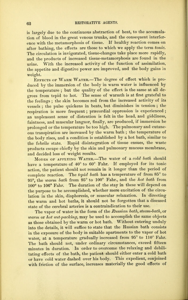 is largely due to the continuous abstraction of heat, to the accumula- tion of blood in the great venous trunks, and the consequent interfer- ence with the metamorphosis of tissue. If healthy reaction comes on after bathing, the effects are those to which we apply the term tonic. The circulation is invigorated, tissue-changes take place more rapidly, and the products of increased tissue-metamorphosis are found in the urine. With the increased activity of the function of assimilation, the appetite and digestive power are improved, and the body gains in weight. Effects of Warm Water.—The degree of effect which is pro- duced by the immersion of the body in warm water is influenced by the temperature ; but the quality of the effect is the same at all de- grees from tepid to hot. The sense of warmth is at first grateful to the feelings ; the skin becomes red from the increased activity of its vessels ; the pulse quickens in beats, but diminishes in tension ; the respiration is more frequent; precordial oppression is experienced ; an unpleasant sense of distention is felt in the head, and giddiness, faintness, and muscular languor, finally, are produced, if immersion be prolonged or the temperature be too high. The pulmonary and cutane- ous transpiration are increased by the warm bath ; the temperature of the body rises, and a condition is established by a hot bath, similar to the febrile state. Rapid disintegration of tissue ensues, the waste products escape chiefly by the skin and pulmonary mucous membrane, and decided loss of weight results. Modes of applying Water.—The water of a cold bath should have a temperature of 40° to 60° Fahr. If employed for its tonic action, the patient should not remain in it longer than the period of complete reaction. The tepid bath has a temperature of from 85° to 95°, the warm bath from 95° to 100° Fahr., and the hot bath from 100° to 106° Fahr. The duration of the stay in these will depend on the purpose to be accomplished, whether mere excitation of the circu- lation in the skin, diaphoresis, or muscular relaxation. In directing the warm and hot baths, it should not be forgotten that a diseased state of the cerebral arteries is a contraindication to their use. The vapor of water in the form of the Russian bath, steam-bath, or warm or hot wet-packing, may be used to accomplish the same objects as those obtained by the warm or hot bath. Without entering unduly into the details, it will suffice to state that the Russian bath consists in the exposure of the body in suitable apartments to the vapor of hot water, at a temperature gradually increased from 95° to 110° Fahr. The bath should not, under ordinary circumstances, exceed fifteen minutes in duration. In order to overcome the relaxing and debili- tating effects of the bath, the patient should either enter a cold bath or have cold water dashed over his body. This expedient, conjoined with friction of the surface, increases materially the good effects of