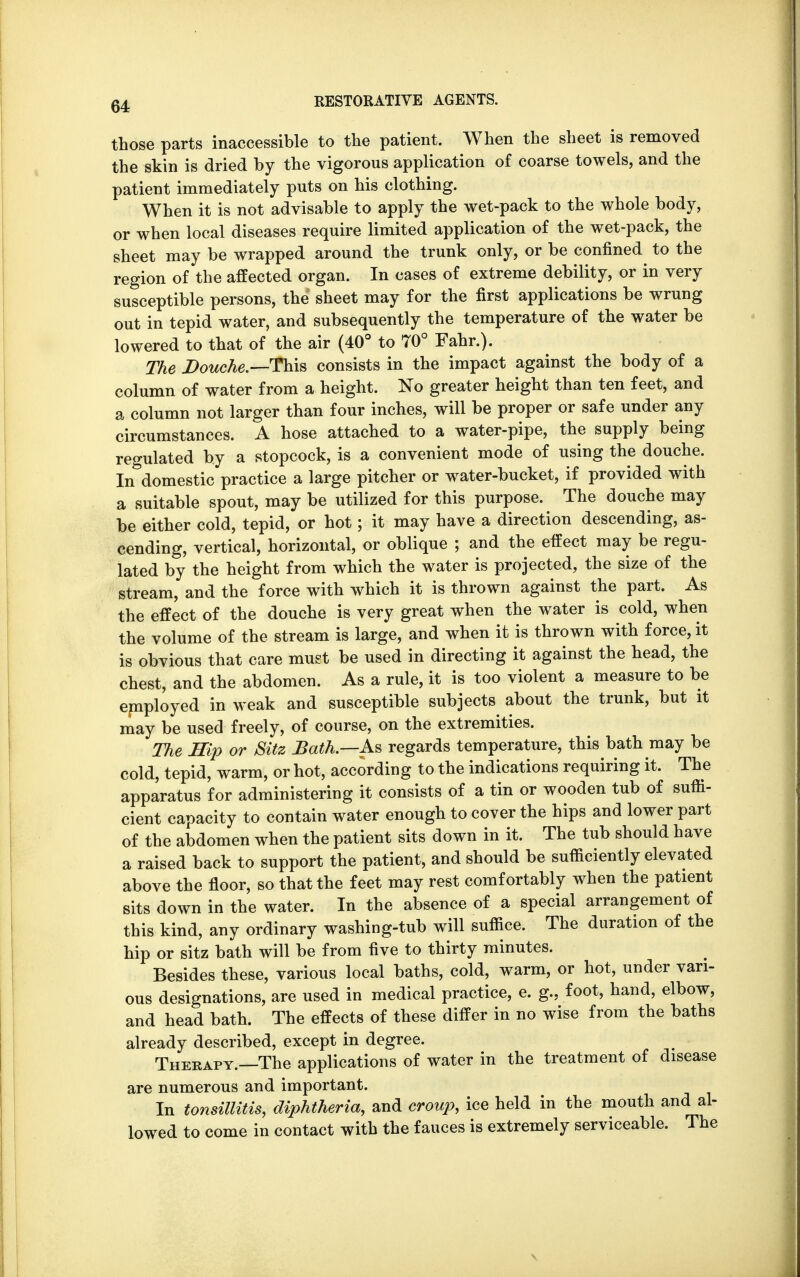 those parts inaccessible to the patient. When the sheet is removed the skin is dried by the vigorous application of coarse towels, and the patient immediately puts on his clothing. When it is not advisable to apply the wet-pack to the whole body, or when local diseases require limited application of the wet-pack, the sheet may be wrapped around the trunk only, or be confined to the region of the affected organ. In cases of extreme debility, or in very susceptible persons, the sheet may for the first applications be wrung out in tepid water, and subsequently the temperature of the water be lowered to that of the air (40° to 70° Fahr.). The Douche.—-This consists in the impact against the body of a column of water from a height. No greater height than ten feet, and a column not larger than four inches, will be proper or safe under any circumstances. A hose attached to a water-pipe, the supply being regulated by a stopcock, is a convenient mode of using the douche. In domestic practice a large pitcher or water-bucket, if provided with a suitable spout, may be utilized for this purpose. The douche may be either cold, tepid, or hot; it may have a direction descending, as- cending, vertical, horizontal, or oblique ; and the effect may be regu- lated by the height from which the water is projected, the size of the stream, and the force with which it is thrown against the part. As the effect of the douche is very great when the water is cold, when the volume of the stream is large, and when it is thrown with force, it is obvious that care must be used in directing it against the head, the chest, and the abdomen. As a rule, it is too violent a measure to be employed in weak and susceptible subjects about the trunk, but it may be used freely, of course, on the extremities. The Hip or Sitz Bath—As regards temperature, this bath may be cold, tepid, warm, or hot, according to the indications requiring it. The apparatus for administering it consists of a tin or wooden tub of suffi- cient capacity to contain water enough to cover the hips and lower part of the abdomen when the patient sits down in it. The tub should have a raised back to support the patient, and should be sufficiently elevated above the floor, so that the feet may rest comfortably when the patient sits down in the water. In the absence of a special arrangement of this kind, any ordinary washing-tub will suffice. The duration of the hip or sitz bath will be from five to thirty minutes. Besides these, various local baths, cold, warm, or hot, under vari- ous designations, are used in medical practice, e. g., foot, hand, elbow, and head bath. The effects of these differ in no wise from the baths already described, except in degree. Therapy.—The applications of water in the treatment of disease are numerous and important. In tonsillitis, diphtheria, and croup, ice held in the mouth and al- lowed to come in contact with the fauces is extremely serviceable. The