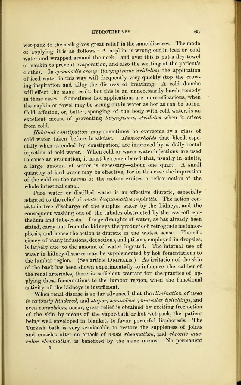 wet-pack to the neck gives great relief in the same diseases. The mode of applying it is as follows : A napkin is wrung out in iced or cold water and wrapped around the neck ; and over this is put a dry towel or napkin to prevent evaporation, and also the wetting of the patient's clothes. In spasmodic croup {laryngismus stridulus) the application of iced water in this way will frequently very quickly stop the crow- ing inspiration and allay the distress of breathing. A cold douche will effect the same result, but this is an unnecessarily harsh remedy in these cases. Sometimes hot applications are more efficacious, when the napkin or towel may be wrung out in water as hot as can be borne. Cold affusion, or, better, sponging of the body with cold water, is an excellent means of preventing laryngismus stridulus when it arises from cold. * Habitual constipation may sometimes be overcome by a glass of cold water taken before breakfast. Haemorrhoids that bleed, espe- cially when attended by constipation, are improved by a daily rectal injection of cold water. When cold or warm water injections are used to cause an evacuation, it must be remembered that, usually in adults, a large amount of water is necessary—about one quart. A small quantity of iced water may be effective, for in this case the impression of the cold on the nerves of the rectum excites a reflex action of the whole intestinal canal. Pure water or distilled water is an effective diuretic, especially adapted to the relief of acute desquamative nephritis. The action con- sists in free discharge of the surplus water by the kidneys, and the consequent washing out of the tubules obstructed by the cast-off epi- thelium and tube-casts. Large draughts of water, as has already been stated, carry out from the kidneys the products of retrograde metamor- phosis, and hence the action is diuretic in the widest sense. The effi- ciency of many infusions, decoctions, and ptisans, employed in dropsies, is largely due to the amount of water ingested. The internal use of water in kidney-diseases may be supplemented by hot fomentations to the lumbar region. (See article Digitalis.) As irritation of the skin of the back has been shown experimentally to influence the caliber of the renal arterioles, there is sufficient warrant for the practice of ap- plying these fomentations to the lumbar region, when the functional activity of the kidneys is insufficient. When renal disease is so far advanced that the elimination of urea is seriously hindered, and stupor, somnolence, muscular twitchings, and even convulsions occur, great relief is obtained by exciting free action of the skin by means of the vapor-bath or hot wet-pack, the patient being well enveloped in blankets to favor powerful diaphoresis. The Turkish bath is very serviceable to restore the suppleness of joints and muscles after an attack of acute rheumatism, and chronic mus- cular rheumatism is benefited by the same means. No permanent