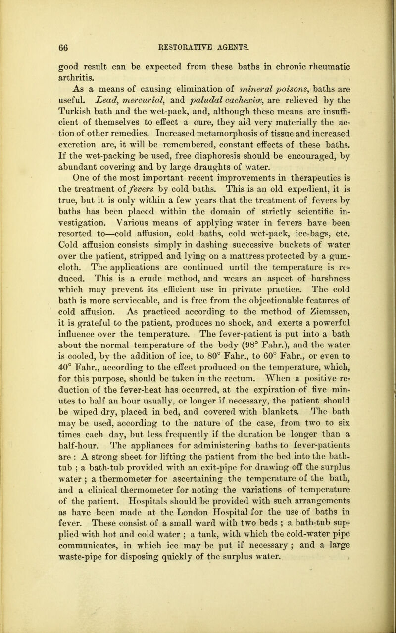 good result can be expected from these baths in chronic rheumatic arthritis. As a means of causing elimination of mineral poisons, baths are useful. Lead, mercurial, and paludal cachexim, are relieved by the Turkish bath and the wet-pack, and, although these means are insuffi- cient of themselves to effect a cure, they aid very materially the ac- tion of other remedies. Increased metamorphosis of tissue and increased excretion are, it will be remembered, constant effects of these baths. If the wet-packing be used, free diaphoresis should be encouraged, by abundant covering and by large draughts of water. One of the most important recent improvements in therapeutics is the treatment of fevers by cold baths. This is an old expedient, it is true, but it is only within a few years that the treatment of fevers by baths has been placed within the domain of strictly scientific in- vestigation. Various means of applying water in fevers have been resorted to—cold affusion, cold baths, cold wet-pack, ice-bags, etc. Cold affusion consists simply in dashing successive buckets of water over the patient, stripped and lying on a mattress protected by a gum- cloth. The applications are continued until the temperature is re- duced. This is a crude method, and wears an aspect of harshness which may prevent its efficient use in private practice. The cold bath is more serviceable, and is free from the objectionable features of cold affusion. As practiced according to the method of Ziemssen, it is grateful to the patient, produces no shock, and exerts a powerful influence over the temperature. The fever-patient is put into a bath about the normal temperature of the body (98° Fahr.), and the water is cooled, by the addition of ice, to 80° Fahr., to 60° Fahr., or even to 40° Fahr., according to the effect produced on the temperature, which, for this purpose, should be taken in the rectum. When a positive re- duction of the fever-heat has occurred, at the expiration of five min- utes to half an hour usually, or longer if necessary, the patient should be wiped dry, placed in bed, and covered with blankets. The bath may be used, according to the nature of the case, from two to six times each day, but less frequently if the duration be longer than a half-hour. The appliances for administering baths to fever-patients are : A strong sheet for lifting the patient from the bed into the bath- tub ; a bath-tub provided with an exit-pipe for drawing off the surplus water ; a thermometer for ascertaining the temperature of the bath, and a clinical thermometer for noting the variations of temperature of the patient. Hospitals should be provided with such arrangements as have been made at the London Hospital for the use of baths in fever. These consist of a small ward with two beds ; a bath-tub sup- plied with hot and cold water ; a tank, with which the cold-water pipe communicates, in which ice may be put if necessary ; and a large waste-pipe for disposing quickly of the surplus water.