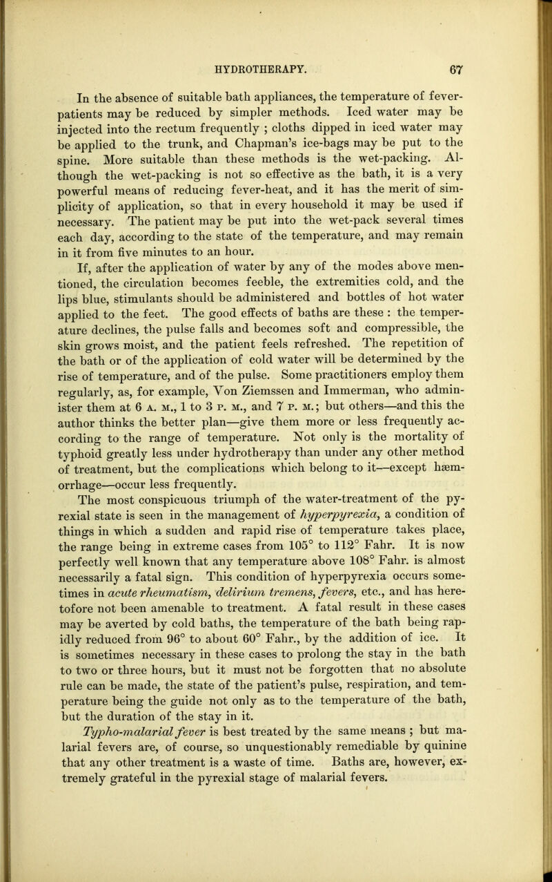 In the absence of suitable bath appliances, the temperature of fever- patients may be reduced by simpler methods. Iced water may be injected into the rectum frequently ; cloths dipped in iced water may be applied to the trunk, and Chapman's ice-bags may be put to the spine. More suitable than these methods is the wet-packing. Al- though the wet-packing is not so effective as the bath, it is a very powerful means of reducing fever-heat, and it has the merit of sim- plicity of application, so that in every household it may be used if necessary. The patient may be put into the wet-pack several times each day, according to the state of the temperature, and may remain in it from five minutes to an hour. If, after the application of water by any of the modes above men- tioned, the circulation becomes feeble, the extremities cold, and the lips blue, stimulants should be administered and bottles of hot water applied to the feet. The good effects of baths are these : the temper- ature declines, the pulse falls and becomes soft and compressible, the skin grows moist, and the patient feels refreshed. The repetition of the bath or of the application of cold water will be determined by the rise of temperature, and of the pulse. Some practitioners employ them regularly, as, for example, Von Ziemssen and Immerman, who admin- ister them at 6 a. m., 1 to 3 p. m., and 7 p.m.; but others—and this the author thinks the better plan—give them more or less frequently ac- cording to the range of temperature. Not only is the mortality of typhoid greatly less under hydrotherapy than under any other method of treatment, but the complications which belong to it—except haem- orrhage—occur less frequently. The most conspicuous triumph of the water-treatment of the py- rexial state is seen in the management of hyperpyrexia, a condition of things in which a sudden and rapid rise of temperature takes place, the range being in extreme cases from 105° to 112° Fahr. It is now perfectly well known that any temperature above 108° Fahr. is almost necessarily a fatal sign. This condition of hyperpyrexia occurs some- times in acute rheumatism, delirium tremens, fevers, etc., and has here- tofore not been amenable to treatment. A fatal result in these cases may be averted by cold baths, the temperature of the bath being rap- idly reduced from 96° to about 60° Fahr., by the addition of ice. It is sometimes necessary in these cases to prolong the stay in the bath to two or three hours, but it must not be forgotten that no absolute rule can be made, the state of the patient's pulse, respiration, and tem- perature being the guide not only as to the temperature of the bath, but the duration of the stay in it. Typho-malarial fever is best treated by the same means ; but ma- larial fevers are, of course, so unquestionably remediable by quinine that any other treatment is a waste of time. Baths are, however, ex- tremely grateful in the pyrexial stage of malarial fevers.