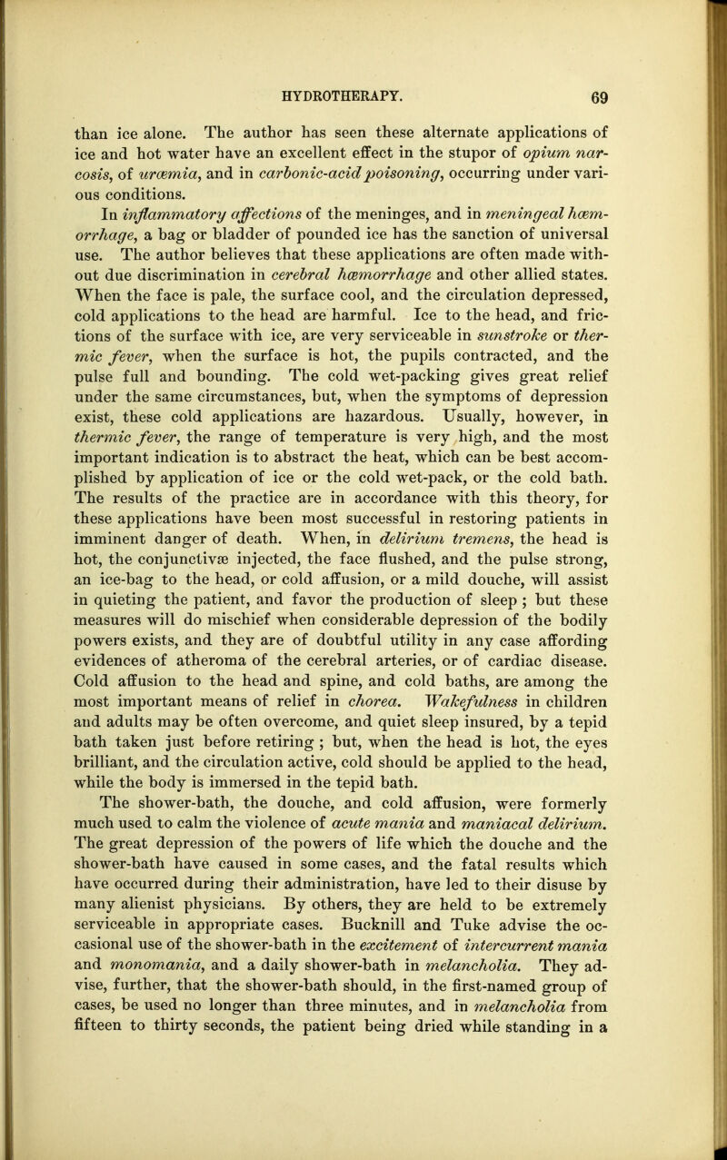 than ice alone. The author has seen these alternate applications of ice and hot water have an excellent effect in the stupor of opium nar- cosis, of uraemia, and in carbonic-acid poisoning, occurring under vari- ous conditions. In inflammatory affections of the meninges, and in meningeal haem- orrhage, a bag or bladder of pounded ice has the sanction of universal use. The author believes that these applications are often made with- out due discrimination in cerebral haemorrhage and other allied states. When the face is pale, the surface cool, and the circulation depressed, cold applications to the head are harmful. Ice to the head, and fric- tions of the surface with ice, are very serviceable in sunstroke or ther- mic fever, when the surface is hot, the pupils contracted, and the pulse full and bounding. The cold wet-packing gives great relief under the same circumstances, but, when the symptoms of depression exist, these cold applications are hazardous. Usually, however, in thermic fever, the range of temperature is very high, and the most important indication is to abstract the heat, which can be best accom- plished by application of ice or the cold wet-pack, or the cold bath. The results of the practice are in accordance with this theory, for these applications have been most successful in restoring patients in imminent danger of death. When, in delirium tremens, the head is hot, the conjunctivae injected, the face flushed, and the pulse strong, an ice-bag to the head, or cold affusion, or a mild douche, will assist in quieting the patient, and favor the production of sleep ; but these measures will do mischief when considerable depression of the bodily powers exists, and they are of doubtful utility in any case affording evidences of atheroma of the cerebral arteries, or of cardiac disease. Cold affusion to the head and spine, and cold baths, are among the most important means of relief in chorea. Wakefulness in children and adults may be often overcome, and quiet sleep insured, by a tepid bath taken just before retiring ; but, when the head is hot, the eyes brilliant, and the circulation active, cold should be applied to the head, while the body is immersed in the tepid bath. The shower-bath, the douche, and cold affusion, were formerly much used to calm the violence of acute mania and maniacal delirium. The great depression of the powers of life which the douche and the shower-bath have caused in some cases, and the fatal results which have occurred during their administration, have led to their disuse by many alienist physicians. By others, they are held to be extremely serviceable in appropriate cases. Bucknill and Tuke advise the oc- casional use of the shower-bath in the excitement of intercurrent mania and monomania, and a daily shower-bath in melancholia. They ad- vise, further, that the shower-bath should, in the first-named group of cases, be used no longer than three minutes, and in melancholia from fifteen to thirty seconds, the patient being dried while standing in a