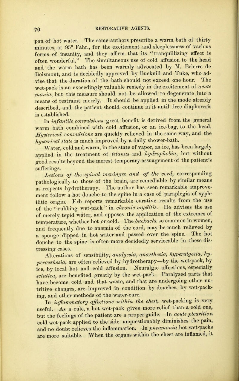 pan of hot water. The same authors prescribe a warm bath of thirty minutes, at 95° Fahr., for the excitement and sleeplessness of various forms of insanity, and they affirm that its tranquillizing effect is often wonderful. The simultaneous use of cold affusion to the head and the warm bath has been warmly advocated by M. Brierre de Boismont, and is decidedly approved by Bucknill and Tuke, who ad- vise that the duration of the bath should not exceed one hour. The wet-pack is an exceedingly valuable remedy in the excitement of acute mania, but this measure should not be allowed to degenerate into a means of restraint merely. It should be applied in the mode already described, and the patient should continue in it until free diaphoresis is established. In infantile convulsions great benefit is derived from the general warm bath combined with cold affusion, or an ice-bag, to the head. Hysterical convulsions are quickly relieved in the same way, and the hysterical state is much improved by a daily shower-bath. Water, cold and warm, in the state of vapor, as ice, has been largely applied in the treatment of tetanus and hydrophobia, but without good results beyond the merest temporary assuagement of the patient's sufferings. Lesions of the spinal meninges and of the cord, corresponding pathologically to those of the brain, are remediable by similar means as respects hydrotherapy. The author has seen remarkable improve- ment follow a hot douche to the spine in a case of paraplegia of syph- ilitic origin. Erb reports remarkable curative results from the use of the  rubbing wet-pack  in chronic myelitis. He advises the use of merely tepid water, and opposes the application of the extremes of temperature, whether hot or cold. The backache so common in women, and frequently due to anaemia of the cord, may be much relieved by a sponge dipped in hot water and passed over the spine. The hot douche to the spine is often more decidedly serviceable in these dis- tressing cases. Alterations of sensibility, analgesia, anmsthesia, hyperalgesia, hy- peresthesia, are often relieved by hydrotherapy—by the wet-pack, by ice, by local hot and cold affusion. Neuralgic affections, especially sciatica, are benefited greatly by the wet-pack. Paralyzed parts that have become cold and that waste, and that are undergoing other nu- tritive changes, are improved in condition by douches, by wet-pack- ing, and other methods of the water-cure. In inflammatory affections within the chest, wet-packing is very useful. As a rule, a hot wet-pack gives more relief than a cold one, but the feelings of the patient are a proper guide, In acute pleuritis a cold wet-pack applied to the side unquestionably diminishes the pain, and no doubt relieves the inflammation. In pneumonia hot wet-packs are more suitable. When the organs within the chest are inflamed, it