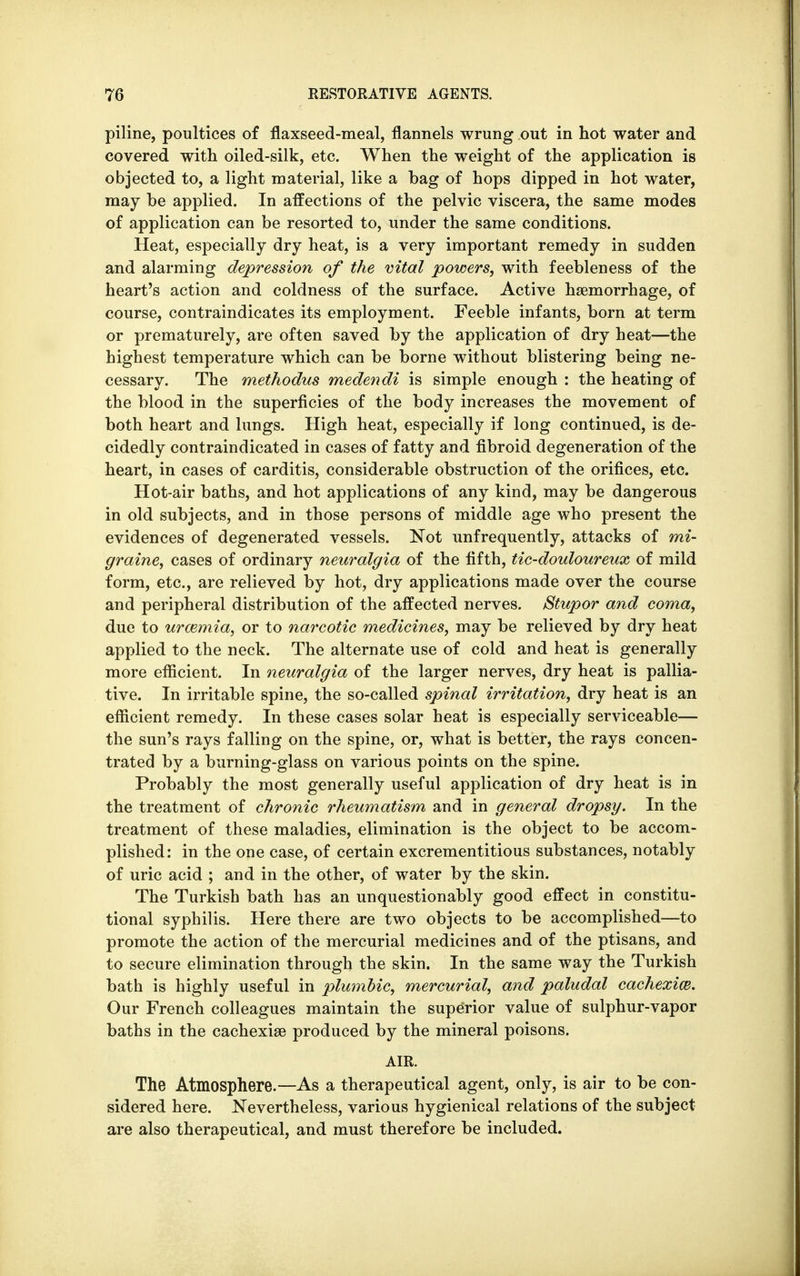 piline, poultices of flaxseed-meal, flannels wrung out in hot water and covered with oiled-silk, etc. When the weight of the application is objected to, a light material, like a bag of hops dipped in hot water, may be applied. In affections of the pelvic viscera, the same modes of application can be resorted to, under the same conditions. Heat, especially dry heat, is a very important remedy in sudden and alarming depression of the vital powers, with feebleness of the heart's action and coldness of the surface. Active haemorrhage, of course, contraindicates its employment. Feeble infants, born at term or prematurely, are often saved by the application of dry heat—the highest temperature which can be borne without blistering being ne- cessary. The methodus medendi is simple enough : the heating of the blood in the superficies of the body increases the movement of both heart and lungs. High heat, especially if long continued, is de- cidedly contraindicated in cases of fatty and fibroid degeneration of the heart, in cases of carditis, considerable obstruction of the orifices, etc. Hot-air baths, and hot applications of any kind, may be dangerous in old subjects, and in those persons of middle age who present the evidences of degenerated vessels. Not unfrequently, attacks of mi- graine, cases of ordinary neuralgia of the fifth, tic-douloureux of mild form, etc., are relieved by hot, dry applications made over the course and peripheral distribution of the affected nerves. Stupor and coma, due to uraemia, or to narcotic medicines, may be relieved by dry heat applied to the neck. The alternate use of cold and heat is generally more efficient. In neuralgia of the larger nerves, dry heat is pallia- tive. In irritable spine, the so-called spinal irritation, dry heat is an efficient remedy. In these cases solar heat is especially serviceable— the sun's rays falling on the spine, or, what is better, the rays concen- trated by a burning-glass on various points on the spine. Probably the most generally useful application of dry heat is in the treatment of chronic rheumatism and in general dropsy. In the treatment of these maladies, elimination is the object to be accom- plished: in the one case, of certain excrementitious substances, notably of uric acid ; and in the other, of water by the skin. The Turkish bath has an unquestionably good effect in constitu- tional syphilis. Here there are two objects to be accomplished—to promote the action of the mercurial medicines and of the ptisans, and to secure elimination through the skin. In the same way the Turkish bath is highly useful in plumbic, mercurial, and paludal cachexia. Our French colleagues maintain the superior value of sulphur-vapor baths in the cachexias produced by the mineral poisons. AIR. The Atmosphere.—As a therapeutical agent, only, is air to be con- sidered here. Nevertheless, various hygienical relations of the subject are also therapeutical, and must therefore be included.