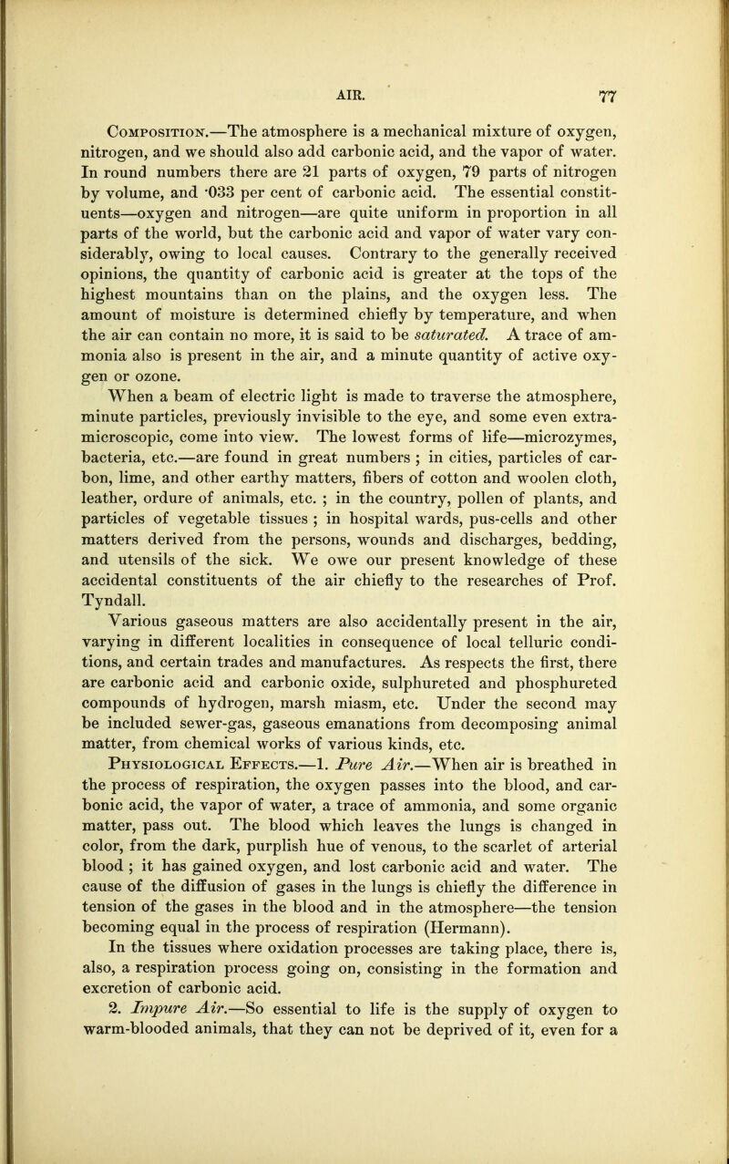 Composition.—The atmosphere is a mechanical mixture of oxygen, nitrogen, and we should also add carbonic acid, and the vapor of water. In round numbers there are 21 parts of oxygen, 79 parts of nitrogen by volume, and 033 per cent of carbonic acid. The essential constit- uents—oxygen and nitrogen—are quite uniform in proportion in all parts of the world, but the carbonic acid and vapor of water vary con- siderably, owing to local causes. Contrary to the generally received opinions, the quantity of carbonic acid is greater at the tops of the highest mountains than on the plains, and the oxygen less. The amount of moisture is determined chiefly by temperature, and when the air can contain no more, it is said to be saturated. A trace of am- monia also is present in the air, and a minute quantity of active oxy- gen or ozone. When a beam of electric light is made to traverse the atmosphere, minute particles, previously invisible to the eye, and some even extra- microscopic, come into view. The lowest forms of life—microzymes, bacteria, etc.—are found in great numbers ; in cities, particles of car- bon, lime, and other earthy matters, fibers of cotton and woolen cloth, leather, ordure of animals, etc. ; in the country, pollen of plants, and particles of vegetable tissues ; in hospital wards, pus-cells and other matters derived from the persons, wounds and discharges, bedding, and utensils of the sick. We owe our present knowledge of these accidental constituents of the air chiefly to the researches of Prof. Tyndall. Various gaseous matters are also accidentally present in the air, varying in different localities in consequence of local telluric condi- tions, and certain trades and manufactures. As respects the first, there are carbonic acid and carbonic oxide, sulphureted and phosphureted compounds of hydrogen, marsh miasm, etc. Under the second may be included sewer-gas, gaseous emanations from decomposing animal matter, from chemical works of various kinds, etc. Physiological Effects.—1. Pure Air.—When air is breathed in the process of respiration, the oxygen passes into the blood, and car- bonic acid, the vapor of water, a trace of ammonia, and some organic matter, pass out. The blood which leaves the lungs is changed in color, from the dark, purplish hue of venous, to the scarlet of arterial blood ; it has gained oxygen, and lost carbonic acid and water. The cause of the diffusion of gases in the lungs is chiefly the difference in tension of the gases in the blood and in the atmosphere—the tension becoming equal in the process of respiration (Hermann). In the tissues where oxidation processes are taking place, there is, also, a respiration process going on, consisting in the formation and excretion of carbonic acid. 2. Impure Air.—So essential to life is the supply of oxygen to warm-blooded animals, that they can not be deprived of it, even for a