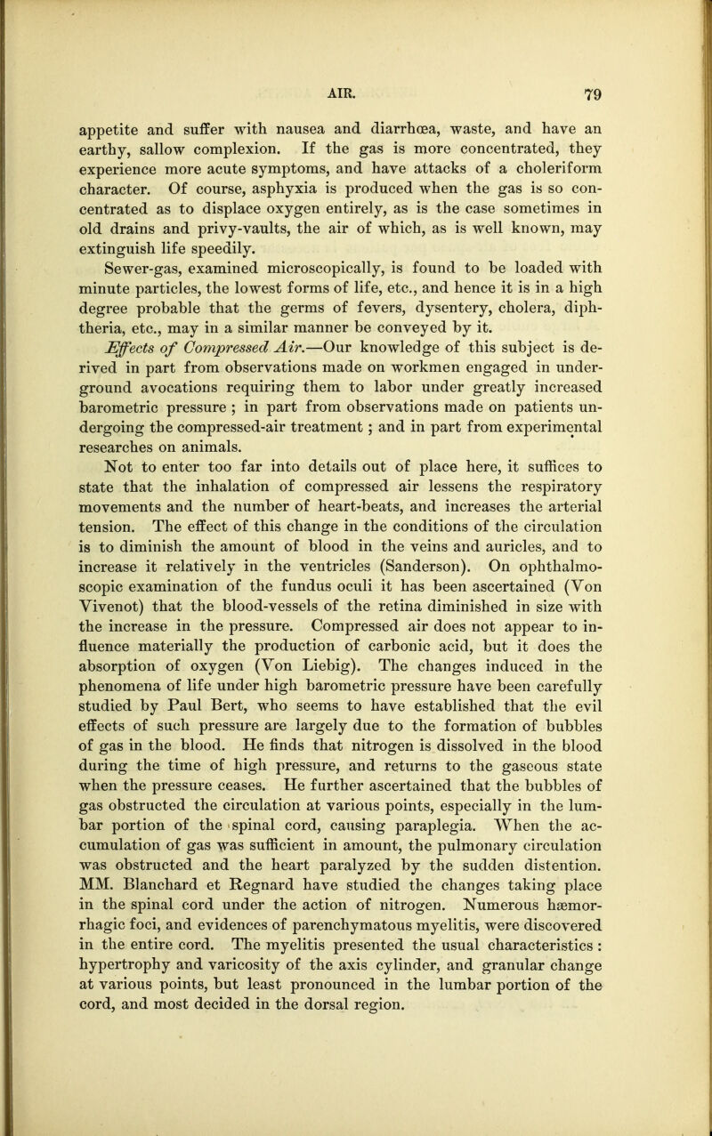 appetite and suffer with nausea and diarrhoea, waste, and have an earthy, sallow complexion. If the gas is more concentrated, they experience more acute symptoms, and have attacks of a choleriform character. Of course, asphyxia is produced when the gas is so con- centrated as to displace oxygen entirely, as is the case sometimes in old drains and privy-vaults, the air of which, as is well known, may extinguish life speedily. Sewer-gas, examined microscopically, is found to be loaded with minute particles, the lowest forms of life, etc., and hence it is in a high degree probable that the germs of fevers, dysentery, cholera, diph- theria, etc., may in a similar manner be conveyed by it. Effects of Compressed Air.—Our knowledge of this subject is de- rived in part from observations made on workmen engaged in under- ground avocations requiring them to labor under greatly increased barometric pressure ; in part from observations made on patients un- dergoing the compressed-air treatment; and in part from experimental researches on animals. Not to enter too far into details out of place here, it suffices to state that the inhalation of compressed air lessens the respiratory movements and the number of heart-beats, and increases the arterial tension. The effect of this change in the conditions of the circulation is to diminish the amount of blood in the veins and auricles, and to increase it relatively in the ventricles (Sanderson). On ophthalmo- scopic examination of the fundus oculi it has been ascertained (Yon Vivenot) that the blood-vessels of the retina diminished in size with the increase in the pressure. Compressed air does not appear to in- fluence materially the production of carbonic acid, but it does the absorption of oxygen (Von Liebig). The changes induced in the phenomena of life under high barometric pressure have been carefully studied by Paul Bert, who seems to have established that the evil effects of such pressure are largely due to the formation of bubbles of gas in the blood. He finds that nitrogen is dissolved in the blood during the time of high pressure, and returns to the gaseous state when the pressure ceases. He further ascertained that the bubbles of gas obstructed the circulation at various points, especially in the lum- bar portion of the spinal cord, causing paraplegia. When the ac- cumulation of gas was sufficient in amount, the pulmonary circulation was obstructed and the heart paralyzed by the sudden distention. MM. Blanchard et Regnard have studied the changes taking place in the spinal cord under the action of nitrogen. Numerous haemor- rhagic foci, and evidences of parenchymatous myelitis, were discovered in the entire cord. The myelitis presented the usual characteristics : hypertrophy and varicosity of the axis cylinder, and granular change at various points, but least pronounced in the lumbar portion of the cord, and most decided in the dorsal region.