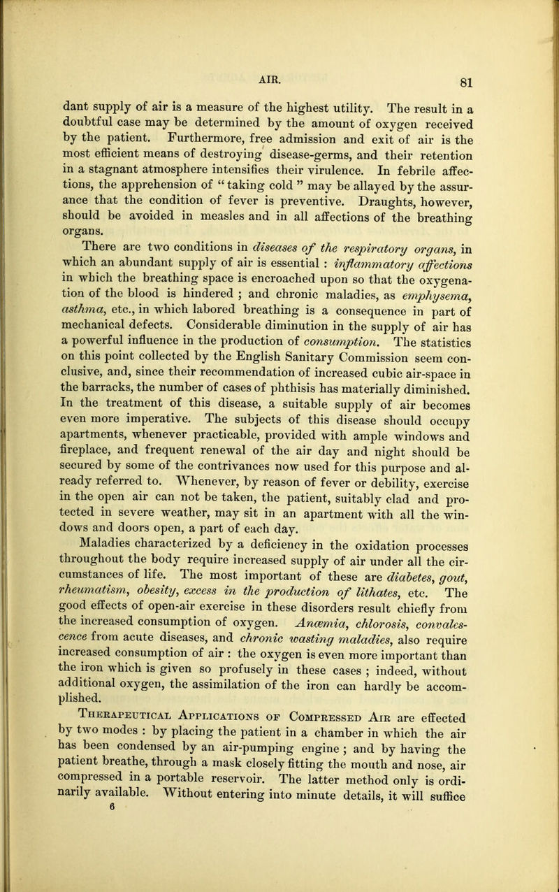 dant supply of air is a measure of the highest utility. The result in a doubtful case may be determined by the amount of oxygen received by the patient. Furthermore, free admission and exit of air is the most efficient means of destroying disease-germs, and their retention in a stagnant atmosphere intensifies their virulence. In febrile affec- tions, the apprehension of  taking cold  may be allayed by the assur- ance that the condition of fever is preventive. Draughts, however, should be avoided in measles and in all affections of the breathing organs. There are two conditions in diseases of the respiratory organs, in which an abundant supply of air is essential : inflammatory affections in which the breathing space is encroached upon so that the oxygena- tion of the blood is hindered ; and chronic maladies, as emphysema, asthma, etc., in which labored breathing is a consequence in part of mechanical defects. Considerable diminution in the supply of air has a powerful influence in the production of consumption. The statistics on this point collected by the English Sanitary Commission seem con- clusive, and, since their recommendation of increased cubic air-space in the barracks, the number of cases of phthisis has materially diminished. In the treatment of this disease, a suitable supply of air becomes even more imperative. The subjects of this disease should occupy apartments, whenever practicable, provided with ample windows and fireplace, and frequent renewal of the air day and night should be secured by some of the contrivances now used for this purpose and al- ready referred to. Whenever, by reason of fever or debility, exercise in the open air can not be taken, the patient, suitably clad and pro- tected in severe weather, may sit in an apartment with all the win- dows and doors open, a part of each day. Maladies characterized by a deficiency in the oxidation processes throughout the body require increased supply of air under all the cir- cumstances of life. The most important of these are diabetes, gout, rheumatism, obesity, excess in the production of lithates, etc. The good effects of open-air exercise in these disorders result chiefly from the increased consumption of oxygen. Anaemia, chlorosis, convales- cence from acute diseases, and chronic wasting maladies, also require increased consumption of air : the oxygen is even more important than the iron which is given so profusely in these cases ; indeed, without additional oxygen, the assimilation of the iron can hardly be accom- plished. Therapeutical Applications of Compressed Air are effected by two modes : by placing the patient in a chamber in which the air has been condensed by an air-pumping engine ; and by having the patient breathe, through a mask closely fitting the mouth and nose, air compressed in a portable reservoir. The latter method only is ordi- narily available. Without entering into minute details, it will suffice