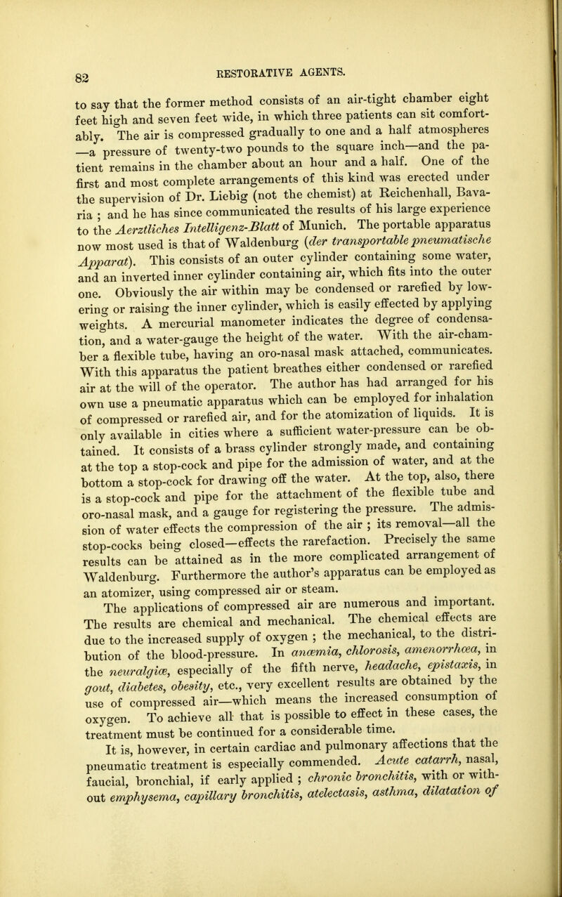 to say that the former method consists of an air-tight chamber eight feet high and seven feet wide, in which three patients can sit comfort- ably. The air is compressed gradually to one and a half atmospheres —a 'pressure of twenty-two pounds to the square inch—and the pa- tient remains in the chamber about an hour and a half. One of the first and most complete arrangements of this kind was erected under the supervision of Dr. Liebig (not the chemist) at Reichenhall, Bava- ria • and he has since communicated the results of his large experience to the Aerztliches Intelligent-Blatt of Munich. The portable apparatus now most used is that of Waldenburg (der transportable pneumatische Apparat). This consists of an outer cylinder containing some water, and an inverted inner cylinder containing air, which fits into the outer one. Obviously the air within may be condensed or rarefied by low- ering or raising the inner cylinder, which is easily effected by applying weights A mercurial manometer indicates the degree of condensa- tion, and a water-gauge the height of the water. With the air-cham- ber a flexible tube, having an oro-nasal mask attached, communicates. With this apparatus the patient breathes either condensed or rarefied air at the will of the operator. The author has had arranged for his own use a pneumatic apparatus which can be employed for inhalation of compressed or rarefied air, and for the atomization of liquids. It is only available in cities where a sufficient water-pressure can be ob- tained. It consists of a brass cylinder strongly made, and containing at the top a stop-cock and pipe for the admission of water, and at the bottom a stop-cock for drawing off the water. At the top, also, there is a stop-cock and pipe for the attachment of the flexible tube and oro-nasal mask, and a gauge for registering the pressure. The admis- sion of water effects the compression of the air ; its removal-all the stop-cocks being closed-effects the rarefaction. Precisely the same results can be attained as in the more complicated arrangement of Waldenburg. Furthermore the author's apparatus can be employed as an atomizer, using compressed air or steam. The applications of compressed air are numerous and important. The results are chemical and mechanical. The chemical effects are due to the increased supply of oxygen ; the mechanical, to the distri- bution of the blood-pressure. In anemia, chlorosis, amenorrhea, m the neuralgia*, especially of the fifth nerve, headache, epistaxis, m gout, diabetes, obesity, etc., very excellent results are obtained by the use of compressed air—which means the increased consumption of oxygen. To achieve all that is possible to effect in these cases, the treatment must be continued for a considerable time. It is, however, in certain cardiac and pulmonary affections that the pneumatic treatment is especially commended. Acute catarrh, nasal, faucial, bronchial, if early applied ; chronic bronchitis, with or with- out emphysema, capillary bronchitis, atelectasis, asthma, dilatation of