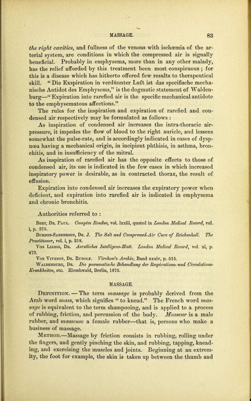 the right cavities, and fullness of the venous with ischgemia of the ar- terial system, are conditions in which the compressed air is signally beneficial. Probably in emphysema, more than in any other malady, has the relief afforded by this treatment been most conspicuous ; for this is a disease which has hitherto offered few results to therapeutical skill.  Die Exspiration in verdiinnter Luft ist das specifische mecha- nische Antidot des Emphysems, is the dogmatic statement of Walden- burg— Expiration into rarefied air is the specific mechanical antidote to the emphysematous affections. The rules for the inspiration and expiration of rarefied and con- densed air respectively may be formulated as follows : As inspiration of condensed air increases the intra-thoracic air- pressure, it impedes the flow of blood to the right auricle, and lessens somewhat the pulse-rate, and is accordingly indicated in cases of dysp- noea having a mechanical origin, in incipient phthisis, in asthma, bron- chitis, and in insufficiency of the mitral. As inspiration of rarefied air has the opposite effects to those of condensed air, its use is indicated in the few cases in which increased inspiratory power is desirable, as in contracted thorax, the result of effusion. Expiration into condensed air increases the expiratory power when deficient, and expiration into rarefied air is indicated in emphysema and chronic bronchitis. Authorities referred to : Bert, Dr. Paul. Comptes Rendus, vol. lxxiii, quoted in London Medical Record, vol. i, p. 375. Burdon-Sanderson, Dr. J. The Salt and Compressed-Air Cure of Reichenhall. The Practitioner, vol. i, p. 218. Von Liebig, Dr. Aerztliches Intelligenz-Blatt. London Medical Record, vol. xi, p. 473. Von Vivenot, Dr. Rudolf. Virchow's Archiv, Band xxxiv, p. 515. Waldenburg, Dr. Die pneumatische Behandlung der Respirations- und Circulations- Krankheiten, etc. Hirschwald, Berlin, 1875. MASSAGE. Definition. — The term massage is probably derived from the Arab word mass, which signifies  to knead. The French word mas- sage is equivalent to the term shampooing, and is applied to a process of rubbing, friction, and percussion of the body. Masseur is a male rubber, and masseuse a female rubber—that is, persons who make a business of massage. Method.—Massage by friction consists in rubbing, rolling under the fingers, and gently pinching the skin, and rubbing, tapping, knead- ing, and exercising the muscles and joints. Beginning at an extrem- ity, the foot for example, the skin is taken up between the thumb and