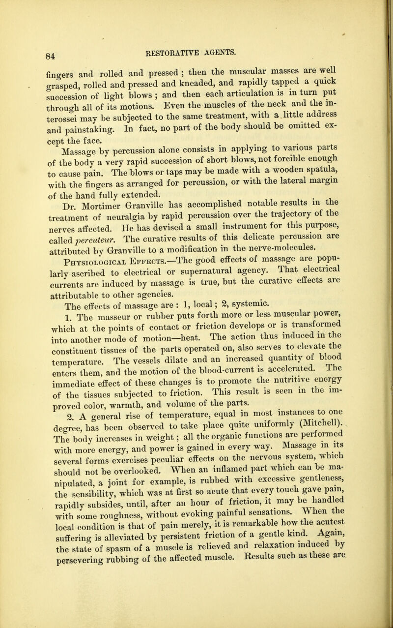 fingers and rolled and pressed ; then the muscular masses are well grasped, rolled and pressed and kneaded, and rapidly tapped a quick succession of light blows ; and then each articulation is in turn put through all of its motions. Even the muscles of the neck and the m- terossei may be subjected to the same treatment, with a little address and painstaking. In fact, no part of the body should be omitted ex- cept the face. Massage by percussion alone consists in applying to various parts of the body a very rapid succession of short blows, not forcible enough to cause pain. The blows or taps may be made with a wooden spatula, with the fingers as arranged for percussion, or with the lateral margin of the hand fully extended. Dr. Mortimer Granville has accomplished notable results in the treatment of neuralgia by rapid percussion over the trajectory of the nerves affected. He has devised a small instrument for this purpose, called percuteur. The curative results of this delicate percussion are attributed by Granville to a modification in the nerve-molecules. Physiological Effects.—The good effects of massage are popu- larly ascribed to electrical or supernatural agency. That electrical currents are induced by massage is true, but the curative effects are attributable to other agencies. The effects of massage are : 1, local; 2, systemic. 1. The masseur or rubber puts forth more or less muscular power, which at the points of contact or friction develops or is transformed into another mode of motion-heat. The action thus induced m the constituent tissues of the parts operated on, also serves to elevate the temperature. The vessels dilate and an increased quantity of blood enters them, and the motion of the blood-current is accelerated. The immediate effect of these changes is to promote the nutritive energy of the tissues subjected to friction. This result is seen m the im- proved color, warmth, and volume of the parts. 2 A general rise of temperature, equal in most instances to one degree, has been observed to take place quite uniformly (Mitchell). The body increases in weight; all the organic functions are performed with more energy, and power is gained in every way. Massage m its several forms exercises peculiar effects on the nervous system, which should not be overlooked. When an inflamed part which can be ma- nipulated, a joint for example, is rubbed with excessive gentleness, the sensibility, which was at first so acute that every touch gave pain rapidly subsides, until, after an hour of friction, it may be handled with some roughness, without evoking painful sensations. When the local condition is that of pain merely, it is remarkable how the acutest suffering is alleviated by persistent friction of a gentle kind. Again, the state of spasm of a muscle is relieved and relaxation induced by persevering rubbing of the affected muscle. Results such as these are