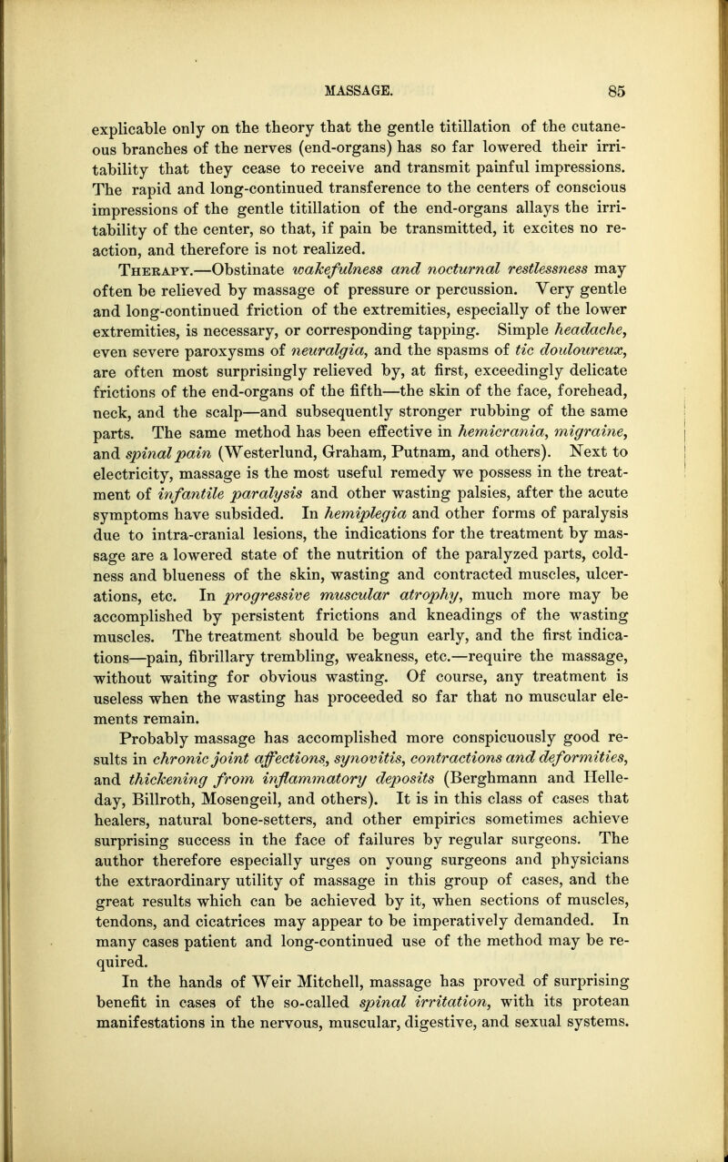 explicable only on the theory that the gentle titillation of the cutane- ous branches of the nerves (end-organs) has so far lowered their irri- tability that they cease to receive and transmit painful impressions. The rapid and long-continued transference to the centers of conscious impressions of the gentle titillation of the end-organs allays the irri- tability of the center, so that, if pain be transmitted, it excites no re- action, and therefore is not realized. Therapy.—Obstinate wakefulness and nocturnal restlessness may often be relieved by massage of pressure or percussion. Very gentle and long-continued friction of the extremities, especially of the lower extremities, is necessary, or corresponding tapping. Simple headache, even severe paroxysms of neuralgia, and the spasms of tic douloureux, are often most surprisingly relieved by, at first, exceedingly delicate frictions of the end-organs of the fifth—the skin of the face, forehead, neck, and the scalp—and subsequently stronger rubbing of the same parts. The same method has been effective in hemicrania, migraine, and spinal pain (Westerlund, Graham, Putnam, and others). Next to electricity, massage is the most useful remedy we possess in the treat- ment of infantile paralysis and other wasting palsies, after the acute symptoms have subsided. In hemiplegia and other forms of paralysis due to intra-cranial lesions, the indications for the treatment by mas- sage are a lowered state of the nutrition of the paralyzed parts, cold- ness and blueness of the skin, wasting and contracted muscles, ulcer- ations, etc. In progressive muscular atrophy, much more may be accomplished by persistent frictions and kneadings of the wasting muscles. The treatment should be begun early, and the first indica- tions—pain, fibrillary trembling, weakness, etc.—require the massage, without waiting for obvious wasting. Of course, any treatment is useless when the wasting has proceeded so far that no muscular ele- ments remain. Probably massage has accomplished more conspicuously good re- sults in chronic joint affections, synovitis, contractions and deformities, and thickening from inflammatory deposits (Berghmann and Helle- day, Billroth, Mosengeil, and others). It is in this class of cases that healers, natural bone-setters, and other empirics sometimes achieve surprising success in the face of failures by regular surgeons. The author therefore especially urges on young surgeons and physicians the extraordinary utility of massage in this group of cases, and the great results which can be achieved by it, when sections of muscles, tendons, and cicatrices may appear to be imperatively demanded. In many cases patient and long-continued use of the method may be re- quired. In the hands of Weir Mitchell, massage has proved of surprising benefit in cases of the so-called spinal irritation, with its protean manifestations in the nervous, muscular, digestive, and sexual systems.