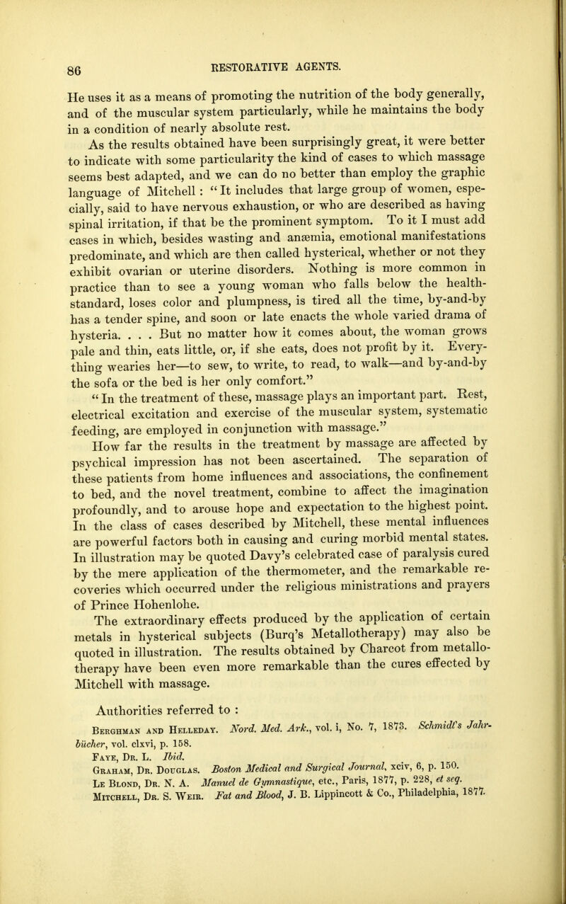 He uses it as a means of promoting the nutrition of the body generally, and of the muscular system particularly, while he maintains the body in a condition of nearly absolute rest. As the results obtained have been surprisingly great, it were better to indicate with some particularity the kind of cases to which massage seems best adapted, and we can do no better than employ the graphic language of Mitchell:  It includes that large group of women, espe- cially, said to have nervous exhaustion, or who are described as having spinal irritation, if that be the prominent symptom. To it I must add cases in which, besides wasting and anaemia, emotional manifestations predominate, and which are then called hysterical, whether or not they exhibit ovarian or uterine disorders. Nothing is more common in practice than to see a young woman who falls below the health- standard, loses color and plumpness, is tired all the time, by-and-by has a tender spine, and soon or late enacts the whole varied drama of hysteria. . . . But no matter how it comes about, the woman grows pale and thin, eats little, or, if she eats, does not profit by it. Every- thing wearies her—to sew, to write, to read, to walk—and by-and-by the sofa or the bed is her only comfort. «In the treatment of these, massage plays an important part. Rest, electrical excitation and exercise of the muscular system, systematic feeding, are employed in conjunction with massage. How far the results in the treatment by massage are affected by psychical impression has not been ascertained. The separation of these patients from home influences and associations, the confinement to bed, and the novel treatment, combine to affect the imagination profoundly, and to arouse hope and expectation to the highest point. In the class of cases described by Mitchell, these mental influences are powerful factors both in causing and curing morbid mental states. In illustration may be quoted Davy's celebrated case of paralysis cured by the mere application of the thermometer, and the remarkable re- coveries which occurred under the religious ministrations and prayers of Prince Hohenlohe. The extraordinary effects produced by the application of certain metals in hysterical subjects (Burq's Metallotherapy) may also be quoted in illustration. The results obtained by Charcot from metallo- therapy have been even more remarkable than the cures effected by Mitchell with massage. Authorities referred to : Berghman and Helleday. Nord. Med. Ark., vol. i, No. 7, 1878. Schmidts Jahr- bucher, vol. clxvi, p. 158. Fate, Dr. L. Ibid. Graham, Dr. Douglas. Boston Medical and Surgical Journal, xciv, 6, p. 150. Le Blond, Dr. N. A. Manuel de Gymnastique, etc., Paris, 187*7, p. 228, et seg. Mitchell, Dr. S. Weir. Fat and Blood, J. B. Lippincott & Co., Philadelphia, 1877.