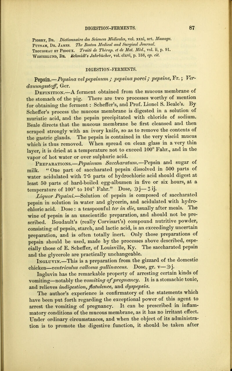 Piorry, Dr. Diclionnaire des Sciences Medicates, vol. xxxi, art. Massage. Putnam, Dr. James. The Boston Medical and Surgical Journal. Trousseau et Pidoux. Traite de Therap. et de Mat. Med., vol. ii, p. 91. Westerlund, Dr. /Schmidt's JahrbUcher, vol. clxvi, p. 158, op. cit. DIGESTION-FERMENTS. Pepsin— Pepsina velpepsinum ; pepsina porci ; pepsine, Fr.; Ver- dauungsstoff, Ger. Definition.—A ferment obtained from the mucous membrane of the stomach of the pig. There are two processes worthy of mention for obtaining the ferment: Scheffer's, and Prof. Lionel S. Beale's. By Scheffer's process the mucous membrane is digested in a solution of muriatic acid, and the pepsin precipitated with chloride of sodium. Beale directs that the mucous membrane be first cleansed and then scraped strongly with an ivory knife, so as to remove the contents of the gastric glands. The pepsin is contained in the very viscid mucus which is thus removed. When spread on clean glass in a very thin layer, it is dried at a temperature not to exceed 100° Fahr., and in the vapor of hot water or over sulphuric acid. Preparations.—Pepsinum Saccharatum.—Pepsin and sugar of milk.  One part of saccharated pepsin dissolved in 500 parts of water acidulated with 7*5 parts of hydrochloric acid should digest at least 50 parts of hard-boiled egg-albumen in five or six hours, at a temperature of 100° to 104° Fahr. Dose, 3 j— 3 ij. Liquor Pepsini.—Solution of pepsin is composed of saccharated pepsin in solution in water and glycerin, and acidulated with hydro- chloric acid. Dose : a teaspoonful ter in die, usually after meals. The wine of pepsin is an unscientific preparation, and should not be pre- scribed. Boudault's (really Corvisart's) compound nutritive powder, consisting of pepsin, starch, and lactic acid, is an exceedingly uncertain preparation, and is often totally inert. Only those preparations of pepsin should be used, made by the processes above described, espe- cially those of E. Scheffer, of Louisville, Ky. The saccharated pepsin and the glycerole are practically unchangeable. Ingluvin.—This is a preparation from the gizzard of the domestic chicken—ventriculus callosus gallinaceus. Dose, gr. v—3 j. Ingluvin has the remarkable property of arresting certain kinds of vomiting—notably the vomiting of pregnancy. It is a stomachic tonic, and relieves indigestion, flatulence, and dyspepsia. The author's experience is confirmatory of the statements which have been put forth regarding the exceptional power of this agent to arrest the vomiting of pregnancy. It can be prescribed in inflam- matory conditions of the mucous membrane, as it has no irritant effect. Under ordinary circumstances, and when the object of its administra- tion is to promote the digestive function, it should be taken after