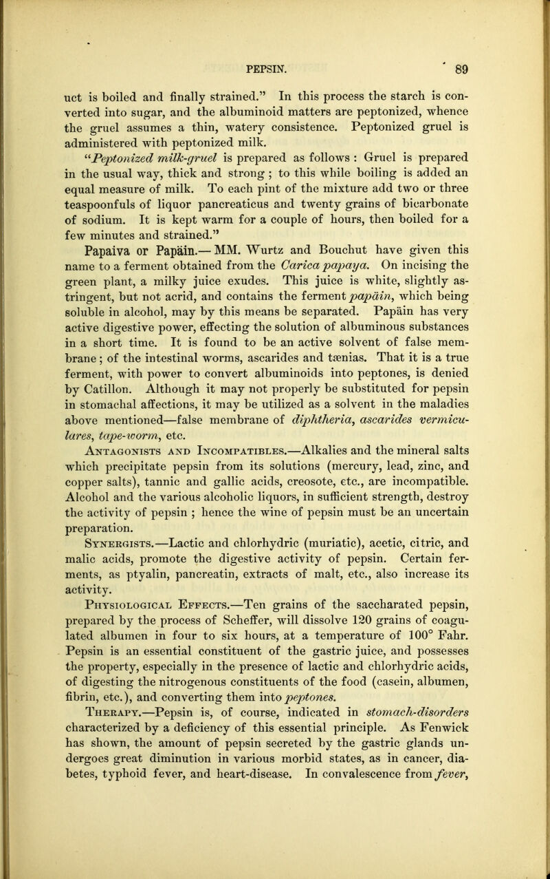 uct is boiled and finally strained. In this process the starch is con- verted into sugar, and the albuminoid matters are peptonized, whence the gruel assumes a thin, watery consistence. Peptonized gruel is administered with peptonized milk. Peptonized milk-gruel is prepared as follows : Gruel is prepared in the usual way, thick and strong ; to this while boiling is added an equal measure of milk. To each pint of the mixture add two or three teaspoonfuls of liquor pancreaticus and twenty grains of bicarbonate of sodium. It is kept warm for a couple of hours, then boiled for a few minutes and strained.'' Papaiva or Papain.— MM. Wurtz and Bouchut have given this name to a ferment obtained from the Carica papaya. On incising the green plant, a milky juice exudes. This juice is white, slightly as- tringent, but not acrid, and contains the ferment papain, which being soluble in alcohol, may by this means be separated. Papain has very active digestive power, effecting the solution of albuminous substances in a short time. It is found to be an active solvent of false mem- brane ; of the intestinal worms, ascarides and taenias. That it is a true ferment, with power to convert albuminoids into peptones, is denied by Catillon. Although it may not properly be substituted for pepsin in stomachal affections, it may be utilized as a solvent in the maladies above mentioned—false membrane of diphtheria, ascarides vermicu- lar'es, tape-worm, etc. Antagonists and Incompatibles.—Alkalies and the mineral salts which precipitate pepsin from its solutions (mercury, lead, zinc, and copper salts), tannic and gallic acids, creosote, etc., are incompatible. Alcohol and the various alcoholic liquors, in sufficient strength, destroy the activity of pepsin ; hence the wine of pepsin must be an uncertain preparation. Synergists.—Lactic and chlorhydric (muriatic), acetic, citric, and malic acids, promote the digestive activity of pepsin. Certain fer- ments, as ptyalin, pancreatin, extracts of malt, etc., also increase its activity. Physiological Effects.—Ten grains of the saccharated pepsin, prepared by the process of Scheffer, will dissolve 120 grains of coagu- lated albumen in four to six hours, at a temperature of 100° Fahr. Pepsin is an essential constituent of the gastric juice, and possesses the property, especially in the presence of lactic and chlorhydric acids, of digesting the nitrogenous constituents of the food (casein, albumen, fibrin, etc.), and converting them into peptones. Therapy.—Pepsin is, of course, indicated in stomach-disorders characterized by a deficiency of this essential principle. As Fenwick has shown, the amount of pepsin secreted by the gastric glands un- dergoes great diminution in various morbid states, as in cancer, dia- betes, typhoid fever, and heart-disease. In convalescence from fever,