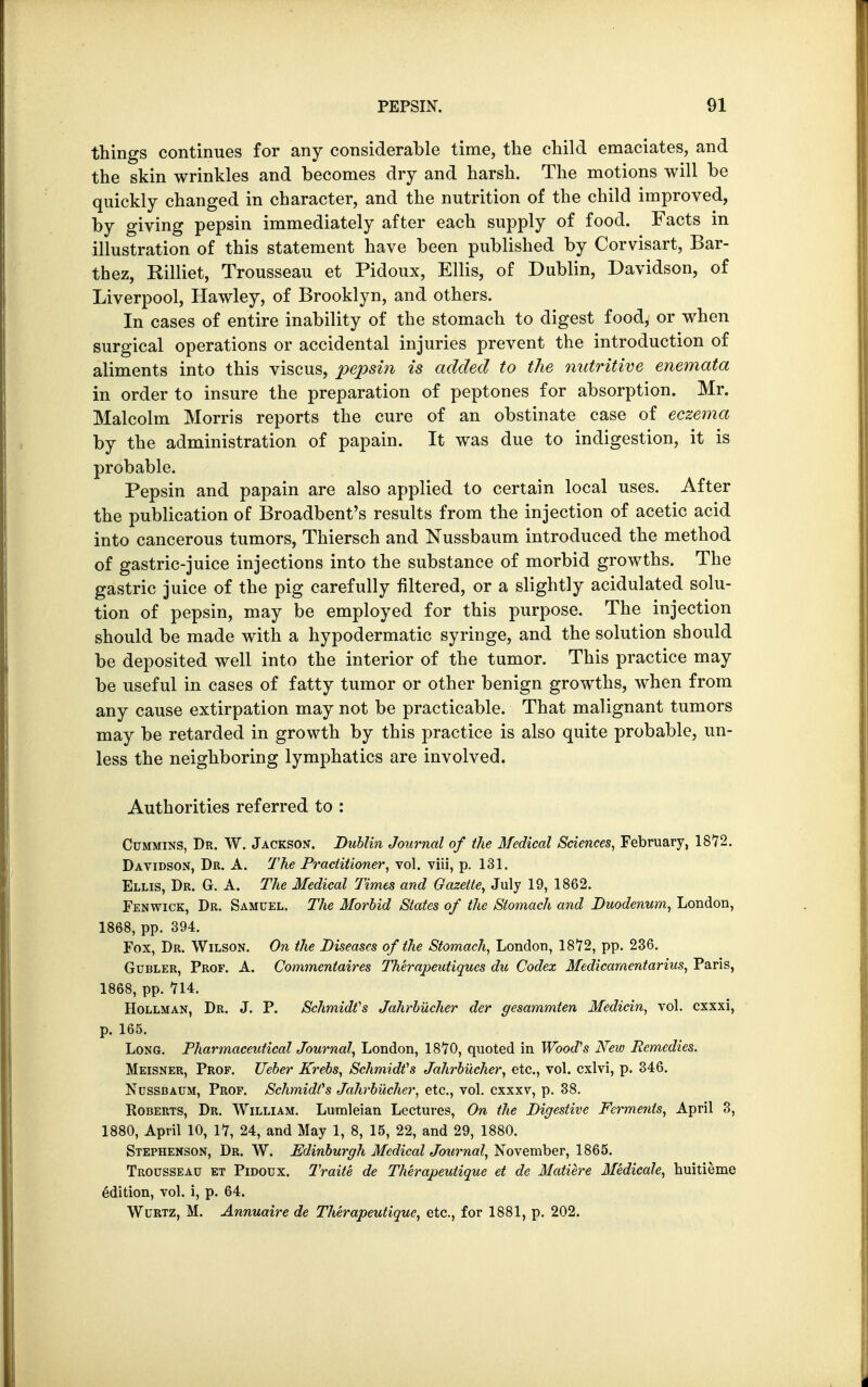 things continues for any considerable time, the child emaciates, and the skin wrinkles and becomes dry and harsh. The motions will be quickly changed in character, and the nutrition of the child improved, by giving pepsin immediately after each supply of food. Facts in illustration of this statement have been published by Corvisart, Bar- thez, Rilliet, Trousseau et Pidoux, Ellis, of Dublin, Davidson, of Liverpool, Hawley, of Brooklyn, and others. In cases of entire inability of the stomach to digest food, or when surgical operations or accidental injuries prevent the introduction of aliments into this viscus, pepsin is added to the nutritive enemata in order to insure the preparation of peptones for absorption. Mr. Malcolm Morris reports the cure of an obstinate case of eczema by the administration of papain. It was due to indigestion, it is probable. Pepsin and papain are also applied to certain local uses. After the publication of Broadbent's results from the injection of acetic acid into cancerous tumors, Thiersch and Nussbaum introduced the method of gastric-juice injections into the substance of morbid growths. The gastric juice of the pig carefully filtered, or a slightly acidulated solu- tion of pepsin, may be employed for this purpose. The injection should be made with a hypodermatic syringe, and the solution should be deposited well into the interior of the tumor. This practice may be useful in cases of fatty tumor or other benign growths, when from any cause extirpation may not be practicable. That malignant tumors may be retarded in growth by this practice is also quite probable, un- less the neighboring lymphatics are involved. Authorities referred to : Cummins, Dr. W. Jackson. Dublin Journal of the Medical Sciences, February, 1872. Davidson, Dr. A. The Practitioner, vol. viii, p. 131. Ellis, Dr. G. A. The Medical Times and Gazette, July 19, 1862. Fenwick, Dr. Samuel. The Morbid States of the Stomach and Duodenum, London, 1868, pp. 394. Fox, Dr. Wilson. On the Diseases of the Stomach, London, 1872, pp. 236. Gubler, Prof. A. Commentaires Therapeutiques du Codex Medicamcntarius, Paris, 1868, pp. 714. Hollman, Dr. J. P. Schmidt's Jahrbucher der gesammten Medicin, vol. cxxxi, p. 165. Long. Pharmaceutical Journal, London, 1870, quoted in Wood's New Remedies. Meisner, Prof. Ueber Krebs, Schmidts Jahrbucher, etc., vol. cxlvi, p. 346. Ncssbaum, Prof. Schmidts Jahrbucher, etc., vol. cxxxv, p. 38. Roberts, Dr. William. Lumleian Lectures, On the Digestive Ferments, April 3, 1880, April 10, 17, 24, and May 1, 8, 15, 22, and 29, 1880. Stephenson, Dr. W. Edinburgh Medical Journal, November, 1865. Trousseau et Pidoux. Traite de Therapeutique et de Mature Medicale, huitieme edition, vol. i, p. 64. Wurtz, M. Annuaire de Therapeutique, etc., for 1881, p. 202.
