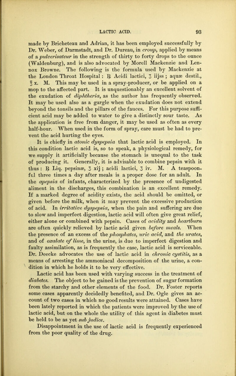 made by Bricheteau and Adrian, it has been employed successfully by Dr. Weber, of Darmstadt, and Dr. Dureau, in croup, applied by means of a pulverisateur in the strength of thirty to forty drops to the ounce (Waldenburg), and is also advocated by Morell Mackenzie and Len- nox Browne. The following is the formula used by Mackenzie at the London Throat Hospital: r> Acidi lactici, 3 iijss ; aquae destil., § x. M. This may be used in a spray-producer, or be applied on a mop to the affected part. It is unquestionably an excellent solvent of the exudation of diphtheria, as the author has frequently observed. It may be used also as a gargle when the exudation does not extend beyond the tonsils and the pillars of the fauces. For this purpose suffi- cient acid may be added to water to give a distinctly sour taste. As the application is free from danger, it may be used as often as every half-hour. When used in the form of spray, care must be had to pre- vent the acid hurting the eyes. It is chiefly in atonic dyspepsia that lactic acid is employed. In this condition lactic acid is, so to speak, a physiological remedy, for we supply it artificially because the stomach is unequal to the task of producing it. Generally, it is advisable to combine pepsin with it thus : r> Liq. pepsinse, 3 xij ; acidi lactici, 3 iv. M. A teaspoon- ful three times a day after meals is a proper dose for an adult. In the apepsia of infants, characterized by the presence of undigested aliment in the discharges, this combination is an excellent remedy. If a marked degree of acidity exists, the acid should be omitted, or given before the milk, when it may prevent the excessive production of acid. In irritative dyspepsia, when the pain and suffering are due to slow and imperfect digestion, lactic acid will often give great relief, either alone or combined with pepsin. Cases of acidity and heartburn are often quickly relieved by lactic acid given before meals. When the presence of an excess of the phosphates, uric acid, and the urates, and of oxalate of lime, in the urine, is due to imperfect digestion and faulty assimilation, as is frequently the case, lactic acid is serviceable. Dr. Deecke advocates the use of lactic acid in chronic cystitis, as a means of arresting the ammoniacal decomposition of the urine, a con- dition in which he holds it to be very effective. Lactic acid has been used with varying success in the treatment of diabetes. The object to be gained is the prevention of sugar formation from the starchy and other elements of the food. Dr. Foster reports some cases apparently decidedly benefited, and Dr. Ogle gives an ac- count of two cases in which no good results were attained. Cases have been lately reported in which the patients were improved by the use of lactic acid, but on the whole the utility of this agent in diabetes must be held to be as yet sub judice. Disappointment in the use of lactic acid is frequently experienced from the poor quality of the drug.