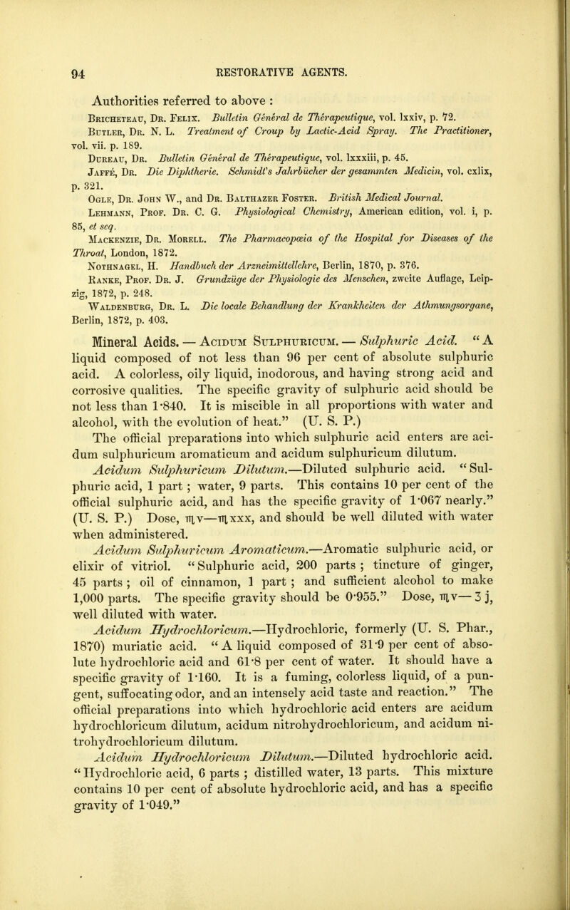 Authorities referred to above : Bricheteau, Dr. Felix. Bulletin General de Tlierapeutique, vol. lxxiv, p. 72. Butler, Dr. N. L. Treatment of Croup by Lactic-Acid Spray. The Practitioner, vol. vii. p. 189. Dureau, Dr. Bulletin General de Therapeutique, vol. lxxxiii, p. 45. Jaffe, Dr. Die Diphtheric Schmidts Jahrbucher der gesammten Medicin, vol. cxlix, p. 321. Ogle, Dr. John W., and Dr. Balthazer Foster. British Medical Journal. Lehmann, Prof. Dr. C. G. Physiological Chemistry, American edition, vol. i, p. 85, et seq. Mackenzie, Dr. Morell. The Pharmacopoeia of the Hospital for Diseases of the Tliroat, London, 1872. Nothnagel, H. Handbuchder Arzneimittellehre, Berlin, 1870, p. 876. Ranke, Prof. Dr. J. Grundzuge der Physiologic des Menschen, zweite Auflage, Leip- zig, 1872, p. 248. Waldenburg, Dr. L. Die locale Behandlung der Krankheiten der Athmungsorgane, Berlin, 1872, p. 403. Mineral Acids. — Acidum Sulphuricum.— Sulphuric Acid. A liquid composed of not less than 96 per cent of absolute sulphuric acid. A colorless, oily liquid, inodorous, and having strong acid and corrosive qualities. The specific gravity of sulphuric acid should be not less than 1-840. It is miscible in all proportions with water and alcohol, with the evolution of heat. (U. S. P.) The official preparations into which sulphuric acid enters are aci- dum sulphuricum aromaticum and acidum sulphuricum dilutum. Acidum Sulphuricum Dilutum.—Diluted sulphuric acid. Sul- phuric acid, 1 part; water, 9 parts. This contains 10 per cent of the official sulphuric acid, and has the specific gravity of 1*067 nearly. (U. S. P.) Dose, TT1.V—TTixxx, and should be well diluted with water when administered. Acidum Sulphuricum Aromaticum.—Aromatic sulphuric acid, or elixir of vitriol.  Sulphuric acid, 200 parts ; tincture of ginger, 45 parts ; oil of cinnamon, 1 part ; and sufficient alcohol to make 1,000 parts. The specific gravity should be 0*955. Dose, mv— 3 j, well diluted with water. Acidum Hydrochloricum.—Hydrochloric, formerly (IT. S. Phar., 1870) muriatic acid.  A liquid composed of 31*9 per cent of abso- lute hydrochloric acid and 61*8 per cent of water. It should have a specific gravity of P160. It is a fuming, colorless liquid, of a pun- gent, suffocating odor, and an intensely acid taste and reaction. The official preparations into which hydrochloric acid enters are acidum hydrochloricum dilutum, acidum nitrohydrochloricum, and acidum ni- trohydrochloricum dilutum. Acidum Hydrochloricum Dilutum.—Diluted hydrochloric acid.  Hydrochloric acid, 6 parts ; distilled water, 13 parts. This mixture contains 10 per cent of absolute hydrochloric acid, and has a specific gravity of 1-049.