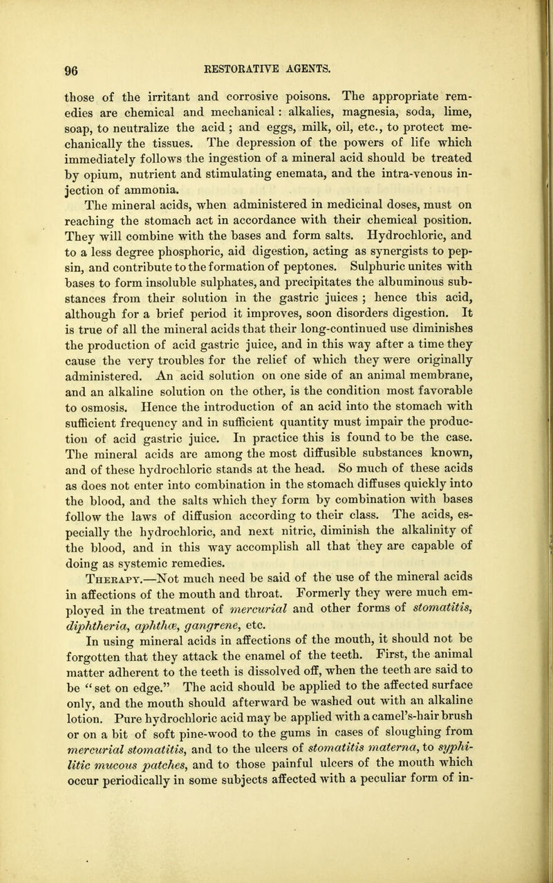 those of the irritant and corrosive poisons. The appropriate rem- edies are chemical and mechanical: alkalies, magnesia, soda, lime, soap, to neutralize the acid; and eggs, milk, oil, etc., to protect me- chanically the tissues. The depression of the powers of life which immediately follows the ingestion of a mineral acid should be treated by opium, nutrient and stimulating enemata, and the intra-venous in- jection of ammonia. The mineral acids, when administered in medicinal doses, must on reaching the stomach act in accordance with their chemical position. They will combine with the bases and form salts. Hydrochloric, and to a less degree phosphoric, aid digestion, acting as synergists to pep- sin, and contribute to the formation of peptones. Sulphuric unites with bases to form insoluble sulphates, and precipitates the albuminous sub- stances from their solution in the gastric juices ; hence this acid, although for a brief period it improves, soon disorders digestion. It is true of all the mineral acids that their long-continued use diminishes the production of acid gastric juice, and in this way after a time they cause the very troubles for the relief of which they were originally administered. An acid solution on one side of an animal membrane, and an alkaline solution on the other, is the condition most favorable to osmosis. Hence the introduction of an acid into the stomach with sufficient frequency and in sufficient quantity must impair the produc- tion of acid gastric juice. In practice this is found to be the case. The mineral acids are among the most diffusible substances known, and of these hydrochloric stands at the head. So much of these acids as does not enter into combination in the stomach diffuses quickly into the blood, and the salts which they form by combination with bases follow the laws of diffusion according to their class. The acids, es- pecially the hydrochloric, and next nitric, diminish the alkalinity of the blood, and in this way accomplish all that they are capable of doing as systemic remedies. Therapy.—Not much need be said of the use of the mineral acids in affections of the mouth and throat. Formerly they were much em- ployed in the treatment of mercurial and other forms of stomatitis, diphtheria, aphthae, gangrene, etc. In using mineral acids in affections of the mouth, it should not be forgotten that they attack the enamel of the teeth. First, the animal matter adherent to the teeth is dissolved off, when the teeth are said to be  set on edge. The acid should be applied to the affected surface only, and the mouth should afterward be washed out with an alkaline lotion. Pure hydrochloric acid may be applied with a camel's-hair brush or on a bit of soft pine-wood to the gums in cases of sloughing from mercurial stomatitis, and to the ulcers of stomatitis materna, to syphi- litic mucous patches, and to those painful ulcers of the mouth which occur periodically in some subjects affected with a peculiar form of in-
