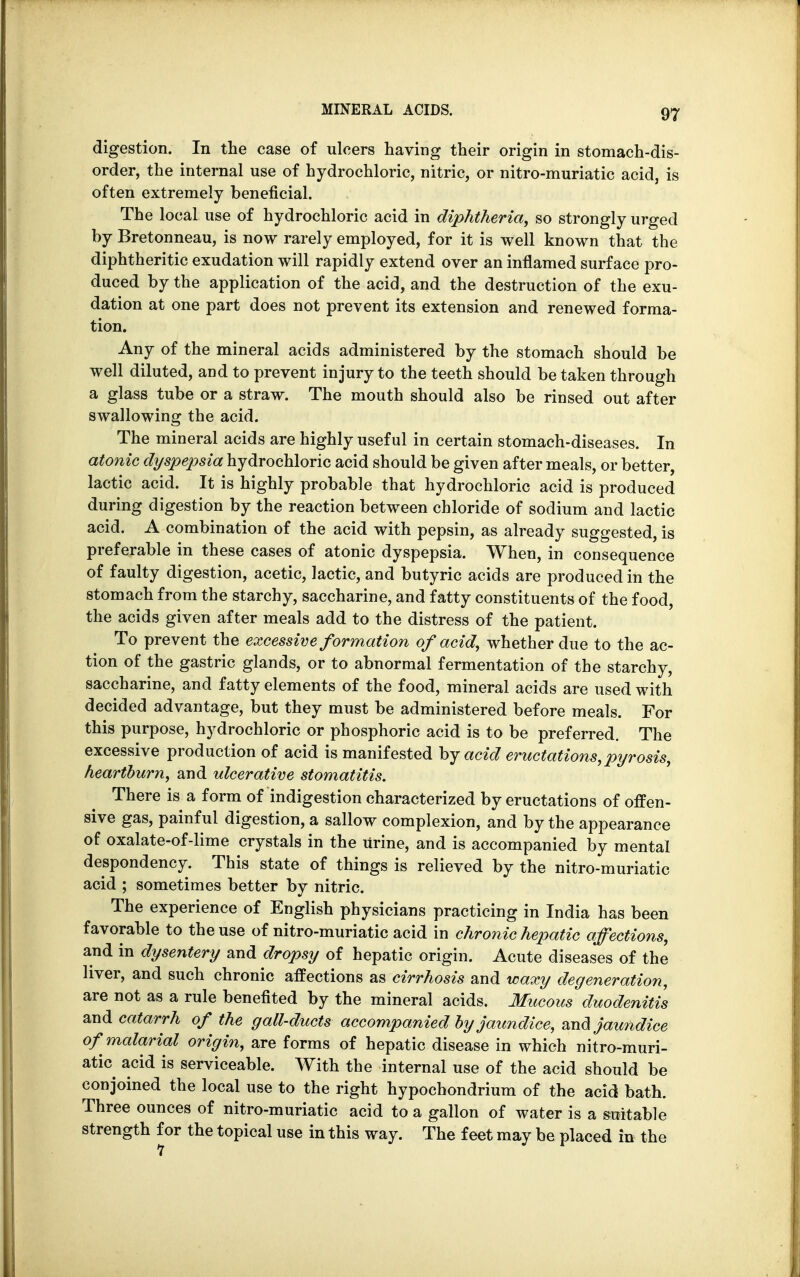 digestion. In the case of ulcers having their origin in stomach-dis- order, the internal use of hydrochloric, nitric, or nitro-muriatic acid, is often extremely beneficial. The local use of hydrochloric acid in diphtheria, so strongly urged by Bretonneau, is now rarely employed, for it is well known that the diphtheritic exudation will rapidly extend over an inflamed surface pro- duced by the application of the acid, and the destruction of the exu- dation at one part does not prevent its extension and renewed forma- tion. Any of the mineral acids administered by the stomach should be well diluted, and to prevent injury to the teeth should be taken through a glass tube or a straw. The mouth should also be rinsed out after swallowing the acid. The mineral acids are highly useful in certain stomach-diseases. In atonic dyspepsia hydrochloric acid should be given after meals, or better, lactic acid. It is highly probable that hydrochloric acid is produced during digestion by the reaction between chloride of sodium and lactic acid. A combination of the acid with pepsin, as already suggested, is preferable in these cases of atonic dyspepsia. When, in consequence of faulty digestion, acetic, lactic, and butyric acids are produced in the stomach from the starchy, saccharine, and fatty constituents of the food, the acids given after meals add to the distress of the patient. To prevent the excessive formation of acid, whether due to the ac- tion of the gastric glands, or to abnormal fermentation of the starchy, saccharine, and fatty elements of the food, mineral acids are used with decided advantage, but they must be administered before meals. For this purpose, hydrochloric or phosphoric acid is to be preferred. The excessive production of acid is manifested by acid eructations, pyrosis, heartburn, and ulcerative stomatitis. There is a form of indigestion characterized by eructations of offen- sive gas, painful digestion, a sallow complexion, and by the appearance of oxalate-of-lime crystals in the Urine, and is accompanied by mental despondency. This state of things is relieved by the nitro-muriatic acid ; sometimes better by nitric. The experience of English physicians practicing in India has been favorable to the use of nitro-muriatic acid in chronic hepatic affections, and in dysentery and dropsy of hepatic origin. Acute diseases of the liver, and such chronic affections as cirrhosis and waxy degeneration, are not as a rule benefited by the mineral acids. Mucous duodenitis and catarrh of the gall-ducts accompanied by jaundice, and jaundice of malarial origin, are forms of hepatic disease in which nitro-muri- atic acid is serviceable. With the internal use of the acid should be conjoined the local use to the right hypochondrium of the acid bath. Three ounces of nitro-muriatic acid to a gallon of water is a suitable strength for the topical use in this way. The feet may be placed in the