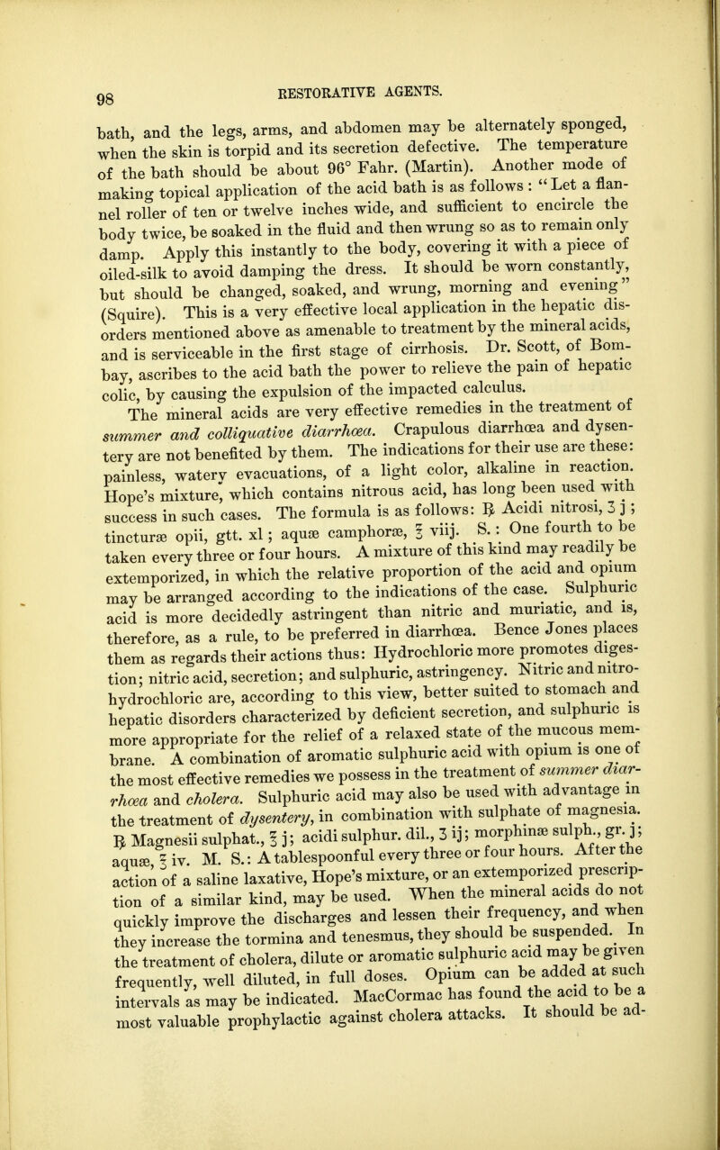 bath and the legs, arms, and abdomen may be alternately sponged, when the skin is torpid and its secretion defective. The temperature of the bath should be about 96° Fahr. (Martin). Another mode of making topical application of the acid bath is as follows : Let a flan- nel roller of ten or twelve inches wide, and sufficient to encircle the body twice, be soaked in the fluid and then wrung so as to remain only damp Apply this instantly to the body, covering it with a piece of oiled-silk to avoid damping the dress. It should be worn constantly, but should be changed, soaked, and wrung, morning and evening (Squire) This is a very effective local application in the hepatic dis- orders mentioned above as amenable to treatment by the mineral acids, and is serviceable in the first stage of cirrhosis. Dr. Scott, of Bom- bay, ascribes to the acid bath the power to relieve the pain of hepatic colic, by causing the expulsion of the impacted calculus. The mineral acids are very effective remedies in the treatment of summer and colliquative diarrhoea. Crapulous diarrhoea and dysen- tery are not benefited by them. The indications for their use are these: painless, waterv evacuations, of a light color, alkaline m reaction Hope's mixture^ which contains nitrous acid, has long been used with success in such cases. The formula is as follows: $ Acidi mtrosi, 3 j ; tincture opii, gtt. xl; aquae camphorse, % viij. S : One fourth to be taken every three or four hours. A mixture of this kind may readily be extemporized, in which the relative proportion of the acid and opium may be arranged according to the indications of the case. Sulphuric acid is more decidedly astringent than nitric and muriatic, and is, therefore, as a rule, to be preferred in diarrhoea. Bence Jones places them as regards their actions thus: Hydrochloric more promotes diges- tion; nitric acid, secretion; and sulphuric, astringency. Nitric and mtro- hydrochloric are, according to this view, better suited to stomach and hepatic disorders characterized by deficient secretion, and sulphuric is more appropriate for the relief of a relaxed state of the mucous mem- brane. A combination of aromatic sulphuric acid with opium is one of the most effective remedies we possess in the treatment of summer diar- rhoea and cholera. Sulphuric acid may also be used with advantage in the treatment of dysentery, in combination with sulphate of magnesia. ^ Magnesii sulphat., 1 j; acidi sulphur, dil., 3 ij; morphmae sulph gr j; aqua^iv. M. S.: A tablespoonful every three or four hours After the action of a saline laxative, Hope's mixture, or an extemporized prescrip- tion of a similar kind, may be used. When the mineral acids do not quickly improve the discharges and lessen their frequency, and when they increase the tormina and tenesmus, they should be suspended. In the treatment of cholera, dilute or aromatic sulphuric acid may be given frequently, well diluted, in full doses. Opium can be added at such intervals as may be indicated. MacCormac has found the acid to be a most valuable prophylactic against cholera attacks. It should be ad-