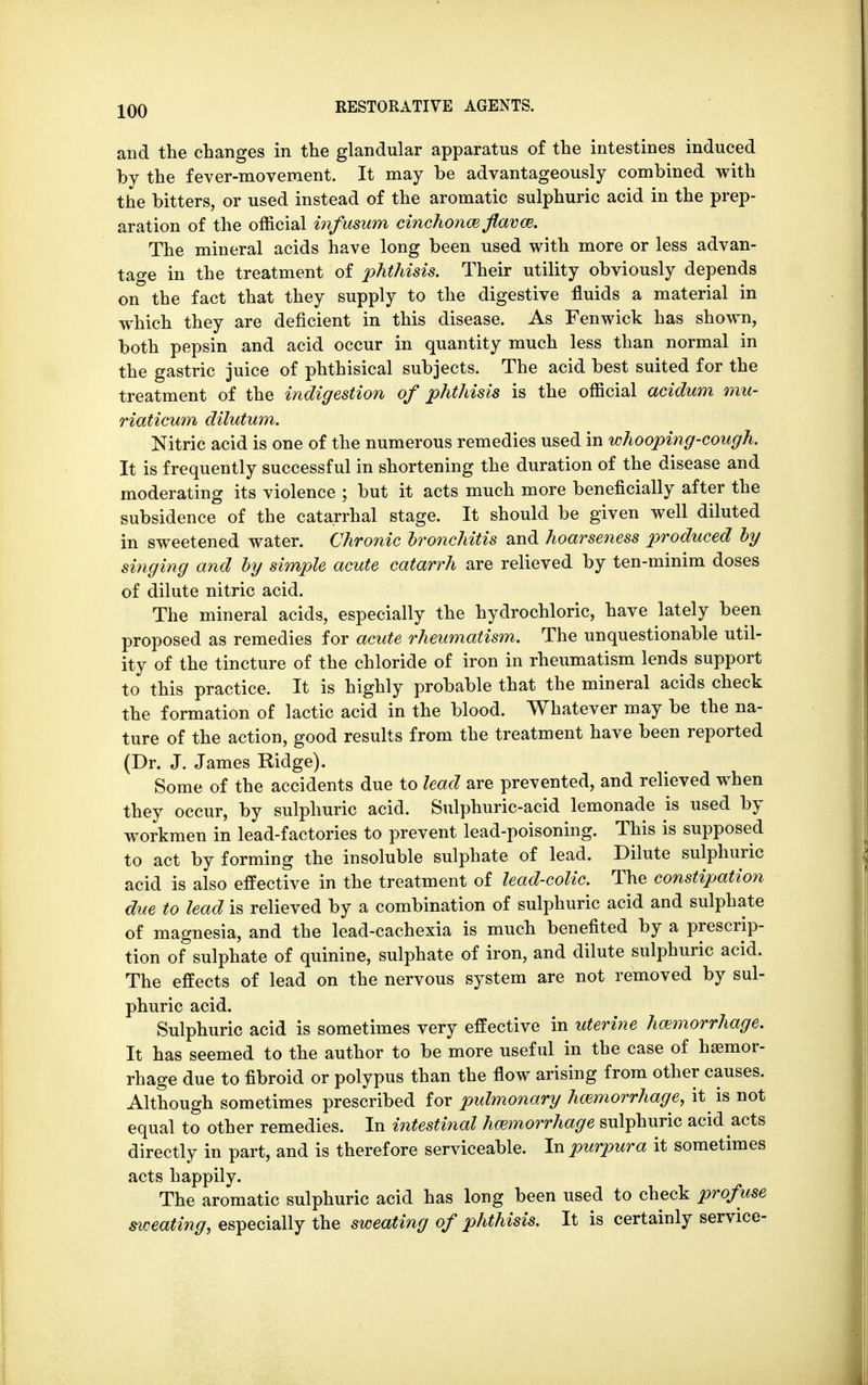 and the changes in the glandular apparatus of the intestines induced by the fever-movement. It may be advantageously combined with the bitters, or used instead of the aromatic sulphuric acid in the prep- aration of the official infusum cinchona} flave. The mineral acids have long been used with more or less advan- tage in the treatment of phthisis. Their utility obviously depends on the fact that they supply to the digestive fluids a material in which they are deficient in this disease. As Fenwick has shown, both pepsin and acid occur in quantity much less than normal in the gastric juice of phthisical subjects. The acid best suited for the treatment of the indigestion of phthisis is the official acidum mu- riaticum dilutum. Nitric acid is one of the numerous remedies used in whooping-cough. It is frequently successful in shortening the duration of the disease and moderating its violence ; but it acts much more beneficially after the subsidence of the catarrhal stage. It should be given well diluted in sweetened water. Chronic bronchitis and hoarseness produced by singing and by simple acute catarrh are relieved by ten-minim doses of dilute nitric acid. The mineral acids, especially the hydrochloric, have lately been proposed as remedies for acute rheumatism. The unquestionable util- ity of the tincture of the chloride of iron in rheumatism lends support to this practice. It is highly probable that the mineral acids check the formation of lactic acid in the blood. Whatever may be the na- ture of the action, good results from the treatment have been reported (Dr. J. James Ridge). Some of the accidents due to lead are prevented, and relieved when they occur, by sulphuric acid. Sulphuric-acid lemonade is used by workmen in lead-factories to prevent lead-poisoning. This is supposed to act by forming the insoluble sulphate of lead. Dilute sulphuric acid is also effective in the treatment of lead-colic. The constipation due to lead is relieved by a combination of sulphuric acid and sulphate of magnesia, and the lead-cachexia is much benefited by a prescrip- tion of sulphate of quinine, sulphate of iron, and dilute sulphuric acid. The effects of lead on the nervous system are not removed by sul- phuric acid. Sulphuric acid is sometimes very effective in uterine hemorrhage. It has seemed to the author to be more useful in the case of hiemor- rhage due to fibroid or polypus than the flow arising from other causes. Although sometimes prescribed for pulmonary hemorrhage, it is not equal to other remedies. In intestinal hemorrhage sulphuric acid acts directly in part, and is therefore serviceable. In purpura it sometimes acts happily. The aromatic sulphuric acid has long been used to check profuse sweating, especially the sweating of phthisis. It is certainly service-