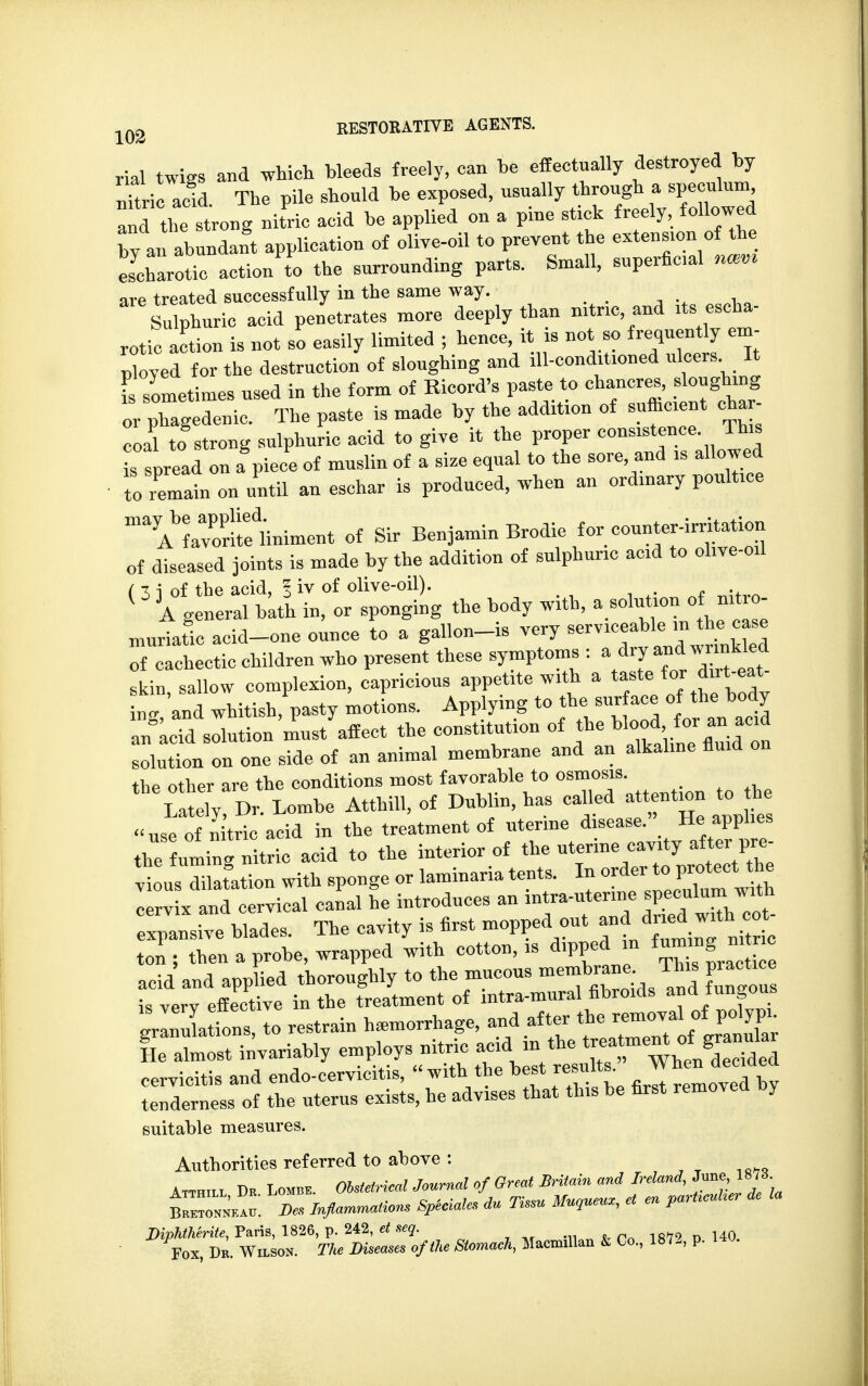 rial twigs and which bleeds freely, can be effectually destroyed by nftric aid. The pile shonld be exposed, nsnally through a speculum and the strong nitric acid be applied on a pine stick freely, followed bv an abundant application of olive-oil to prevent the extension of the Scharotic action to the surrounding parts. Small, superficial mm are treated successfully in the same way. Sulphuric acid penetrates more deeply than nitric and its escha- rotic action is not so easily limited ; hence, it is not so frequently em- ployed for the destruction of sloughing and ill-conditioned ulcers. It f sometimes used in the form of Ricord's paste to chancres, .ougbmg or phagedenic. The paste is made by the addition of sufficient char coal to strong sulphuric acid to give it the proper consistence This is spread ou a piece of muslin of a size equal to the sore and is allowed to remain on until an eschar is produced, when an ordinary poultice ^arSiniment of Sir Benjamin Brodic for counter-irritation of diseased joints is made by the addition of sulphuric acid to ol.ve-oil ( 3 i of the acid, I iv of olive-oil). i ( A general bath in, or sponging the body with, a solution of xtro- muriatic acid-one ounce to a gallon-is very serviceable in the case STalctic children who present these symptoms : a dry -J^J skin sallow complexion, capricious appetite with a taste for dut eat ng and whitish,pasty motions. Applying to the surface o^e bod an acid solution must affect the constitution of the blood for an_ acid solution on one side of an animal membrane and an alkaline fluid on the other are the conditions most favorable to osmosis. ' £y »r. Lombe Atthill, of Dublin, has caUed —n to h use of nitric acid in the treatment of uterine disease. He applies the fuming nitric acid to the interior of vious dilatation with sponge or laminana tents. In orde cervix and cervical canal he introduces an intra-uterme speculum with expansive blades. The cavity is first mopped out and dried wrth c£ ton; then a probe, wrapped with cotton, is dipped in fuming ni c acid and applied thoroughly to the mucous membrane Th* practice is verv effective in the treatment of intra-mural fibroids and tungous gr ^afons to restrain hemorrhage, and after the =aUtgj* He almost invariably employs nitric acid in the cervicitis and endo-cervicitis, with the best results. When decided tenderness of the uterus exists, he advises that this be first removed oy suitable measures. Authorities referred to above : Atthill Dk Lomb*. Obstetrical Journal of Great Britain and Ireland, June 1878 Bretojtneau. Be* Inflammations Special, du Tissu Muoueuz, et en partrcuHer de la DipnMrUe, Paris, 1826, p. 242, at *eq. Fox, Dk. Wilsos. Tl* Diseases of the Stomach, Macnallan & Co., 1872, p.