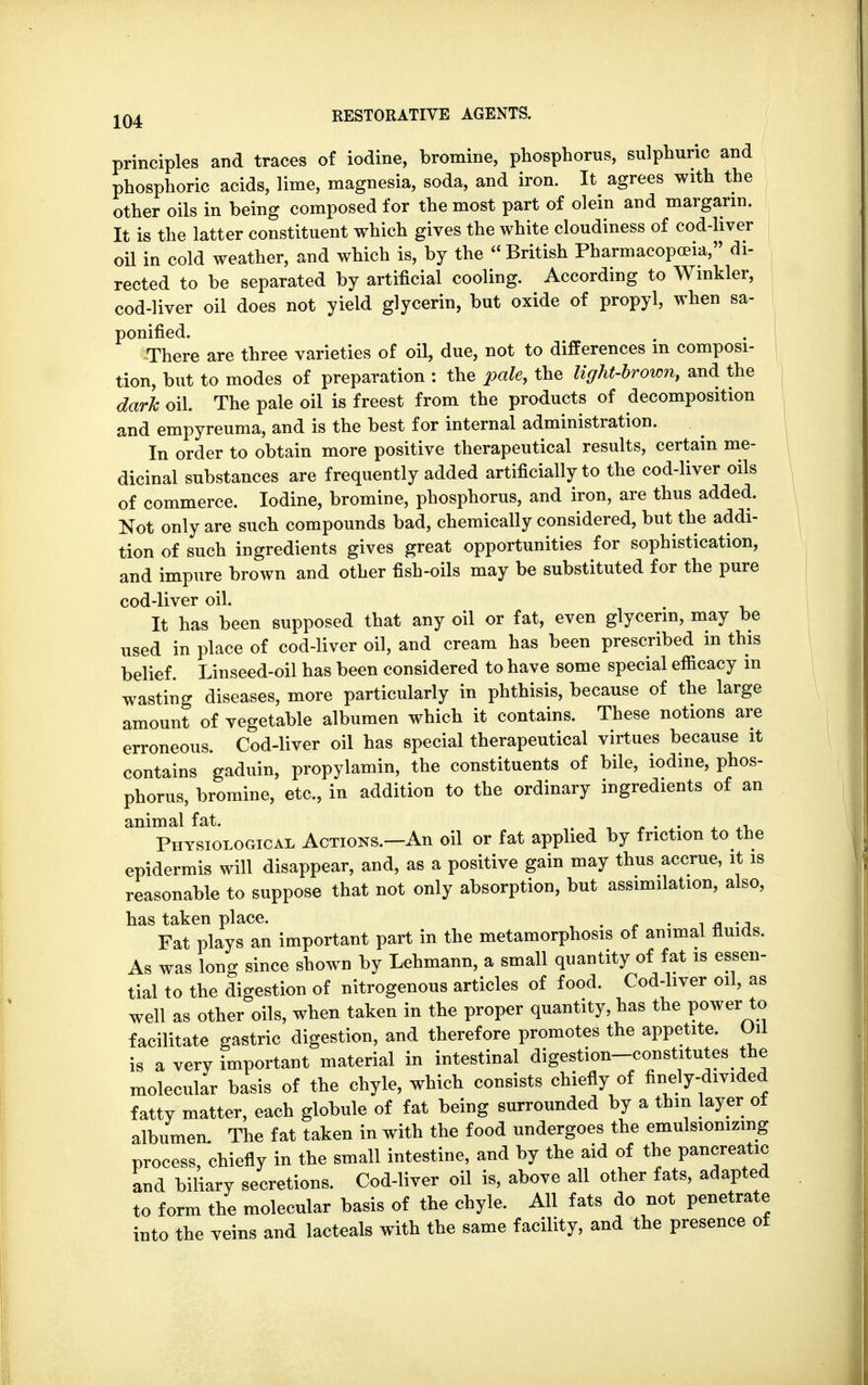 principles and traces of iodine, bromine, phosphorus, sulphuric and phosphoric acids, lime, magnesia, soda, and iron. It agrees with the other oils in being composed for the most part of olein and margarin. It is the latter constituent which gives the white cloudiness of cod-liver oil in cold weather, and which is, by the British Pharmacopoeia, di- rected to be separated by artificial cooling. According to Winkler, cod-liver oil does not yield glycerin, but oxide of propyl, when sa- ponified. There are three varieties of oil, due, not to differences m composi- tion, but to modes of preparation : the pale, the light-brown, and the dark oil. The pale oil is freest from the products of decomposition and empyreuma, and is the best for internal administration. In order to obtain more positive therapeutical results, certain me- dicinal substances are frequently added artificially to the cod-liver oils of commerce. Iodine, bromine, phosphorus, and iron, are thus added. Not only are such compounds bad, chemically considered, but the addi- tion of such ingredients gives great opportunities for sophistication, and impure brown and other fish-oils may be substituted for the pure cod-liver oil. It has been supposed that any oil or fat, even glycerin, may be used in place of cod-liver oil, and cream has been prescribed in this belief. Linseed-oil has been considered to have some special efficacy m wasting diseases, more particularly in phthisis, because of the large amount of vegetable albumen which it contains. These notions are erroneous. Cod-liver oil has special therapeutical virtues because it contains gaduin, propylamin, the constituents of bile, iodine, phos- phorus, bromine, etc., in addition to the ordinary ingredients of an animal fat. . . Physiological Actions.—An oil or fat applied by friction to the epidermis will disappear, and, as a positive gain may thus accrue, it is reasonable to suppose that not only absorption, but assimilation, also, has taken place. m . Fat plays an important part in the metamorphosis of animal fluids. As was long since shown by Lehmann, a small quantity of fat is essen- tial to the digestion of nitrogenous articles of food. Cod-liver oil, as well as other oils, when taken in the proper quantity, has the power to facilitate gastric digestion, and therefore promotes the appetite. On is a very important material in intestinal digestion-constitutes the molecular basis of the chyle, which consists chiefly of finely-divided fattv matter, each globule of fat being surrounded by a thin layer ot albumen The fat taken in with the food undergoes the emulsionizmg process, chiefly in the small intestine, and by the aid of the pancreatic and biliary secretions. Cod-liver oil is, above all other fats, adapted to form the molecular basis of the chyle. All fats do not penetrate into the veins and lacteals with the same facility, and the presence of