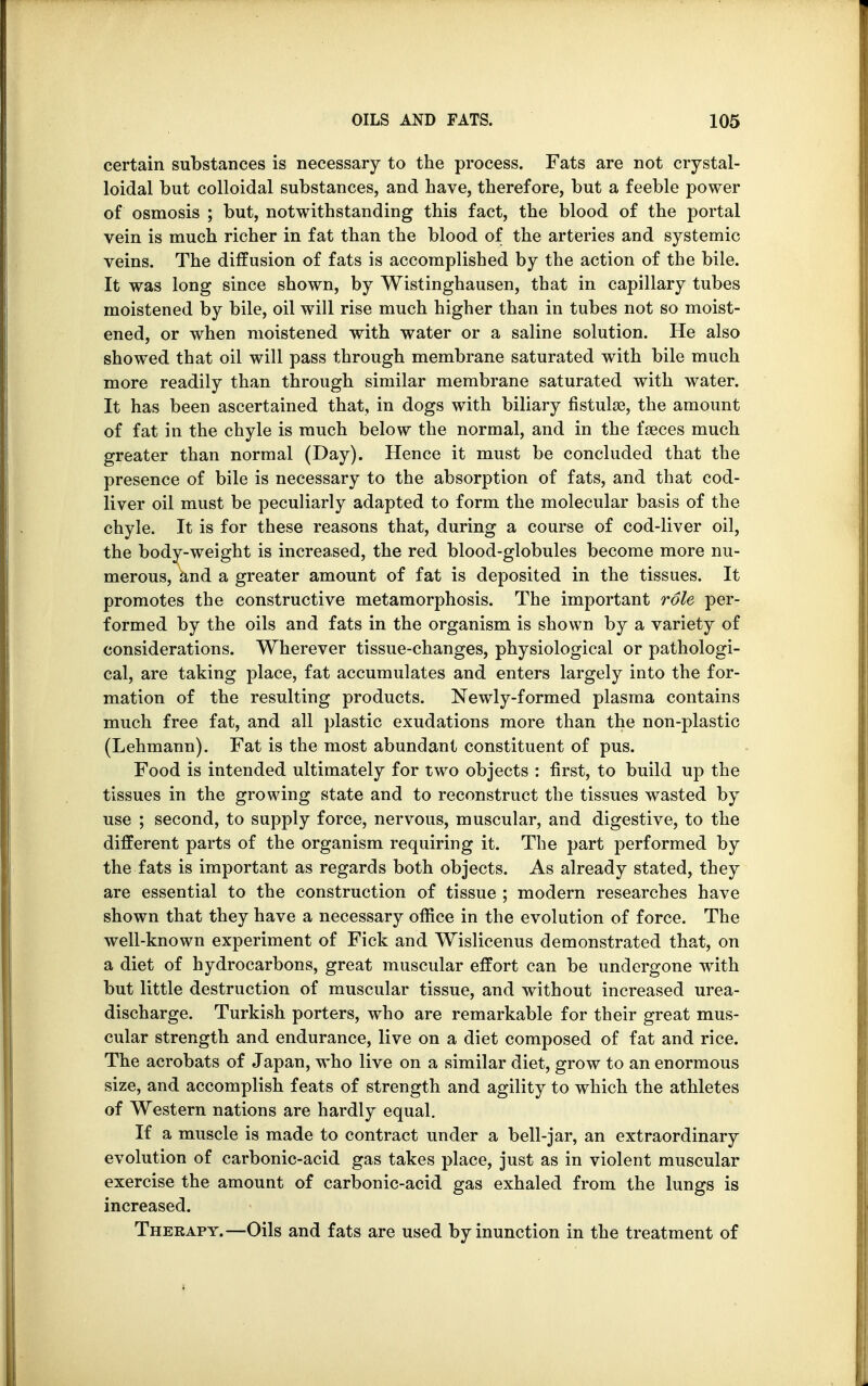 certain substances is necessary to the process. Fats are not crystal- loidal but colloidal substances, and have, therefore, but a feeble power of osmosis ; but, notwithstanding this fact, the blood of the portal vein is much richer in fat than the blood of the arteries and systemic veins. The diffusion of fats is accomplished by the action of the bile. It was long since shown, by Wistinghausen, that in capillary tubes moistened by bile, oil will rise much higher than in tubes not so moist- ened, or when moistened with water or a saline solution. He also showed that oil will pass through membrane saturated with bile much more readily than through similar membrane saturated with water. It has been ascertained that, in dogs with biliary fistula?, the amount of fat in the chyle is much below the normal, and in the faeces much greater than normal (Day). Hence it must be concluded that the presence of bile is necessary to the absorption of fats, and that cod- liver oil must be peculiarly adapted to form the molecular basis of the chyle. It is for these reasons that, during a course of cod-liver oil, the body-weight is increased, the red blood-globules become more nu- merous, and a greater amount of fat is deposited in the tissues. It promotes the constructive metamorphosis. The important role per- formed by the oils and fats in the organism is shown by a variety of considerations. Wherever tissue-changes, physiological or pathologi- cal, are taking place, fat accumulates and enters largely into the for- mation of the resulting products. Newly-formed plasma contains much free fat, and all plastic exudations more than the non-plastic (Lehmann). Fat is the most abundant constituent of pus. Food is intended ultimately for two objects : first, to build up the tissues in the growing state and to reconstruct the tissues wasted by use ; second, to supply force, nervous, muscular, and digestive, to the different parts of the organism requiring it. The part performed by the fats is important as regards both objects. As already stated, they are essential to the construction of tissue ; modern researches have shown that they have a necessary office in the evolution of force. The well-known experiment of Fick and Wislicenus demonstrated that, on a diet of hydrocarbons, great muscular effort can be undergone with but little destruction of muscular tissue, and without increased urea- discharge. Turkish porters, who are remarkable for their great mus- cular strength and endurance, live on a diet composed of fat and rice. The acrobats of Japan, who live on a similar diet, grow to an enormous size, and accomplish feats of strength and agility to which the athletes of Western nations are hardly equal. If a muscle is made to contract under a bell-jar, an extraordinary evolution of carbonic-acid gas takes place, just as in violent muscular exercise the amount of carbonic-acid gas exhaled from the lungs is increased. Therapy.—Oils and fats are used by inunction in the treatment of