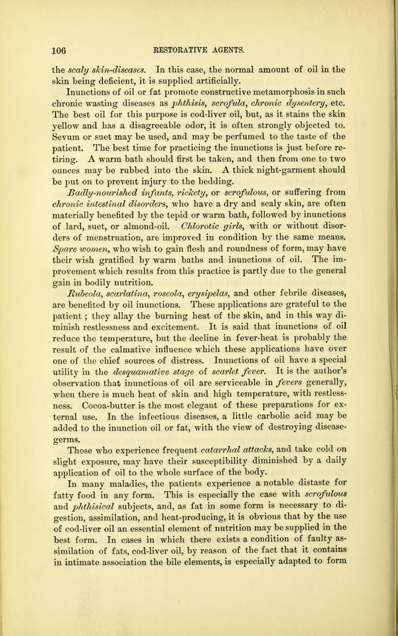 the scaly skin-diseases. In this case, the normal amount of oil in the skin being deficient, it is supplied artificially. Inunctions of oil or fat promote constructive metamorphosis in such chronic wasting diseases as phthisis, scrofula, chronic dysentery, etc. The best oil for this purpose is cod-liver oil, but, as it stains the skin yellow and has a disagreeable odor, it is often strongly objected to. Sevum or suet may be used, and may be perfumed to the taste of the patient. The best time for practicing the inunctions is just before re- tiring. A warm bath should first be taken, and then from one to two ounces may be rubbed into the skin. A thick night-garment should be put on to prevent injury to the bedding. Badly-nourished infants, rickety, or scrofulous, or suffering from chronic intestinal disorders, who have a dry and scaly skin, are often materially benefited by the tepid or warm bath, followed by inunctions of lard, suet, or almond-oil. Chlorotic girls, with or without disor- ders of menstruation, are improved in condition by the same means. Spare women, who wish to gain flesh and roundness of form, may have their wish gratified by warm baths and inunctions of oil. The im- provement which results from this practice is partly due to the general gain in bodily nutrition. Rubeola, scarlatina, roseola, erysipelas, and other febrile diseases, are benefited by oil inunctions. These applications are grateful to the patient ; they allay the burning heat of the skin, and in this way di- minish restlessness and excitement. It is said that inunctions of oil reduce the temperature, but the decline in fever-heat is probably the result of the calmative influence which these applications have over one of the chief sources of distress. Inunctions of oil have a special utility in the desquamative stage of scarlet fever. It is the author's observation that inunctions of oil are serviceable in fevers generally, when there is much heat of skin and high temperature, with restless- ness. Cocoa-butter is the most elegant of these preparations for ex- ternal use. In the infectious diseases, a little carbolic acid may be added to the inunction oil or fat, with the view of destroying disease- germs. Those who experience frequent catarrhal attacks, and take cold on slight exposure, may have their susceptibility diminished by a daily application of oil to the whole surface of the body. In many maladies, the patients experience a notable distaste for fatty food in any form. This is especially the case with scrofulous and phthisical subjects, and, as fat in some form is necessary to di- gestion, assimilation, and heat-producing, it is obvious that by the use of cod-liver oil an essential element of nutrition may be supplied in the best form. In cases in which there exists a condition of faulty as- similation of fats, cod-liver oil, by reason of the fact that it contains in intimate association the bile elements, is especially adapted to form