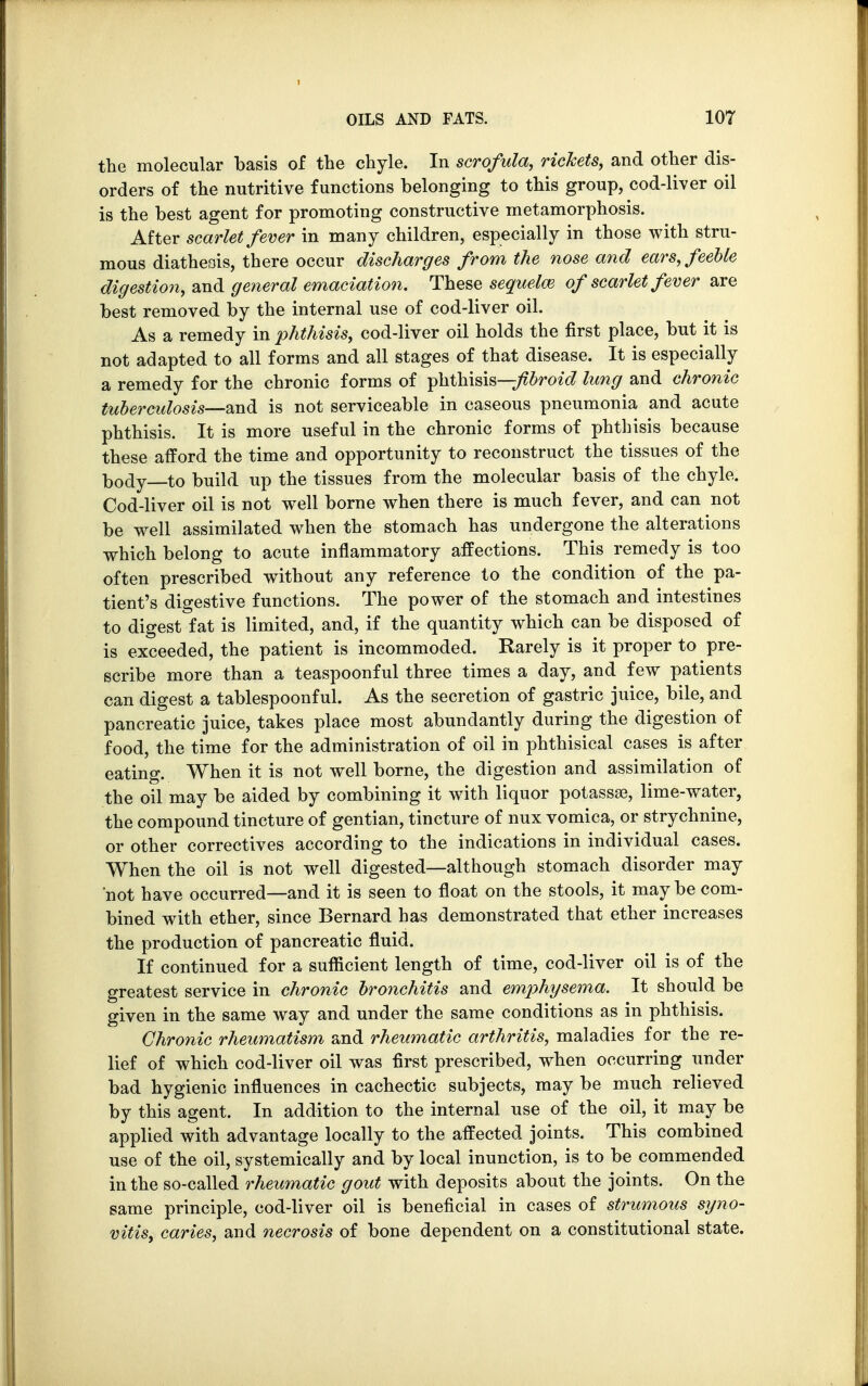 the molecular basis of the chyle. In scrofula, rickets, and other dis- orders of the nutritive functions belonging to this group, cod-liver oil is the best agent for promoting constructive metamorphosis. After scarlet fever in many children, especially in those with stru- mous diatheois, there occur discharges from the nose and ears, feeble digestion, and general emaciation. These sequelm of scarlet fever are best removed by the internal use of cod-liver oil. As a remedy in phthisis, cod-liver oil holds the first place, but it is not adapted to all forms and all stages of that disease. It is especially a remedy for the chronic forms of phthisis—-fibroid lung and chronic tuberculosis—and is not serviceable in caseous pneumonia and acute phthisis. It is more useful in the chronic forms of phthisis because these afford the time and opportunity to reconstruct the tissues of the body—to build up the tissues from the molecular basis of the chyle. Cod-liver oil is not well borne when there is much fever, and can not be well assimilated when the stomach has undergone the alterations which belong to acute inflammatory affections. This remedy is too often prescribed without any reference to the condition of the pa- tient's digestive functions. The power of the stomach and intestines to digest fat is limited, and, if the quantity which can be disposed of is exceeded, the patient is incommoded. Rarely is it proper to pre- scribe more than a teaspoonful three times a day, and few patients can digest a tablespoonful. As the secretion of gastric juice, bile, and pancreatic juice, takes place most abundantly during the digestion of food, the time for the administration of oil in phthisical cases is after eating. When it is not well borne, the digestion and assimilation of the oil may be aided by combining it with liquor potassae, lime-water, the compound tincture of gentian, tincture of nux vomica, or strychnine, or other correctives according to the indications in individual cases. When the oil is not well digested—although stomach disorder may 'not have occurred—and it is seen to float on the stools, it maybe com- bined with ether, since Bernard has demonstrated that ether increases the production of pancreatic fluid. If continued for a sufficient length of time, cod-liver oil is of the greatest service in chronic bronchitis and emphysema. It should be given in the same way and under the same conditions as in phthisis. Chronic rheumatism and rheumatic arthritis, maladies for the re- lief of which cod-liver oil was first prescribed, when occurring under bad hygienic influences in cachectic subjects, may be much relieved by this agent. In addition to the internal use of the oil, it may be applied with advantage locally to the affected joints. This combined use of the oil, systemically and by local inunction, is to be commended in the so-called rheumatic gout with deposits about the joints. On the same principle, cod-liver oil is beneficial in cases of strumous syno- vitis, caries, and necrosis of bone dependent on a constitutional state.