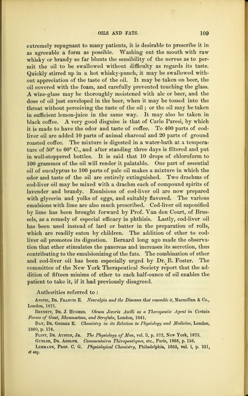 extremely repugnant to many patients, it is desirable to prescribe it in as agreeable a form as possible. Washing out the mouth with raw whisky or brandy so far blunts the sensibility of the nerves as to per- mit the oil to be swallowed without difficulty as regards its taste. Quickly stirred up in a hot whisky-punch, it may be swallowed with- out appreciation of the taste of the oil. It may be taken on beer, the oil covered with the foam, and carefully prevented touching the glass. A wine-glass may be thoroughly moistened with ale or beer, and the dose of oil just enveloped in the beer, when it may be tossed into the throat without perceiving the taste of the oil; or the oil may be taken in sufficient lemon-juice in the same way. It may also be taken in black coffee. A very good disguise is that of Carlo Paresi, by which it is made to have the odor and taste of coffee. To 400 parts of cod- liver oil are added 10 parts of animal charcoal and 20 parts of ground roasted coffee. The mixture is digested in a water-bath at a tempera- ture of 50° to 60° C, and after standing three days is filtered and put in well-stoppered bottles. It is said that 10 drops of chloroform to 100 grammes of the oil will render it palatable. One part of essential oil of eucalyptus to 100 parts of pale oil makes a mixture in which the odor and taste of the oil are entirely extinguished. Two drachms of cod-liver oil may be mixed with a drachm each of compound spirits of lavender and brandy. Emulsions of cod-liver oil are now prepared with glycerin and yolks of eggs, and suitably flavored. The various emulsions with lime are also much prescribed. Cod-liver oil saponified by lime has been brought forward by Prof. Van den Court, of Brus- sels, as a remedy of especial efficacy in phthisis. Lastly, cod-liver oil has been used instead of lard or butter in the preparation of rolls, which are readily eaten by children. The addition of ether to cod- liver oil promotes its digestion. Bernard long ago made the observa- tion that ether stimulates the pancreas and increases its secretion, thus contributing to the emulsionizing of the fats. The combination of ether and cod-liver oil has been especially urged by Dr. B. Foster. The committee of the New York Therapeutical Society report that the ad- dition of fifteen minims of ether to each half-ounce of oil enables the patient to take it, if it had previously disagreed. Authorities referred to : Anstie, Dr. Francis E. Neuralgia and the Diseases that resemble it, Macmillan & Co., London, 18*71. Bennett, Dr. J. Hughes. Oleum Jecoris Asclli as a Therapeutic Agent in Certain Forms of Gout, Rheumatism, and Scrofula, London, 1841. Day, Dr. George E. Chemistry in its Relation to Physiology and Medicine, London, 1860, p. 174. Flint, Dr. Austin, Jr. Tlie Physiology of Man, vol. ii, p. 372, New York, 1873. Gubler, Dr. Adolph. Commentaires Therapeutiques, etc., Paris, 1868, p. 156. Lehmann, Prof. C. G. Physiological Chemistry, Philadelphia, 1855, vol. i, p. 221, et seg.