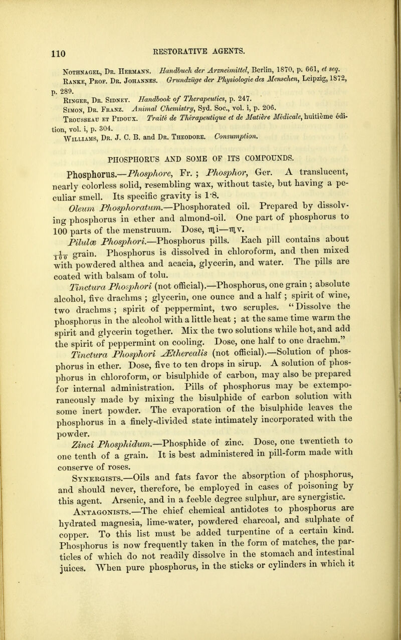 Nothnagel, Dr. Hermann. Hdndbuch der Arzneimittel, Berlin, 1870, p. 661, et seq. Ranke, Prof. Dr. Johannes. Grundzuge der Physiologie des Menschen, Leipzig, 1872, p. 289. Ringer, Dr. Sidney. Handbook of Therapeutics, p. 247. Simon, Dr. Franz. Animal Chemistry, Syd. Soc, vol. i, p. 206. Trousseau et Pidoux. Traite de Therapeutique et de Matiere Medicate, huitieme edi- tion, vol. i, p. 304. Williams, Dr. J. C. B. and Dr. Theodore. Consumption. PHOSPHORUS AND SOME OF ITS COMPOUNDS. Phosphorus— Phosphore, Fr. ; Phosphor, Ger. A translucent, nearly colorless solid, resembling wax, without taste, but having a pe- culiar smell. Its specific gravity is 1-8. Oleum Phosphoratum.—Phosphorated oil. Prepared by dissolv- ing phosphorus in ether and almond-oil. One part of phosphorus to 100 parts of the menstruum. Dose, up—ttiv. Pilulce Phosphori.—Phosphorus pills. Each pill contains about yi_ grain. Phosphorus is dissolved in chloroform, and then mixed with powdered althea and acacia, glycerin, and water. The pills are coated with balsam of tolu. Tinctura Phosphori (not official).—Phosphorus, one grain ; absolute alcohol, five drachms ; glycerin, one ounce and a half ; spirit of wine, two drachms ; spirit of peppermint, two scruples.  Dissolve the phosphorus in the alcohol with a little heat; at the same time warm the spirit and glycerin together. Mix the two solutions while hot, and add the spirit of peppermint on cooling. Dose, one half to one drachm. Tinctura Phosphori ^Jtherealis (not official).—Solution of phos- phorus in ether. Dose, five to ten drops in sirup. A solution of phos- phorus in chloroform, or bisulphide of carbon, may also be prepared for internal administration. Pills of phosphorus may be extempo- raneously made by mixing the bisulphide of carbon solution with some inert powder. The evaporation of the bisulphide leaves the phosphorus in a finely-divided state intimately incorporated with the powder. Zinci Phosphidum.—Phosphide of zinc. Dose, one twentieth to one tenth of a grain. It is best administered in pill-form made with conserve of roses. Synergists.—Oils and fats favor the absorption of phosphorus, and should never, therefore, be employed in cases of poisoning by this agent. Arsenic, and in a feeble degree sulphur, are synergistic. Antagonists.—The chief chemical antidotes to phosphorus are hydrated magnesia, lime-water, powdered charcoal, and sulphate of copper. To this list must be added turpentine of a certain kind. Phosphorus is now frequently taken in the form of matches, the par- ticles of which do not readily dissolve in the stomach and intestinal juices. When pure phosphorus, in the sticks or cylinders in which it