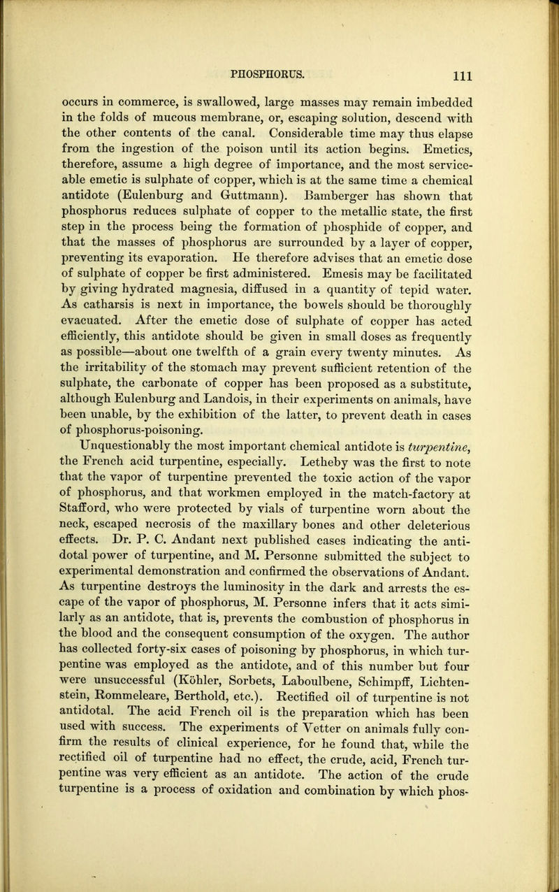 occurs in commerce, is swallowed, large masses may remain imbedded in the folds of mucous membrane, or, escaping solution, descend with the other contents of the canal. Considerable time may thus elapse from the ingestion of the poison until its action begins. Emetics, therefore, assume a high degree of importance, and the most service- able emetic is sulphate of copper, which is at the same time a chemical antidote (Eulenburg and Guttmann). Bamberger has shown that phosphorus reduces sulphate of copper to the metallic state, the first step in the process being the formation of phosphide of copper, and that the masses of phosphorus are surrounded by a layer of copper, preventing its evaporation. He therefore advises that an emetic dose of sulphate of copper be first administered. Emesis may be facilitated by giving hydrated magnesia, diffused in a quantity of tepid water. As catharsis is next in importance, the bowels should be thoroughly evacuated. After the emetic dose of sulphate of copper has acted efficiently, this antidote should be given in small doses as frequently as possible—about one twelfth of a grain every twenty minutes. As the irritability of the stomach may prevent sufficient retention of the sulphate, the carbonate of copper has been proposed as a substitute, although Eulenburg and Landois, in their experiments on animals, have been unable, by the exhibition of the latter, to prevent death in cases of phosphorus-poisoning. Unquestionably the most important chemical antidote is turpentine, the French acid turpentine, especially. Letheby was the first to note that the vapor of turpentine prevented the toxic action of the vapor of phosphorus, and that workmen employed in the match-factory at Stafford, who were protected by vials of turpentine worn about the neck, escaped necrosis of the maxillary bones and other deleterious effects. Dr. P. C. Andant next published cases indicating the anti- dotal power of turpentine, and M. Personne submitted the subject to experimental demonstration and confirmed the observations of Andant. As turpentine destroys the luminosity in the dark and arrests the es- cape of the vapor of phosphorus, M. Personne infers that it acts simi- larly as an antidote, that is, prevents the combustion of phosphorus in the blood and the consequent consumption of the oxygen. The author has collected forty-six cases of poisoning by phosphorus, in which tur- pentine was employed as the antidote, and of this number but four were unsuccessful (Kohler, Sorbets, Laboulbene, Schimpff, Lichten- stein, Rommeleare, Berthold, etc.). Rectified oil of turpentine is not antidotal. The acid French oil is the preparation which has been used with success. The experiments of Vetter on animals fully con- firm the results of clinical experience, for he found that, while the rectified oil of turpentine had no effect, the crude, acid, French tur- pentine was very efficient as an antidote. The action of the crude turpentine is a process of oxidation and combination by which phos-