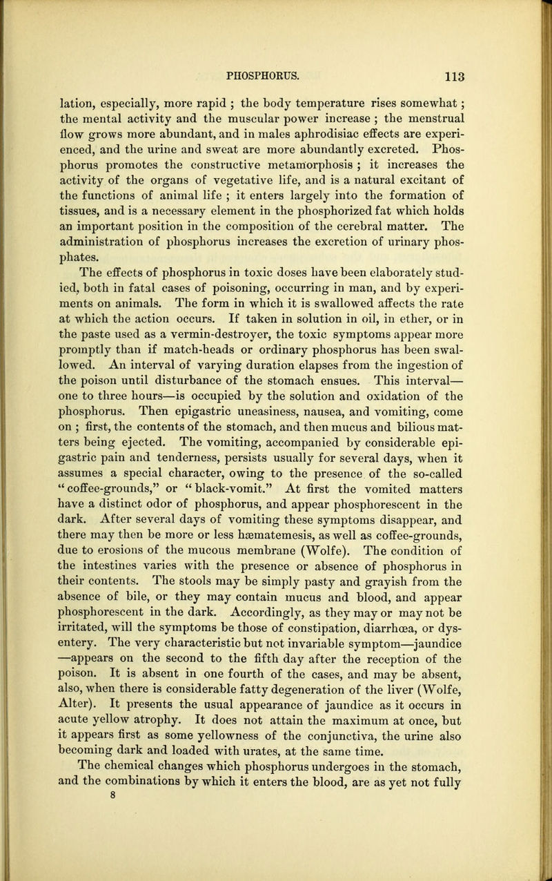 lation, especially, more rapid ; the body temperature rises somewhat; the mental activity and the muscular power increase ; the menstrual flow grows more abundant, and in males aphrodisiac effects are experi- enced, and the urine and sweat are more abundantly excreted. Phos- phorus promotes the constructive metamorphosis ; it increases the activity of the organs of vegetative life, and is a natural excitant of the functions of animal life ; it enters largely into the formation of tissues, and is a necessary element in the phosphorized fat which holds an important position in the composition of the cerebral matter. The administration of phosphorus increases the excretion of urinary phos- phates. The effects of phosphorus in toxic doses have been elaborately stud- ied, both in fatal cases of poisoning, occurring in man, and by experi- ments on animals. The form in which it is swallowed affects the rate at which the action occurs. If taken in solution in oil, in ether, or in the paste used as a vermin-destroyer, the toxic symptoms appear more promptly than if match-heads or ordinary phosphorus has been swal- lowed. An interval of varying duration elapses from the ingestion of the poison until disturbance of the stomach ensues. This interval— one to three hours—is occupied by the solution and oxidation of the phosphorus. Then epigastric uneasiness, nausea, and vomiting, come on ; first, the contents of the stomach, and then mucus and bilious mat- ters being ejected. The vomiting, accompanied by considerable epi- gastric pain and tenderness, persists usually for several days, when it assumes a special character, owing to the presence of the so-called coffee-grounds, or black-vomit. At first the vomited matters have a distinct odor of phosphorus, and appear phosphorescent in the dark. After several days of vomiting these symptoms disappear, and there may then be more or less haematemesis, as well as coffee-grounds, due to erosions of the mucous membrane (Wolfe). The condition of the intestines varies with the presence or absence of phosphorus in their contents. The stools may be simply pasty and grayish from the absence of bile, or they may contain mucus and blood, and appear phosphorescent in the dark. Accordingly, as they may or may not be irritated, will the symptoms be those of constipation, diarrhoea, or dys- entery. The very characteristic but not invariable symptom—jaundice —appears on the second to the fifth day after the reception of the poison. It is absent in one fourth of the cases, and may be absent, also, when there is considerable fatty degeneration of the liver (Wolfe, Alter). It presents the usual appearance of jaundice as it occurs in acute yellow atrophy. It does not attain the maximum at once, but it appears first as some yellowness of the conjunctiva, the urine also becoming dark and loaded with urates, at the same time. The chemical changes which phosphorus undergoes in the stomach, and the combinations by which it enters the blood, are as yet not fully 8