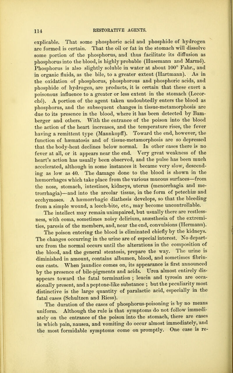 explicable. That some phosphoric acid and phosphide of hydrogen are formed is certain. That the oil or fat in the stomach will dissolve some portion of the phosphorus, and thus facilitate its diffusion as phosphorus into the blood, is highly probable (Husemann and Marme). Phosphorus is also slightly soluble in water at about 100° Fahr., and in organic fluids, as the bile, to a greater extent (Hartmann). As in the oxidation of phosphorus, phosphorous and phosphoric acids, and phosphide of hydrogen, are products, it is certain that these exert a poisonous influence to a greater or less extent in the stomach (Lecor- che). A portion of the agent taken undoubtedly enters the blood as phosphorus, and the subsequent changes in tissue-metamorphosis are due to its presence in the blood, where it has been detected by Bam- berger and others. With the entrance of the poison into the blood the action of the heart increases, and the temperature rises, the fever having a remittent type (Mannkopff). Toward the end, however, the function of hsematosis and of tissue-metamorphosis are so depressed that the body-heat declines below normal. In other cases there is no fever at all, or it appears near the end. Very great weakness of the heart's action has usually been observed, and the pulse has been much accelerated, although in some instances it became very slow, descend- ing as low as 40. The damage done to the blood is shown in the hemorrhages which take place from the various mucous surfaces—from the nose, stomach, intestines, kidneys, uterus (menorrhagia and me- trorrhagia)—and into the areolar tissue, in the form of petechia and ecchymoses. A hemorrhagic diathesis develops, so that the bleeding from a simple wound, a leech-bite, etc., may become uncontrollable. The intellect may remain unimpaired, but usually there are restless- ness, with coma, sometimes noisy delirium, anaesthesia of the extremi- ties, paresis of the members, and, near the end, convulsions (Hermann). The poison entering the blood is eliminated chiefly by the kidneys. The changes occurring in the urine are of especial interest. No depart- ure from the normal occurs until the alterations in the composition of the blood, and the general steatosis, prepare the way. The urine is diminished in amount, contains albumen, blood, and sometimes fibrin- ous casts. When jaundice comes on, its appearance is first announced by the presence of bile-pigments and acids. Urea almost entirely dis- appears toward the fatal termination ; leucin and tyrosin are occa- sionally present, and a peptone-like substance ; but the peculiarity most distinctive is the large quantity of paralactic acid, especially in the fatal cases (Schultzen and Riess). The duration of the cases of phosphorus-poisoning is by no means uniform. Although the rule is that symptoms do not follow immedi- ately on the entrance of the poison into the stomach, there are cases in which pain, nausea, and vomiting do occur almost immediately, and the most formidable symptoms come on promptly. One case is re-