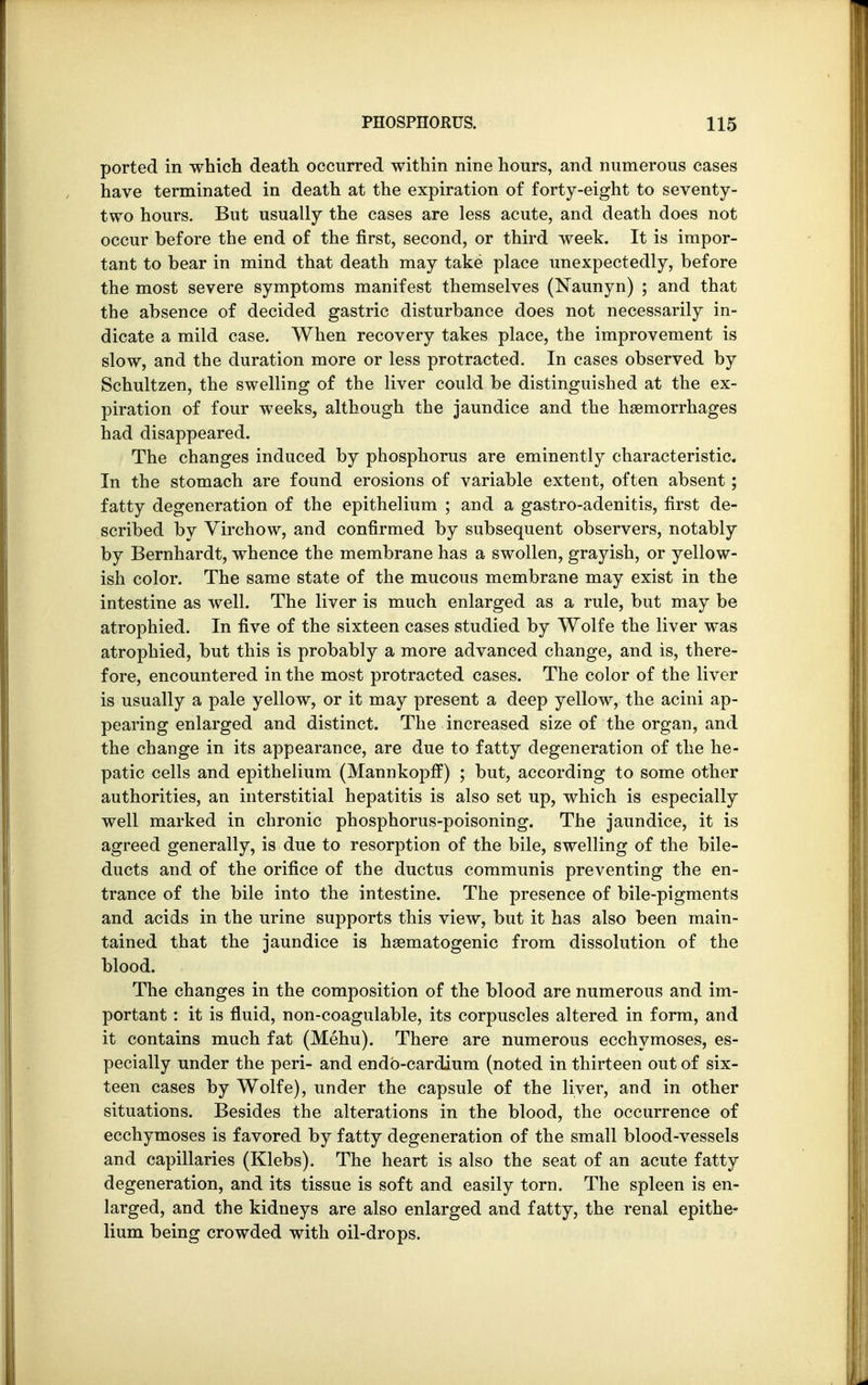 ported in which death occurred within nine hours, and numerous cases have terminated in death at the expiration of forty-eight to seventy- two hours. But usually the cases are less acute, and death does not occur before the end of the first, second, or third week. It is impor- tant to bear in mind that death may take place unexpectedly, before the most severe symptoms manifest themselves (Naunyn) ; and that the absence of decided gastric disturbance does not necessarily in- dicate a mild case. When recovery takes place, the improvement is slow, and the duration more or less protracted. In cases observed by Schultzen, the swelling of the liver could be distinguished at the ex- piration of four weeks, although the jaundice and the haemorrhages had disappeared. The changes induced by phosphorus are eminently characteristic. In the stomach are found erosions of variable extent, often absent; fatty degeneration of the epithelium ; and a gastro-adenitis, first de- scribed by Yirchow, and confirmed by subsequent observers, notably by Bernhardt, whence the membrane has a swollen, grayish, or yellow- ish color. The same state of the mucous membrane may exist in the intestine as well. The liver is much enlarged as a rule, but may be atrophied. In five of the sixteen cases studied by Wolfe the liver was atrophied, but this is probably a more advanced change, and is, there- fore, encountered in the most protracted cases. The color of the liver is usually a pale yellow, or it may present a deep yellow, the acini ap- pearing enlarged and distinct. The increased size of the organ, and the change in its appearance, are due to fatty degeneration of the he- patic cells and epithelium (Mannkopff) ; but, according to some other authorities, an interstitial hepatitis is also set up, which is especially well marked in chronic phosphorus-poisoning. The jaundice, it is agreed generally, is due to resorption of the bile, swelling of the bile- ducts and of the orifice of the ductus communis preventing the en- trance of the bile into the intestine. The presence of bile-pigments and acids in the urine supports this view, but it has also been main- tained that the jaundice is hematogenic from dissolution of the blood. The changes in the composition of the blood are numerous and im- portant : it is fluid, non-coagulable, its corpuscles altered in form, and it contains much fat (Menu). There are numerous ecchymoses, es- pecially under the peri- and endb-cardium (noted in thirteen out of six- teen cases by Wolfe), under the capsule of the liver, and in other situations. Besides the alterations in the blood, the occurrence of ecchymoses is favored by fatty degeneration of the small blood-vessels and capillaries (Klebs). The heart is also the seat of an acute fatty degeneration, and its tissue is soft and easily torn. The spleen is en- larged, and the kidneys are also enlarged and fatty, the renal epithe- lium being crowded with oil-drops.