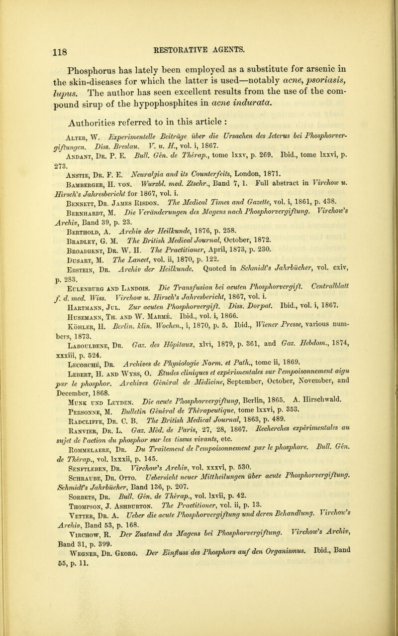Phosphorus has lately been employed as a substitute for arsenic in the skin-diseases for which the latter is used—notably acne, psoriasis, lupus. The author has seen excellent results from the use of the com- pound sirup of the hypophosphites in acne indurata. Authorities referred to in this article : Alter, W. Experimentelle Bcitrdge uber die Ursachen des Icterus bei Phosphorver- giftungcn. Diss. Breslau. V. u. H., vol. i, 1867. Andant, Dr. P. E. Bull. Gen. de Therap., tome lxxv, p. 269. Ibid., tome lxxvi, p. 273. Anstie, Dr. F. E. Neuralgia and its Counterfeits, London, 1871. Bamberger, H. von. Wurzbl. med. Zischr., Band 7, 1. Full abstract in Virchow u. HirsclVs Jahresbericht for 1867, vol. i. Bennett, Dr. James Risdon. The Medical Times and Gazette, vol. i, 1861, p. 438. Bernhardt, M. Die Veranderungen des Magens nach Phosphorvergiflung. Virchow's Archiv, Band 39, p. 23. Berthold, A. Archiv der HeilTcunde, 1876, p. 258. Bradley, G. M. The British Medical Journal, October, 1872. Broadcent, Dr. W. H. The Practitioner, April, 1873, p. 230. Dusart, M. The Lancet, vol. ii, 1870, p. 122. Ebstein, Dr. Archiv der Heilkunde. Quoted in Schmidt's Jahrbucher, vol. cxiv, p. 283. Eulenbtjrg and Landois. Die Transfusion bei acuten Phosphorvergift. Centralblatt f. d. med. Wiss. Virchow u. Hirsch's Jahresbericht, 1867, vol. i. Hartmann, Jul. Zur acuten Phosphorvergift. Diss. Dor pat. Ibid., vol. i, 1867. Husemann, Th. and W. Marme. Ibid., vol. i, 1866. Kohler, II. Berlin, klin. Wochen., i, 1870, p. 5. Ibid., Wiener Presse, various num- bers, 1873. Laboulbene, Dr. Gaz. des Hdpitaux, xlvi, 1879, p. 361, and Gaz. Hebdom., 1874, xxxiii, p. 524. Lecorche, Dr. Archives de Physiologie Norm, el Path., tome ii, 1869. Lebert H. and Wyss, 0. Etudes cliniques et experimental sur Vempoisonnement aigu par le phosphor. Archives General de Medicine, September, October, November, and December, 1868. Munk und Leyden. Die acute Phosphorvergiftung, Berlin, 1865. A. Hirschwald. Personne, M. Bulletin General de Therapeutique, tome lxxvi, p. 353. Radcliffe, Dr. C. B. The British Medical Journal, 1863, p. 489. Ranvier, Dr. L. Gaz. Med. de Paris, 27, 28, 1867. Recherches experimentales au sujet de Paction du phosphor sur les tissus vivants, etc. Rommelaere, Dr. Du Trailement de Vempoisonnement par le phosphore. Bull. Gen. de TJierap., vol. lxxxii, p. 145. Senftleben, Dr. Virchow's Archiv, vol. xxxvi, p. 530. Schraube, Dr. Otto. Uebersicht neuer Mittheilungen uber acute Phosphorvergiftung. Schmidt's Jahrbucher, Band 136, p. 207. Sorbets, Dr. Bull. Gen. de Therap., vol. lxvii, p. 42. Thompson, J. Ashbttrton. The Practitioner, vol. ii, p. 13. Vetter, Dr. A. Ueber die acute Phosphorvergiftung und dcren Bchandlung. Virchow's Archiv, Band 53, p. 168. Virchow, R. Der Zustand des Magens bei Phosphorvergiftung. Virchow's Archiv, Band 31, p. 399. Wegner, Dr. Georg. Der Einfluss des Phosphors auf den Organismus. Ibid., Band 55, p. 11.