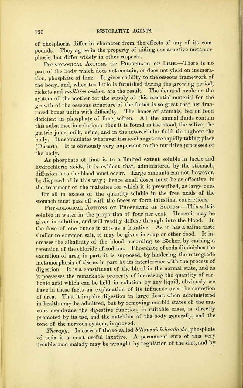 of phosphorus differ in character from the effects of any of its com- pounds. They agree in the property of aiding constructive metamor- phosis, but differ widely in other respects. Physiological Actions of Phosphate of Lime.—There is no part of the body which does not contain, or does not yield on incinera- tion, phosphate of lime. It gives solidity to the osseous framework of the body, and, when too little is furnished during the growing period, rickets and mollities ossium are the result. The demand made on the system of the mother for the supply of this essential material for the growth of the osseous structure of the foetus is so great that her frac- tured bones unite with difficulty. The bones of animals, fed on food deficient in phosphate of lime, soften. All the animal fluids contain this substance in solution : thus it is found in the blood, the saliva, the gastric juice, milk, urine, and in the intercellular fluid throughout the body. It accumulates wherever tissue-changes are rapidly taking place (Dusart). It is obviously very important to the nutritive processes of the body. As phosphate of lime is to a limited extent soluble in lactic and hydrochloric acids, it is evident that, administered by the stomach, diffusion into the blood must occur. Large amounts can not, however, be disposed of in this way ; hence small doses must be as effective, in the treatment of the maladies for which it is prescribed, as large ones —for all in excess of the quantity soluble in the free acids of the stomach must pass off with the faeces or form intestinal concretions. Physiological Actions of Phosphate of Sodium.—This salt is soluble in water in the proportion of four per cent. Hence it may be given in solution, and will readily diffuse through into the blood. In the dose of one ounce it acts as a laxative. As it has a saline taste similar to common salt, it may be given in soup or other food. It in- creases the alkalinity of the blood, according to Bocker, by causing a retention of the chloride of sodium. Phosphate of soda diminishes the excretion of urea, in part, it is supposed, by hindering the retrograde metamorphosis of tissue, in part by its interference with the process of digestion. It is a constituent of the blood in the normal state, and as it possesses the remarkable property of increasing the quantity of car- bonic acid which can be held in solution by any liquid, obviously we have in these facts an explanation of its influence over the excretion of urea. That it impairs digestion in large doses when administered in health may be admitted, but by removing morbid states of the mu- cous membrane the digestive function, in suitable cases, is directly promoted by its use, and the nutrition of the body generally, and the tone of the nervous system, improved. Therapy.—In cases of the so-called bilious sick-headache, phosphate of soda is a most useful laxative. A permanent cure of this very troublesome malady may be wrought by regulation of the diet, and by