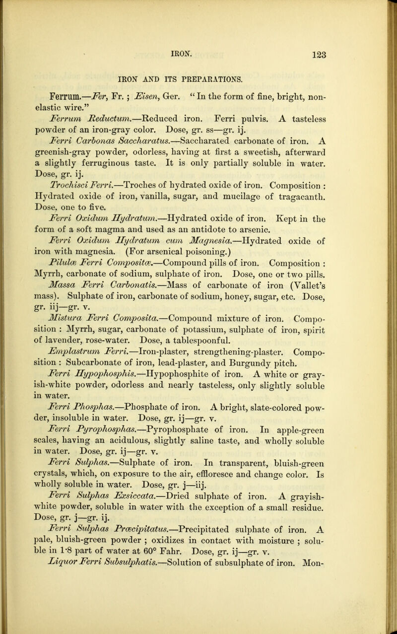 IRON AND ITS PREPARATIONS. Ferrum.—Fer, Fr. ; Msen, Ger.  In the form of fine, bright, non- elastic wire. Ferrum Feductum.—Reduced iron. Ferri pulvis. A tasteless powder of an iron-gray color. Dose, gr. ss—gr. ij. Ferri Carbonas Saccharatus.—Saccharated carbonate of iron. A greenish-gray powder, odorless, having at first a sweetish, afterward a slightly ferruginous taste. It is only partially soluble in water. Dose, gr. ij. Trochisci Ferri.—Troches of hydrated oxide of iron. Composition : Hydrated oxide of iron, vanilla, sugar, and mucilage of tragacanth. Dose, one to five. Ferri Oxidum Hydratum.—Hydrated oxide of iron. Kept in the form of a soft magma and used as an antidote to arsenic. Ferri Oxidum Hydratum cum Magnesia.—Hydrated oxide of iron with magnesia. (For arsenical poisoning.) Pilulw Ferri Composite.—Compound pills of iron. Composition : Myrrh, carbonate of sodium, sulphate of iron. Dose, one or two pills. Massa Ferri Carbonatis.—Mass of carbonate of iron (Yallet's mass). Sulphate of iron, carbonate of sodium, honey, sugar, etc. Dose, gr- iij—gr- v. Mistura Ferri Composita.—Compound mixture of iron. Compo- sition : Myrrh, sugar, carbonate of potassium, sulphate of iron, spirit of lavender, rose-water. Dose, a tablespoonful. Fmplastrum Ferri.—Iron-plaster, strengthening-plaster. Compo- sition : Subcarbonate of iron, lead-plaster, and Burgundy pitch. Ferri Hypophosphis.—Hypophosphite of iron. A white or gray- ish-white powder, odorless and nearly tasteless, only slightly soluble in water. Ferri Phosphas.—Phosphate of iron. A bright, slate-colored pow- der, insoluble in water. Dose, gr. ij—gr. v. Ferri Pyrophosphas.—Pyrophosphate of iron. In apple-green scales, haying an acidulous, slightly saline taste, and wholly soluble in water. Dose, gr. ij—gr. v. Ferri Sidphas.—Sulphate of iron. In transparent, bluish-green crystals, which, on exposure to the air, effloresce and change color. Is wholly soluble in water. Dose, gr. j—iij. Ferri Sulphas Fxsiccata.—Dried sulphate of iron. A grayish- white powder, soluble in water with the exception of a small residue. Dose, gr. j—gr. ij. Ferri Sulphas PrcBcipitatus.—Precipitated sulphate of iron. A pale, bluish-green powder ; oxidizes in contact with moisture ; solu- ble in 1*8 part of water at 60° Fahr. Dose, gr. ij—gr. v. Liquor Ferri Subsulphatis.—Solution of subsulphate of iron. Mon-