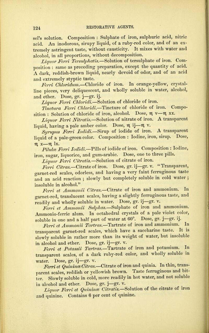 sel's solution. Composition : Sulphate of iron, sulphuric acid, nitric acid. An inodorous, sirupy liquid, of a ruby-red color, and of an ex- tremely astringent taste, without causticity. It mixes with water and alcohol, in all proportions, without decomposition. Liquor Ferri Tersulphatis.—Solution of tersulphate of iron. Com- position : same as preceding preparation, except the quantity of acid. A dark, reddish-brown liquid, nearly devoid of odor, and of an acid and extremely styptic taste. Ferri Chloridum.—Chloride of iron. In orange-yellow, crystal- line pieces, very deliquescent, and wholly soluble in water, alcohol, and ether. Dose, gr. j—gr. ij. Liquor Ferri Chloridi.—Solution of chloride of iron. Tinctura Ferri Chloridi.—Tincture of chloride of iron. Compo- sition : Solution of chloride of iron, alcohol. Dose, tti v—m xx. Liquor Ferri Nitratis.—Solution of nitrate of iron. A transparent liquid, having a pale amber color. Dose, m ij—TTi v. Syrupus Ferri lodidi.—Sirwp of iodide of iron. A transparent liquid of a pale-green color. Composition : Iodine, iron, sirup. Dose, ill x—in, lx. Pilulce Ferri Lodidi.—P\\\& of iodide of iron. Composition : Iodine, iron, sugar, liquorice, and gum-arabic. Dose, one to three pills. Liquor Ferri Citratis.—Solution of citrate of iron. Ferri Citras — Citrate of iron. Dose, gr. ij—gr. v.  Transparent, garnet-red scales, odorless, and having a very faint ferruginous taste and an acid reaction ; slowly but completely soluble in cold water ; insoluble in alcohol. Ferri et Ammonii Citras— Citrate of iron and ammonium. In garnet-red, translucent scales, having a slightly ferruginous taste, and readily and wholly soluble in water. Dose, gr. ij—gr. v. Ferri et Ammonii Sulphas.—Sulphate of iron and ammonium. Ammonio-ferric alum. In octahedral crystals of a pale violet color, soluble in one and a half part of water at 60°. Dose, gr. j—gr. ij. Ferri et Ammonii Tartras.— Tartrate of iron and ammonium. In transparent garnet-red scales, which have a saccharine taste. It is slowly soluble in rather more than its weight of water, but insoluble in alcohol and ether. Dose, gr. ij—gr. v. Ferri et Potassii Tartras.—-Tartrate of iron and potassium. In transparent scales, of a dark ruby-red color, and wholly soluble in water. Dose, gr. ij—gr. v. Ferri et Quininm Citras.—Citrate of iron and quinia. In thin, trans- parent scales, reddish or yellowish brown. Taste ferruginous and bit- ter. Slowly soluble in cold, more readily in hot water, and not soluble in alcohol and ether. Dose, gr. j—gr. v. Liquor Ferri et Quininm Citratis.—Solution of the citrate of iron and quinine. Contains 6 per cent of quinine.