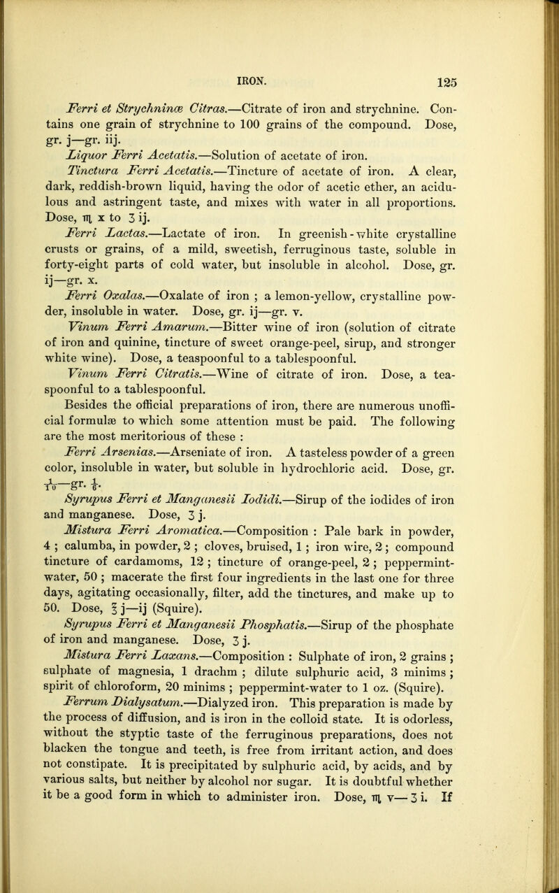 Ferri et Strychnince Citras.—Citrate of iron and strychnine. Con- tains one grain of strychnine to 100 grains of the compound. Dose, gr. j—gr. iij. Liquor Ferri Acetatis.—Solution of acetate of iron. Tinctura Ferri Acetatis.—Tincture of acetate of iron. A clear, dark, reddish-brown liquid, having the odor of acetic ether, an acidu- lous and astringent taste, and mixes with water in all proportions. Dose, tti x to 3 ij. Ferri Lactas.—Lactate of iron. In greenish - white crystalline crusts or grains, of a mild, sweetish, ferruginous taste, soluble in forty-eight parts of cold water, but insoluble in alcohol. Dose, gr. ij—gr. x. Ferri Oxalas.—Oxalate of iron ; a lemon-yellow, crystalline pow- der, insoluble in water. Dose, gr. ij—gr. v. Vinum Ferri Amarum.—Bitter wine of iron (solution of citrate of iron and quinine, tincture of sweet orange-peel, sirup, and stronger white wine). Dose, a teaspoonful to a tablespoonful. Vinum Ferri Citratis.—Wine of citrate of iron. Dose, a tea- spoonful to a tablespoonful. Besides the official preparations of iron, there are numerous unoffi- cial formulas to which some attention must be paid. The following are the most meritorious of these : Ferri Arsenias.—Arseniate of iron. A tasteless powder of a green color, insoluble in water, but soluble in hydrochloric acid. Dose, gr. Syrupus Ferri et Manganesii Iodidi.—Sirup of the iodides of iron and manganese. Dose, 3 j. Mistura Ferri Aromatica.—Composition : Pale bark in powder, 4 ; calumba, in powder, 2 ; cloves, bruised, 1 ; iron wire, 2 ; compound tincture of cardamoms, 12 ; tincture of orange-peel, 2; peppermint- water, 50 ; macerate the first four ingredients in the last one for three days, agitating occasionally, filter, add the tinctures, and make up to 50. Dose, 1]—ij (Squire). Syrupus Ferri et Manganesii Phosphatis.—Sirup of the phosphate of iron and manganese. Dose, 3 j. Mistura Ferri Laxans.—Composition : Sulphate of iron, 2 grains ; sulphate of magnesia, 1 drachm ; dilute sulphuric acid, 3 minims ; spirit of chloroform, 20 minims ; peppermint-water to 1 oz. (Squire). Ferrum Dialysatum.—Dialyzed iron. This preparation is made by the process of diffusion, and is iron in the colloid state. It is odorless, without the styptic taste of the ferruginous preparations, does not blacken the tongue and teeth, is free from irritant action, and does not constipate. It is precipitated by sulphuric acid, by acids, and by various salts, but neither by alcohol nor sugar. It is doubtful whether it be a good form in which to administer iron. Dose, tti v— 3 i. If