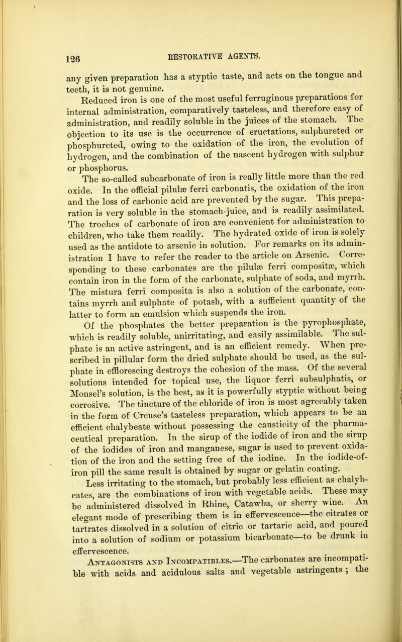 any given preparation has a styptic taste, and acts on the tongue and teeth, it is not genuine. Reduced iron is one of the most useful ferruginous preparations for internal administration, comparatively tasteless, and therefore easy of administration, and readily soluble in the juices of the stomach. The objection to its use is the occurrence of eructations, sulphureted or phosphureted, owing to the oxidation of the iron, the evolution of hydrogen, and the combination of the nascent hydrogen with sulphur or phosphorus. The so-called subcarbonate of iron is really little more than the red oxide. In the official pilulse ferri carbonatis, the oxidation of the iron and the loss of carbonic acid are prevented by the sugar. This prepa- ration is very soluble in the stomach-juice, and is readily assimilated. The troches of carbonate of iron are convenient for administration to children, who take them readily. The hydrated oxide of iron is solely used as the antidote to arsenic in solution. For remarks on its admin- istration I have to refer the reader to the article on Arsenic. Corre- sponding to these carbonates are the pilulse ferri composite, which contain iron in the form of the carbonate, sulphate of soda, and myrrh. The mistura ferri composita is also a solution of the carbonate, con- tains myrrh and sulphate of potash, with a sufficient quantity of the latter to form an emulsion which suspends the iron. Of the phosphates the better preparation is the pyrophosphate, which is readily soluble, unirritating, and easily assimilable. The sul- phate is an active astringent, and is an efficient remedy. When pre- scribed in pillular form the dried sulphate should be used, as the sul- phate in efflorescing destroys the cohesion of the mass. Of the several solutions intended for topical use, the liquor ferri subsulphatis, or Monsel's solution, is the best, as it is powerfully styptic without being corrosive. The tincture of the chloride of iron is most agreeably taken in the form of Creuse's tasteless preparation, which appears to be an efficient chalybeate without possessing the causticity of the pharma- ceutical preparation. In the sirup of the iodide of iron and the sirup of the iodides of iron and manganese, sugar is used to prevent oxida- tion of the iron and the setting free of the iodine. In the iodide-of- iron pill the same result is obtained by sugar or gelatin coating. Less irritating to the stomach, but probably less efficient as chalyb- eates, are the combinations of iron with vegetable acids. These may be administered dissolved in Rhine, Catawba, or sherry wine. An elegant mode of prescribing them is in effervescence—the citrates or tartrates dissolved in a solution of citric or tartaric acid, and poured into a solution of sodium or potassium bicarbonate—to be drunk m effervescence. Antagonists and Incompatibles.—The carbonates are incompati- ble with acids and acidulous salts and vegetable astringents ; the