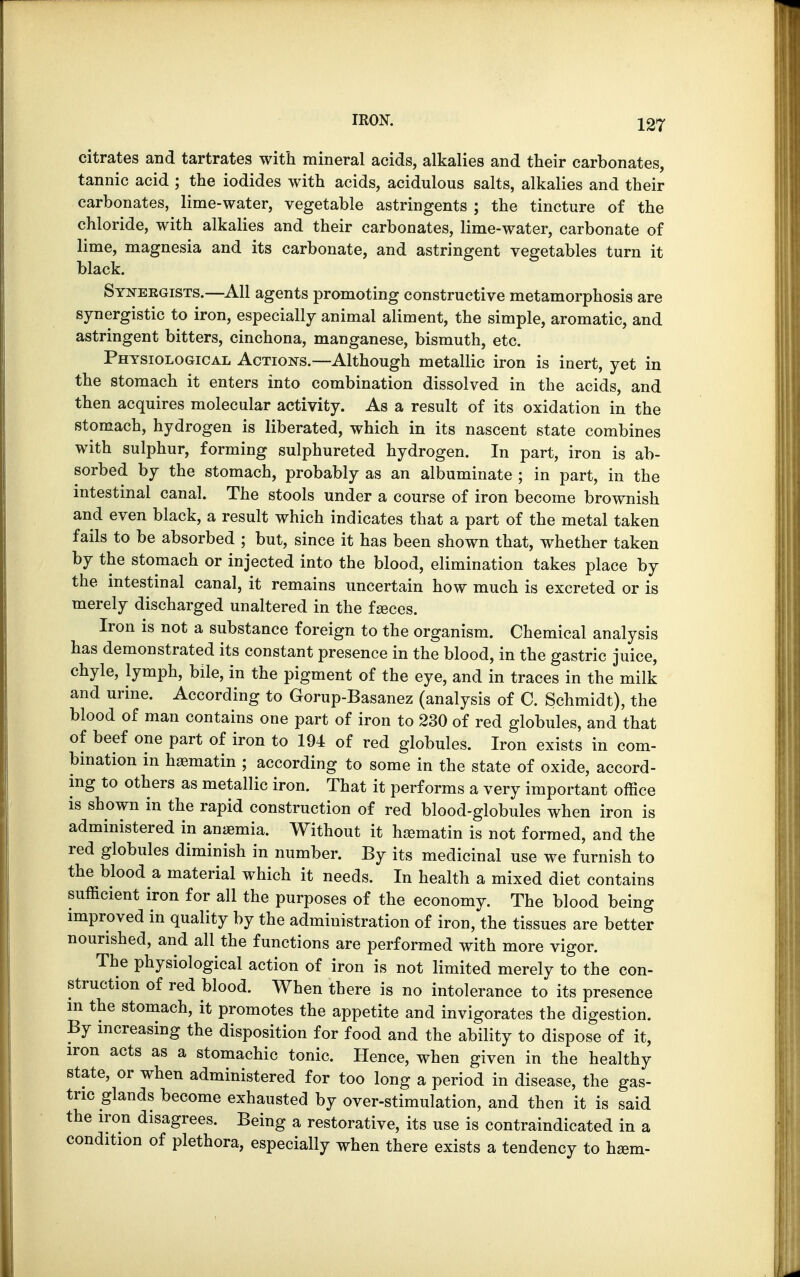 citrates and tartrates with mineral acids, alkalies and their carbonates, tannic acid ; the iodides with acids, acidulous salts, alkalies and their carbonates, lime-water, vegetable astringents ; the tincture of the chloride, with alkalies and their carbonates, lime-water, carbonate of lime, magnesia and its carbonate, and astringent vegetables turn it black. Synergists.—All agents promoting constructive metamorphosis are synergistic to iron, especially animal aliment, the simple, aromatic, and astringent bitters, cinchona, manganese, bismuth, etc. Physiological Actions.—Although metallic iron is inert, yet in the stomach it enters into combination dissolved in the acids, and then acquires molecular activity. As a result of its oxidation in the stomach, hydrogen is liberated, which in its nascent state combines with sulphur, forming sulphureted hydrogen. In part, iron is ab- sorbed by the stomach, probably as an albuminate ; in part, in the intestinal canal. The stools under a course of iron become brownish and even black, a result which indicates that a part of the metal taken fails to be absorbed ; but, since it has been shown that, whether taken by the stomach or injected into the blood, elimination takes place by the intestinal canal, it remains uncertain how much is excreted or is merely discharged unaltered in the fseces. Iron is not a substance foreign to the organism. Chemical analysis has demonstrated its constant presence in the blood, in the gastric juice, chyle, lymph, bile, in the pigment of the eye, and in traces in the milk and urine. According to Gorup-Basanez (analysis of C. Schmidt), the blood of man contains one part of iron to 230 of red globules, and that of beef one part of iron to 194 of red globules. Iron exists in com- bination in hsematin ; according to some in the state of oxide, accord- ing to others as metallic iron. That it performs a very important office is shown in the rapid construction of red blood-globules when iron is administered in anaemia. Without it haematin is not formed, and the red globules diminish in number. By its medicinal use we furnish to the blood a material which it needs. In health a mixed diet contains sufficient iron for all the purposes of the economy. The blood being improved in quality by the administration of iron, the tissues are better nourished, and all the functions are performed with more vigor. The physiological action of iron is not limited merely to the con- struction of red blood. When there is no intolerance to its presence in the stomach, it promotes the appetite and invigorates the digestion. By increasing the disposition for food and the ability to dispose of it, iron acts as a stomachic tonic. Hence, when given in the healthy state, or when administered for too long a period in disease, the gas- tric glands become exhausted by over-stimulation, and then it is said the iron disagrees. Being a restorative, its use is contraindicated in a condition of plethora, especially when there exists a tendency to hami-