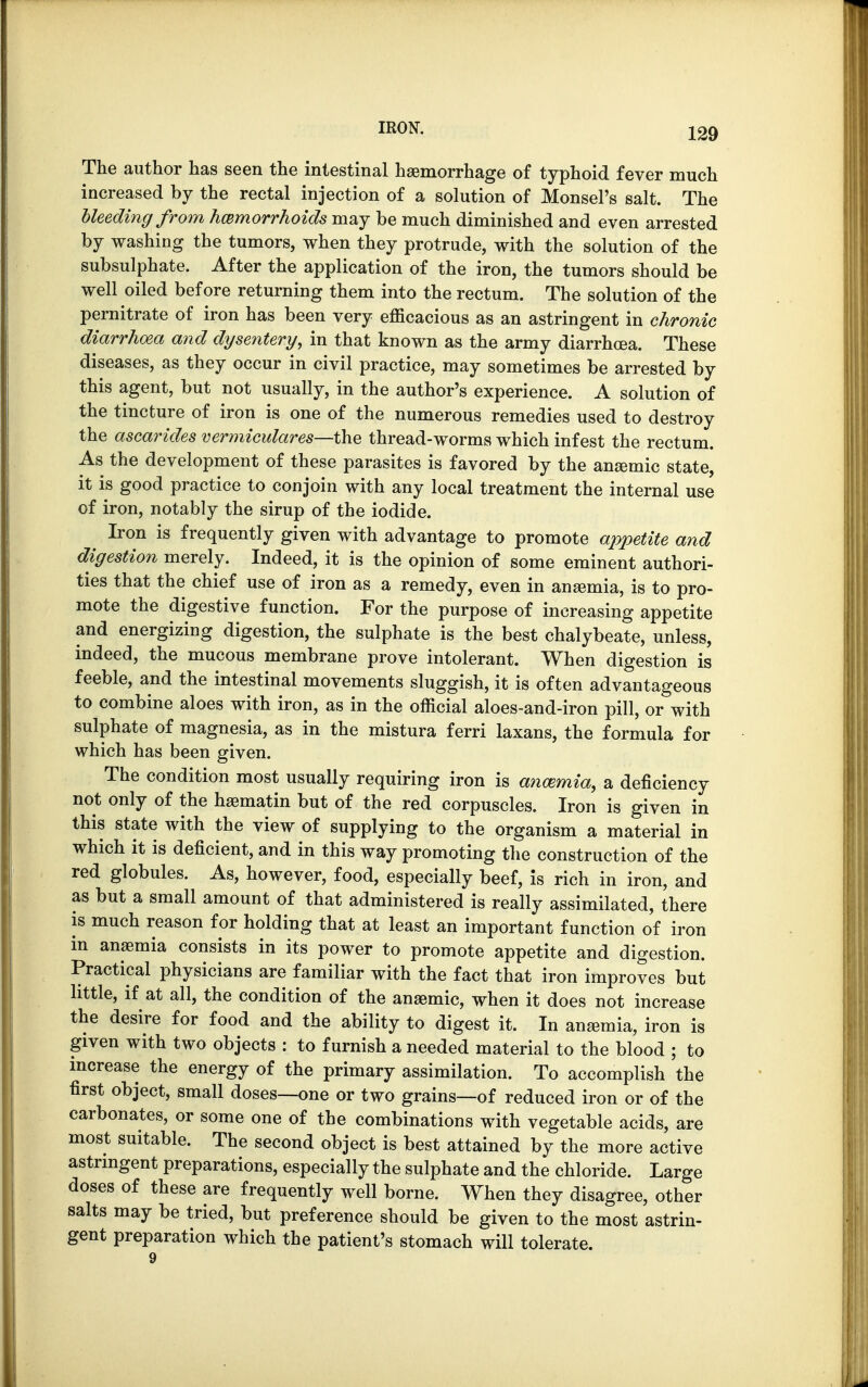 The author has seen the intestinal haemorrhage of typhoid fever much increased by the rectal injection of a solution of Monsel's salt. The bleeding from hemorrhoids may be much diminished and even arrested by washing the tumors, when they protrude, with the solution of the subsulphate. After the application of the iron, the tumors should be well oiled before returning them into the rectum. The solution of the pernitrate of iron has been very efficacious as an astringent in chronic diarrhoea and dysentery, in that known as the army diarrhoea. These diseases, as they occur in civil practice, may sometimes be arrested by this agent, but not usually, in the author's experience. A solution of the tincture of iron is one of the numerous remedies used to destroy the ascarides vermiculares—the thread-worms which infest the rectum. As the development of these parasites is favored by the anaemic state, it is good practice to conjoin with any local treatment the internal use of iron, notably the sirup of the iodide. Iron is frequently given with advantage to promote appetite and digestion merely. Indeed, it is the opinion of some eminent authori- ties that the chief use of iron as a remedy, even in anaemia, is to pro- mote the digestive function. For the purpose of increasing appetite and energizing digestion, the sulphate is the best chalybeate, unless, indeed, the mucous membrane prove intolerant. When digestion is feeble, and the intestinal movements sluggish, it is often advantageous to combine aloes with iron, as in the official aloes-and-iron pill, or with sulphate of magnesia, as in the mistura ferri laxans, the formula for which has been given. The condition most usually requiring iron is ancemia, a deficiency not only of the haematin but of the red corpuscles. Iron is given in this state with the view of supplying to the organism a material in which it is deficient, and in this way promoting the construction of the red globules. As, however, food, especially beef, is rich in iron, and as but a small amount of that administered is really assimilated, there is much reason for holding that at least an important function of iron in anaemia consists in its power to promote appetite and digestion. Practical physicians are familiar with the fact that iron improves but little, if at all, the condition of the anaemic, when it does not increase the desire for food and the ability to digest it. In anaemia, iron is given with two objects : to furnish a needed material to the blood ; to increase the energy of the primary assimilation. To accomplish the first object, small doses—one or two grains—of reduced iron or of the carbonates, or some one of the combinations with vegetable acids, are most suitable. The second object is best attained by the more active astringent preparations, especially the sulphate and the chloride. Large doses of these are frequently well borne. When they disagree, other salts may be tried, but preference should be given to the most astrin- gent preparation which the patient's stomach will tolerate.