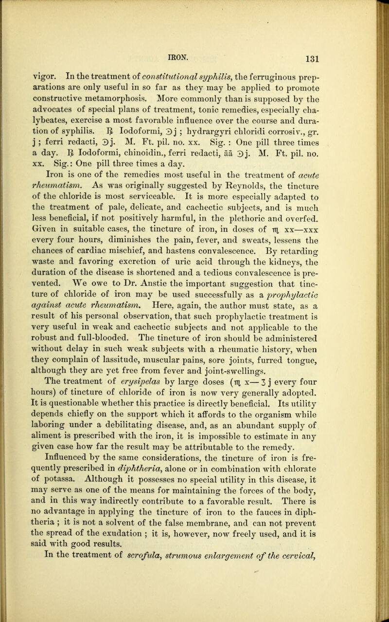 vigor. In the treatment of constitutional syphilis, the ferruginous prep- arations are only useful in so far as they may be applied to promote constructive metamorphosis. More commonly than is supposed by the advocates of special plans of treatment, tonic remedies, especially cha- lybeates, exercise a most favorable influence over the course and dura- tion of syphilis. I£ Iodoformi, 3] ; hydrargyri chloridi corrosiv., gr. j ; ferri redacti, 3j. M. Ft. pil. no. xx. Sig. : One pill three times a day. $ Iodoformi, chinoidin., ferri redacti, aa 3]. M. Ft. pil. no. xx. Sig.: One pill three times a day. Iron is one of the remedies most useful in the treatment of acute rheumatism. As was originally suggested by Reynolds, the tincture of the chloride is most serviceable. It is more especially adapted to the treatment of pale, delicate, and cachectic subjects, and is much less beneficial, if not positively harmful, in the plethoric and overfed. Given in suitable cases, the tincture of iron, in doses of ni xx—xxx every four hours, diminishes the pain, fever, and sweats, lessens the chances of cardiac mischief, and hastens convalescence. By retarding waste and favoring excretion of uric acid through the kidneys, the duration of the disease is shortened and a tedious convalescence is pre- vented. We owe to Dr. Anstie the important suggestion that tinc- ture of chloride of iron may be used successfully as a prophylactic against acute rheumatism. Here, again, the author must state, as a result of his personal observation, that such prophylactic treatment is very useful in weak and cachectic subjects and not applicable to the robust and full-blooded. The tincture of iron should be administered without delay in such weak subjects with a rheumatic history, when they complain of lassitude, muscular pains, sore joints, furred tongue, although they are yet free from fever and joint-swellings. The treatment of erysipelas by large doses (tti x— 3 j every four hours) of tincture of chloride of iron is now very generally adopted. It is questionable whether this practice is directly beneficial. Its utility depends chiefly on the support which it affords to the organism while laboring under a debilitating disease, and, as an abundant supply of aliment is prescribed with the iron, it is impossible to estimate in any given case how far the result may be attributable to the remedy. Influenced by the same considerations, the tincture of iron is fre- quently prescribed in diphtheria, alone or in combination with chlorate of potassa. Although it possesses no special utility in this disease, it may serve as one of the means for maintaining the forces of the body, and in this way indirectly contribute to a favorable result. There is no advantage in applying the tincture of iron to the fauces in diph- theria ; it is not a solvent of the false membrane, and can not prevent the spread of the exudation ; it is, however, now freely used, and it is said with good results. In the treatment of scrofula, strumous enlargement of the cervical,