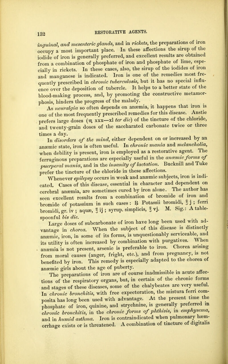 inguinal, and mesenteric glands, and in rickets, the preparations of iron occupy a most important place. In these affections the sirup of the iodide of iron is generally preferred, and excellent results are obtained from a combination of phosphate of iron and phosphate of lime, espe- cially in rickets. In these cases, also, the sirup of the iodides of iron and manganese is indicated. Iron is one of the remedies most fre- quently prescribed in chronic tuberculosis, but it has no special influ- ence over the deposition of tubercle. It helps to a better state of the blood-making process, and, by promoting the constructive metamor- phosis, hinders the progress of the malady. As neuralgia so often depends on anaemia, it happens that iron is one of the most frequently prescribed remedies for this disease. Anstie prefers large doses (m xxx—xl ter die) of the tincture of the chloride, and twenty-grain doses of the saccharated carbonate twice or three times a day. In disorders of the mind, either dependent on or increased by an anemic state, iron is often useful. In chronic mania and melancholia, when debility is present, iron is employed as a restorative agent. The ferruginous preparations are especially useful in the anmmic forms of puerperal mania, and in the insanity of lactation. Bucknill and Tuke prefer the tincture of the chloride in these affections. Whenever epilepsy occurs in weak and anaemic subjects, iron is indi- cated. Cases of this disease, essential in character and dependent on cerebral anaemia, are sometimes cured by iron alone. The author has seen excellent results from a combination of bromide of iron and bromide of potassium in such cases : $ Potassii bromidi, I j ; fern bromidi, gr. iv ; aquae, | ij ; syrup, simplicis, § vj. M. Sig.: A table- spoonful bis die. . _ Large doses of subcarbonate of iron have long been used with ad- vantage in chorea. When the subject of this disease is distinctly anaemic, iron, in some of its forms, is unquestionably serviceable, and its utility is often increased by combination with purgatives. When . anaemia is not present, arsenic is preferable to iron. Chorea arising from moral causes (anger, fright, etc.), and from pregnancy, is not benefited by iron. This remedy is especially adapted to the chorea of anaemic girls about the age of puberty. The preparations of iron are of course inadmissible m acute affec- tions of the respiratory organs, but, in certain of the chronic forms and stages of these diseases, some of the chalybeates are very useful. In chronic bronchitis, with free expectoration, the mistura fern com- posita has long been used with advantage. At the present time the phosphate of iron, quinine, and strychnine, is generally preferred m chronic bronchitis, in the chronic forms of phthisis, in emphysema, and in humid asthma. Iron is contraindicated when pulmonary haem- orrhage exists or is threatened. A combination of tincture of digitalis