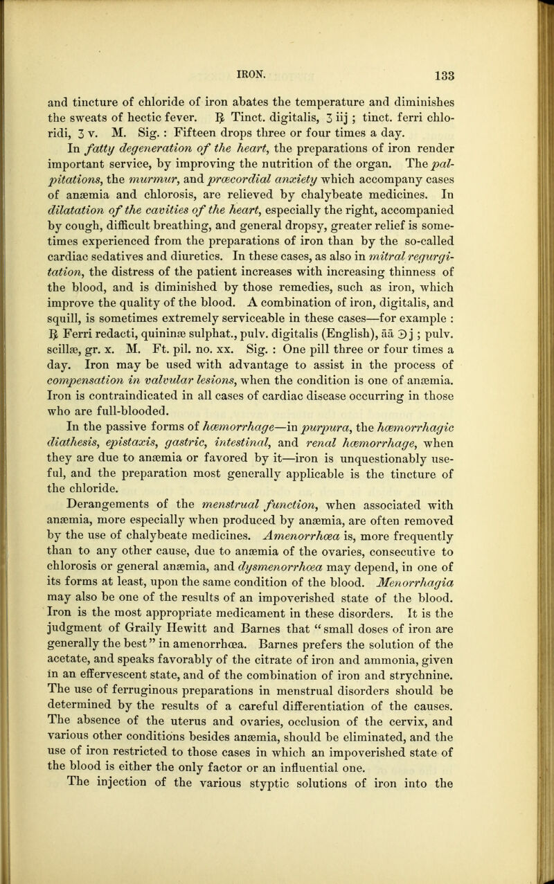 and tincture of chloride of iron abates the temperature and diminishes the sweats of hectic fever. I£ Tinct. digitalis, 3 iij ; tinct. ferri chlo- ridi, 3 v. M. Sig. : Fifteen drops three or four times a day. In fatty degeneration of the heart, the preparations of iron render important service, by improving the nutrition of the organ. The pal- pitations, the murmur, and precordial anxiety which accompany cases of anaemia and. chlorosis, are relieved by chalybeate medicines. In dilatation of the cavities of the heart, especially the right, accompanied by cough, difficult breathing, and general dropsy, greater relief is some- times experienced from the preparations of iron than by the so-called cardiac sedatives and diuretics. In these cases, as also in mitral regurgi- tation, the distress of the patient increases with increasing thinness of the blood, and is diminished by those remedies, such as iron, which improve the quality of the blood. A combination of iron, digitalis, and squill, is sometimes extremely serviceable in these cases—for example : ^ Ferri redacti, quininae sulphat., pulv. digitalis (English), aa 3 j ; pulv. scillae, gr. x. M. Ft. pil. no. xx. Sig. : One pill three or four times a day. Iron may be used with advantage to assist in the process of compensation in valvular lesions, when the condition is one of anaemia. Iron is contraindicated in all cases of cardiac disease occurring in those who are full-blooded. In the passive forms of haemorrhage—in purpura, the hemorrhagic diathesis, epistaxis, gastric, intestinal, and renal haemorrhage, when they are due to anaemia or favored by it—iron is unquestionably use- ful, and the preparation most generally applicable is the tincture of the chloride. Derangements of the menstrual function, when associated with anaemia, more especially when produced by anaemia, are often removed by the use of chalybeate medicines. Amenorrhcea is, more frequently than to any other cause, due to anaemia of the ovaries, consecutive to chlorosis or general anaemia, and dysmenorrhea may depend, in one of its forms at least, upon the same condition of the blood. Menorrhagia may also be one of the results of an impoverished state of the blood. Iron is the most appropriate medicament in these disorders. It is the judgment of Graily Hewitt and Barnes that  small doses of iron are generally the best in amenorrhcea. Barnes prefers the solution of the acetate, and speaks favorably of the citrate of iron and ammonia, given in an effervescent state, and of the combination of iron and strychnine. The use of ferruginous preparations in menstrual disorders should be determined by the results of a careful differentiation of the causes. The absence of the uterus and ovaries, occlusion of the cervix, and various other conditions besides anaemia, should be eliminated, and the use of iron restricted to those cases in which an impoverished state of the blood is either the only factor or an influential one. The injection of the various styptic solutions of iron into the