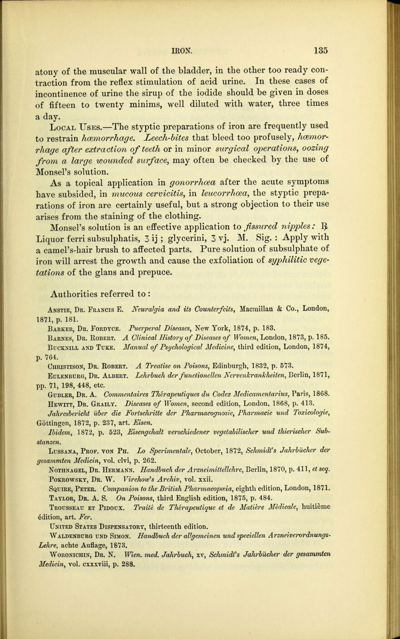 atony of the muscular wall of the bladder, in the other too ready con- traction from the reflex stimulation of acid urine. In these cases of incontinence of urine the sirup of the iodide should be given in doses of fifteen to twenty minims, well diluted with water, three times a day. Local Uses.—The styptic preparations of iron are frequently used to restrain hemorrhage. Leech-bites that bleed too profusely, hemor- rhage after extraction of teeth or in minor surgical operations, oozing from a large wounded surface, may often be checked by the use of Monsel's solution. As a topical application in gonorrhoea after the acute symptoms have subsided, in mucous cervicitis, in leucorrhcea, the styptic prepa- rations of iron are certainly useful, but a strong objection to their use arises from the staining of the clothing. Monsel's solution is an effective application to fissured nipples : 1$ Liquor ferri subsulphatis, 3 ij ; glycerini, 3 vj. M. Sig. : Apply with a camel's-hair brush to affected parts. Pure solution of subsulphate of iron will arrest the growth and cause the exfoliation of syphilitic vege- tations of the glans and prepuce. Authorities referred to: Anstie, Dr. Francis E. Neuralgia and its Counterfeits, Macmillan & Co., London, 1871, p. 181. Barker, Dr. Fordtce. Puerperal Diseases, New York, 1874, p. 183. Barnes, Dr. Robert. A Clinical History of Diseases of Women, London, 1873, p. 185. Bucknill and Tuke. Manual of Psychological Medicine, third edition, London, 1874, p. 764. Christison, Dr. Robert. A Treatise on Poisons, Edinburgh, 1832, p. 573. Eulenburg, Dr. Albert. Lclirbuch der functionellen Ncrvenkrankheiten, Berlin, 1871, pp. 71, 198, 448, etc. Gdbler, Dr. A. Commentaires TJierapeutiques du Codex Medicamcntarius, Paris, 1868. Hewitt, Dr. Graily. Diseases of Women, second edition, London, 1868, p. 413. Jahresbericht uber die Fortschritte der Pharmacognosy e, Pharmacie und Toxicologic, Gottingen, 1872, p. 237, art. Eisen. Ibidem, 1872, p. 523, Eisengehalt verschiedener vegetabilischer und thierischer Sub- stanzen. Lussana, Prof, von Ph. Do Spcrimentale, October, 1872, Schmidt's Jahrbucher der gesammten Medicin, vol. clvi, p. 262. Nothnagel, Dr. Hermann. Handbuch der Arzneimittellchre, Berlin, 1870, p. 411, et seq. Pokrowsky, Dr. W. VirchouPs Archiv, vol. xxii. Squire, Peter. Companion to the British Pharmacopoeia, eighth edition, London, 1871. Taylor, Dr. A. S. On Poisons, third English edition, 1875, p. 484. Trousseau et Pidoux. Traite de Therapeutique et de Matiere Medicate, huitieme edition, art. Fer. United States Dispensatory, thirteenth edition. Waldenburg und Simon. Handbuch der allgemeinen und speciellen Arzneiverordnungs- Lehre, achte Auflage, 1873. Woronichin, Dr. N. Wien. med. Jahrbuch, xv, Schmidts Jahrbucher der gesammten Medicin, vol. cxxxviii, p. 288.