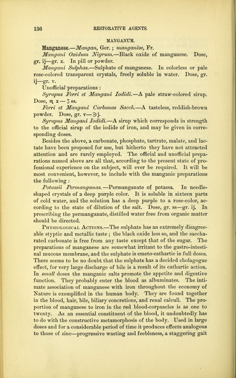 MANGANUM. Manganese.—Mangan, Ger. ; manganese, Fr. Mangani Oxidum Nigrum.—Black oxide of manganese. Dose, gr. ij—gr. x. In pill or powder. Mangani Sulphas.—Sulphate of manganese. In colorless or pale rose-colored transparent crystals, freely soluble in water. Dose, gr. ij—gr. v. Unofficial preparations : Syrupus Ferri et Mangani Iodidi.—A pale straw-colored sirup. Dose, v\ x — 3 ss. Ferri et Mangani Cdrbonas Sacch.—A tasteless, reddish-brown powder. Dose, gr. v—3j. Syrupus Mangani Iodidi.—A sirup which corresponds in strength to the official sirup of the iodide of iron, and may be given in corre- sponding doses. Besides the above, a carbonate, phosphate, tartrate, malate, and lac- tate have been proposed for use, but hitherto they have not attracted attention and are rarely employed. The official and unofficial prepa- rations named above are all that, according to the present state of pro- fessional experience on the subject, will ever be required. It will be most convenient, however, to include with the manganic preparations the following : Potassii Permanganas.—Permanganate of potassa. In needle- shaped crystals of a deep purple color. It is soluble in sixteen parts of cold water, and the solution has a deep purple to a rose-color, ac- cording to the state of dilution of the salt. Dose, gr. ss—gr. ij. In prescribing the permanganate, distilled water free from organic matter should be directed. Physiological Actions.—The sulphate has an extremely disagree- able styptic and metallic taste ; the black oxide less so, and the saccha- rated carbonate is free from any taste except that of the sugar. The preparations of manganese are somewhat irritant to the gastrointesti- nal mucous membrane, and the sulphate is emeto-cathartic in full doses. There seems to be no doubt that the sulphate has a decided cholagogue effect, for very large discharge of bile is a result of its cathartic action. In small doses the manganic salts promote the appetite and digestive function. They probably enter the blood as albuminates. The inti- mate association of manganese with iron throughout the economy of Nature is exemplified in the human body. They are found together in the blood, hair, bile, biliary concretions, and renal calculi. The pro- portion of manganese to iron in the red blood-corpuscles is as one to twenty. As an essential constituent of the blood, it undoubtedly has to do with the constructive metamorphosis of the body. Used in large doses and for a considerable period of time it produces effects analogous to those of zinc—progressive wasting and feebleness, a staggering gait