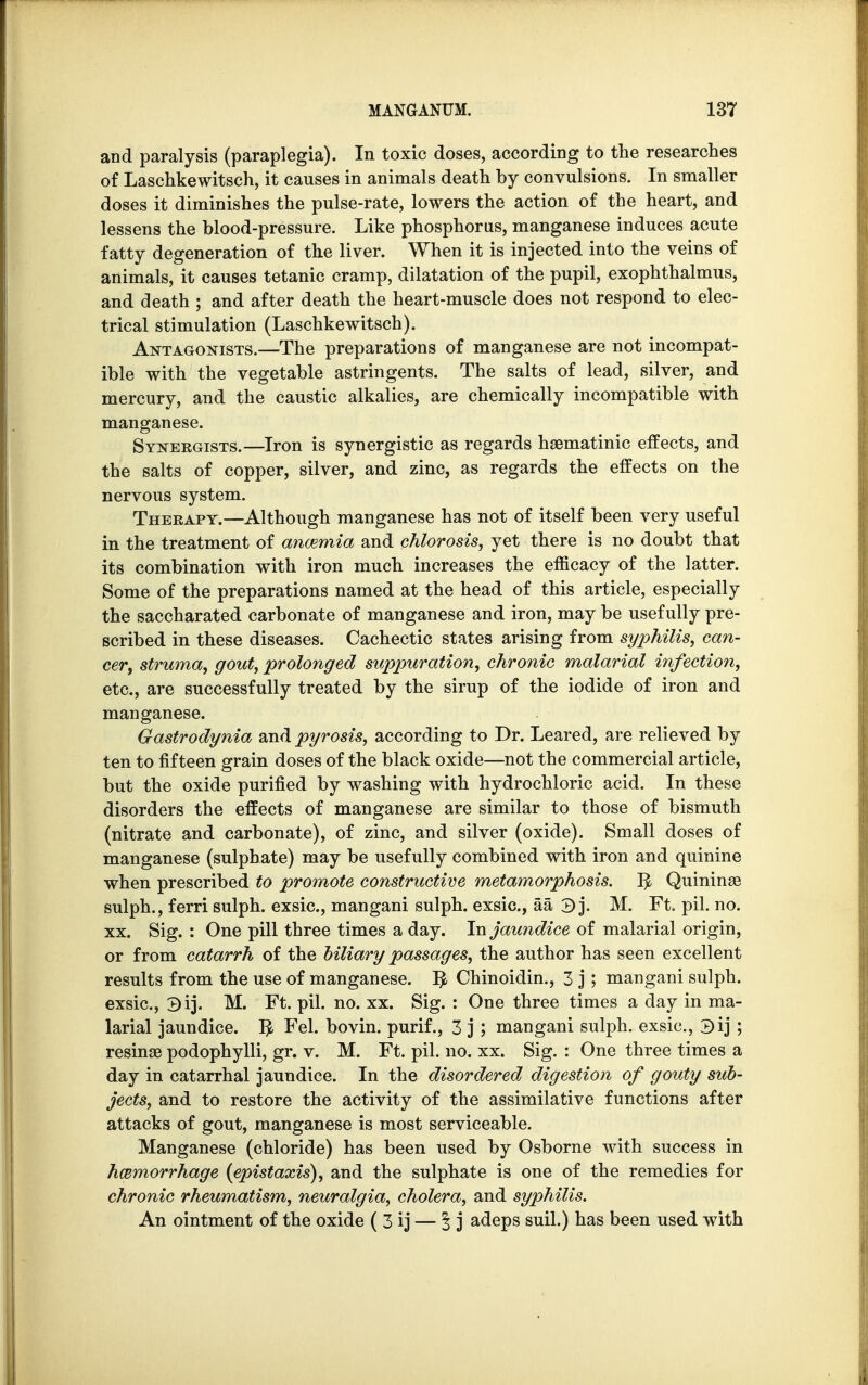 and paralysis (paraplegia). In toxic doses, according to the researches of Laschkewitsch, it causes in animals death by convulsions. In smaller doses it diminishes the pulse-rate, lowers the action of the heart, and lessens the blood-pressure. Like phosphorus, manganese induces acute fatty degeneration of the liver. When it is injected into the veins of animals, it causes tetanic cramp, dilatation of the pupil, exophthalmus, and death ; and after death the heart-muscle does not respond to elec- trical stimulation (Laschkewitsch). Antagonists.—The preparations of manganese are not incompat- ible with the vegetable astringents. The salts of lead, silver, and mercury, and the caustic alkalies, are chemically incompatible with manganese. Synergists.—Iron is synergistic as regards haematinic effects, and the salts of copper, silver, and zinc, as regards the effects on the nervous system. Therapy.—Although manganese has not of itself been very useful in the treatment of anaemia and chlorosis, yet there is no doubt that its combination with iron much increases the efficacy of the latter. Some of the preparations named at the head of this article, especially the saccharated carbonate of manganese and iron, may be usefully pre- scribed in these diseases. Cachectic states arising from syphilis, can- cer, struma, gout, prolonged suppuration, chronic malarial infection, etc., are successfully treated by the sirup of the iodide of iron and manganese. Gastrodynia and pyrosis, according to Dr. Leared, are relieved by ten to fifteen grain doses of the black oxide—not the commercial article, but the oxide purified by washing with hydrochloric acid. In these disorders the effects of manganese are similar to those of bismuth (nitrate and carbonate), of zinc, and silver (oxide). Small doses of manganese (sulphate) may be usefully combined with iron and quinine when prescribed to promote constructive metamorphosis. $ Quininae sulph., ferri sulph. exsic, mangani sulph. exsic, aa 3 j. M. Ft. pil. no. xx. Sig. : One pill three times a day. In jaundice of malarial origin, or from catarrh of the biliary passages, the author has seen excellent results from the use of manganese. ^ Chinoidin., 3 j; mangani sulph. exsic, 3ij. M. Ft. pil. no. xx. Sig. : One three times a day in ma- larial jaundice. $ Fel. bovin. purif., 3 j ; mangani sulph. exsic, 3ij ; resinae podophylli, gr. v. M. Ft. pil. no. xx. Sig. : One three times a day in catarrhal jaundice. In the disordered digestion of gouty sub- jects, and to restore the activity of the assimilative functions after attacks of gout, manganese is most serviceable. Manganese (chloride) has been used by Osborne with success in hcemorrhage (epistaxis), and the sulphate is one of the remedies for chronic rheumatism, neuralgia, cholera, and syphilis. An ointment of the oxide ( 3 ij — J j adeps suil.) has been used with